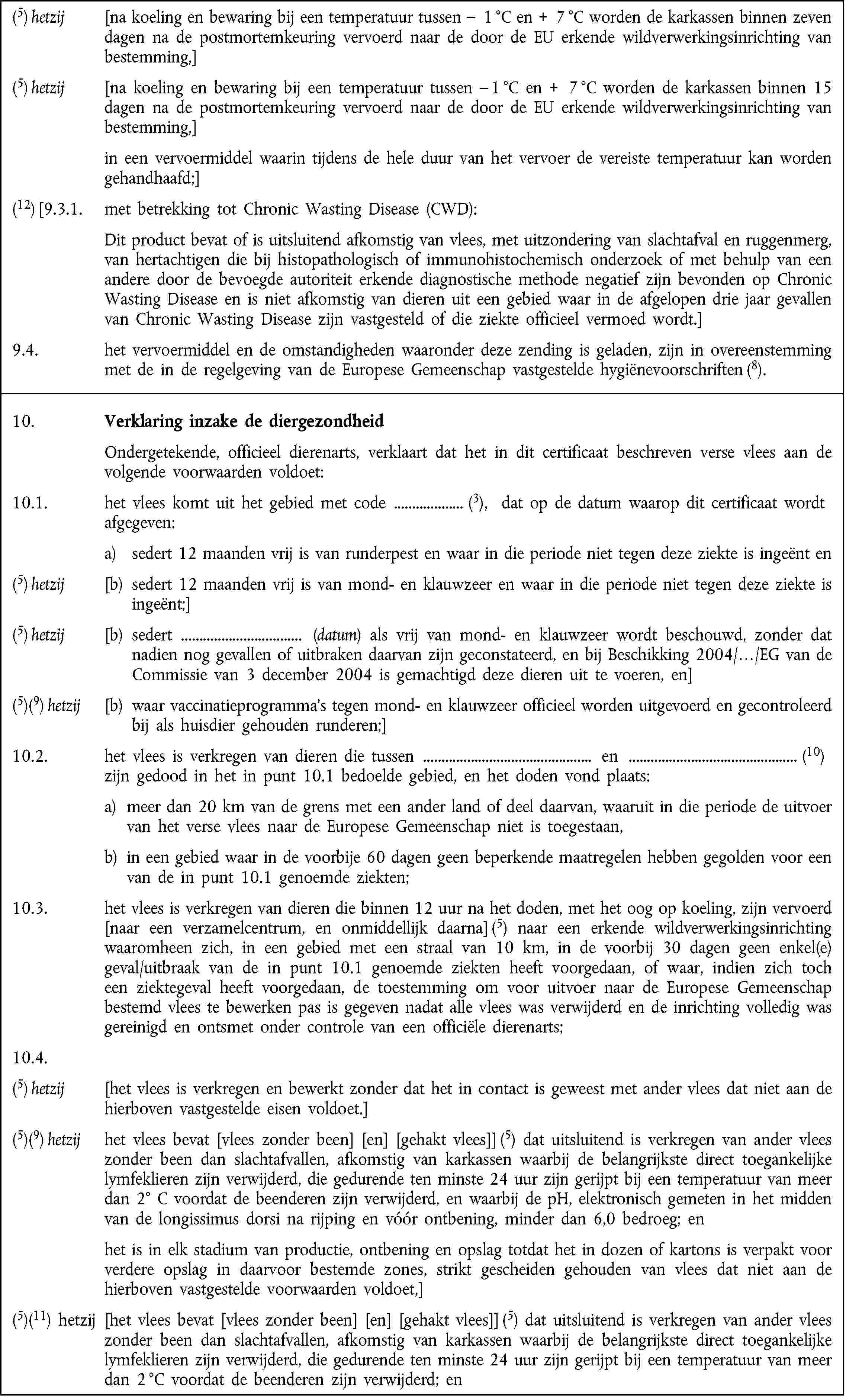 (5) hetzij [na koeling en bewaring bij een temperatuur tussen – 1 °C en + 7 °C worden de karkassen binnen zeven dagen na de postmortemkeuring vervoerd naar de door de EU erkende wildverwerkingsinrichting van bestemming,](5) hetzij [na koeling en bewaring bij een temperatuur tussen – 1 °C en + 7 °C worden de karkassen binnen 15 dagen na de postmortemkeuring vervoerd naar de door de EU erkende wildverwerkingsinrichting van bestemming,]in een vervoermiddel waarin tijdens de hele duur van het vervoer de vereiste temperatuur kan worden gehandhaafd;](12) [9.3.1. met betrekking tot Chronic Wasting Disease (CWD):Dit product bevat of is uitsluitend afkomstig van vlees, met uitzondering van slachtafval en ruggenmerg, van hertachtigen die bij histopathologisch of immunohistochemisch onderzoek of met behulp van een andere door de bevoegde autoriteit erkende diagnostische methode negatief zijn bevonden op Chronic Wasting Disease en is niet afkomstig van dieren uit een gebied waar in de afgelopen drie jaar gevallen van Chronic Wasting Disease zijn vastgesteld of die ziekte officieel vermoed wordt.]9.4. het vervoermiddel en de omstandigheden waaronder deze zending is geladen, zijn in overeenstemming met de in de regelgeving van de Europese Gemeenschap vastgestelde hygiënevoorschriften (8).10. Verklaring inzake de diergezondheidOndergetekende, officieel dierenarts, verklaart dat het in dit certificaat beschreven verse vlees aan de volgende voorwaarden voldoet:10.1. het vlees komt uit het gebied met code (3), dat op de datum waarop dit certificaat wordtafgegeven:a) sedert 12 maanden vrij is van runderpest en waar in die periode niet tegen deze ziekte is ingeënt en(5) hetzij [b) sedert 12 maanden vrij is van mond- en klauwzeer en waar in die periode niet tegen deze ziekte is ingeënt;](5) hetzij [b) sedert (datum) als vrij van mond- en klauwzeer wordt beschouwd, zonder dat nadien nog gevallen of uitbraken daarvan zijn geconstateerd, en bij Beschikking 2004/…/EG van de Commissie van 3 december 2004 is gemachtigd deze dieren uit te voeren, en](5)(9) hetzij [b) waar vaccinatieprogramma's tegen mond- en klauwzeer officieel worden uitgevoerd en gecontroleerd bij als huisdier gehouden runderen;]10.2. het vlees is verkregen van dieren die tussen en (10)zijn gedood in het in punt 10.1 bedoelde gebied, en het doden vond plaats:a) meer dan 20 km van de grens met een ander land of deel daarvan, waaruit in die periode de uitvoer van het verse vlees naar de Europese Gemeenschap niet is toegestaan,b) in een gebied waar in de voorbije 60 dagen geen beperkende maatregelen hebben gegolden voor een van de in punt 10.1 genoemde ziekten;10.3. het vlees is verkregen van dieren die binnen 12 uur na het doden, met het oog op koeling, zijn vervoerd [naar een verzamelcentrum, en onmiddellijk daarna] (5) naar een erkende wildverwerkingsinrichting waaromheen zich, in een gebied met een straal van 10 km, in de voorbij 30 dagen geen enkel(e) geval/uitbraak van de in punt 10.1 genoemde ziekten heeft voorgedaan, of waar, indien zich toch een ziektegeval heeft voorgedaan, de toestemming om voor uitvoer naar de Europese Gemeenschap bestemd vlees te bewerken pas is gegeven nadat alle vlees was verwijderd en de inrichting volledig was gereinigd en ontsmet onder controle van een officiële dierenarts;10.4.(5) hetzij [het vlees is verkregen en bewerkt zonder dat het in contact is geweest met ander vlees dat niet aan de hierboven vastgestelde eisen voldoet.](5)(9) hetzij het vlees bevat [vlees zonder been] [en] [gehakt vlees]] (5) dat uitsluitend is verkregen van ander vlees zonder been dan slachtafvallen, afkomstig van karkassen waarbij de belangrijkste direct toegankelijke lymfeklieren zijn verwijderd, die gedurende ten minste 24 uur zijn gerijpt bij een temperatuur van meer dan 2° C voordat de beenderen zijn verwijderd, en waarbij de pH, elektronisch gemeten in het midden van de longissimus dorsi na rijping en vóór ontbening, minder dan 6,0 bedroeg; enhet is in elk stadium van productie, ontbening en opslag totdat het in dozen of kartons is verpakt voor verdere opslag in daarvoor bestemde zones, strikt gescheiden gehouden van vlees dat niet aan de hierboven vastgestelde voorwaarden voldoet,](5)(11) hetzij [het vlees bevat [vlees zonder been] [en] [gehakt vlees]] (5) dat uitsluitend is verkregen van ander vlees zonder been dan slachtafvallen, afkomstig van karkassen waarbij de belangrijkste direct toegankelijke lymfeklieren zijn verwijderd, die gedurende ten minste 24 uur zijn gerijpt bij een temperatuur van meer dan 2 °C voordat de beenderen zijn verwijderd; en