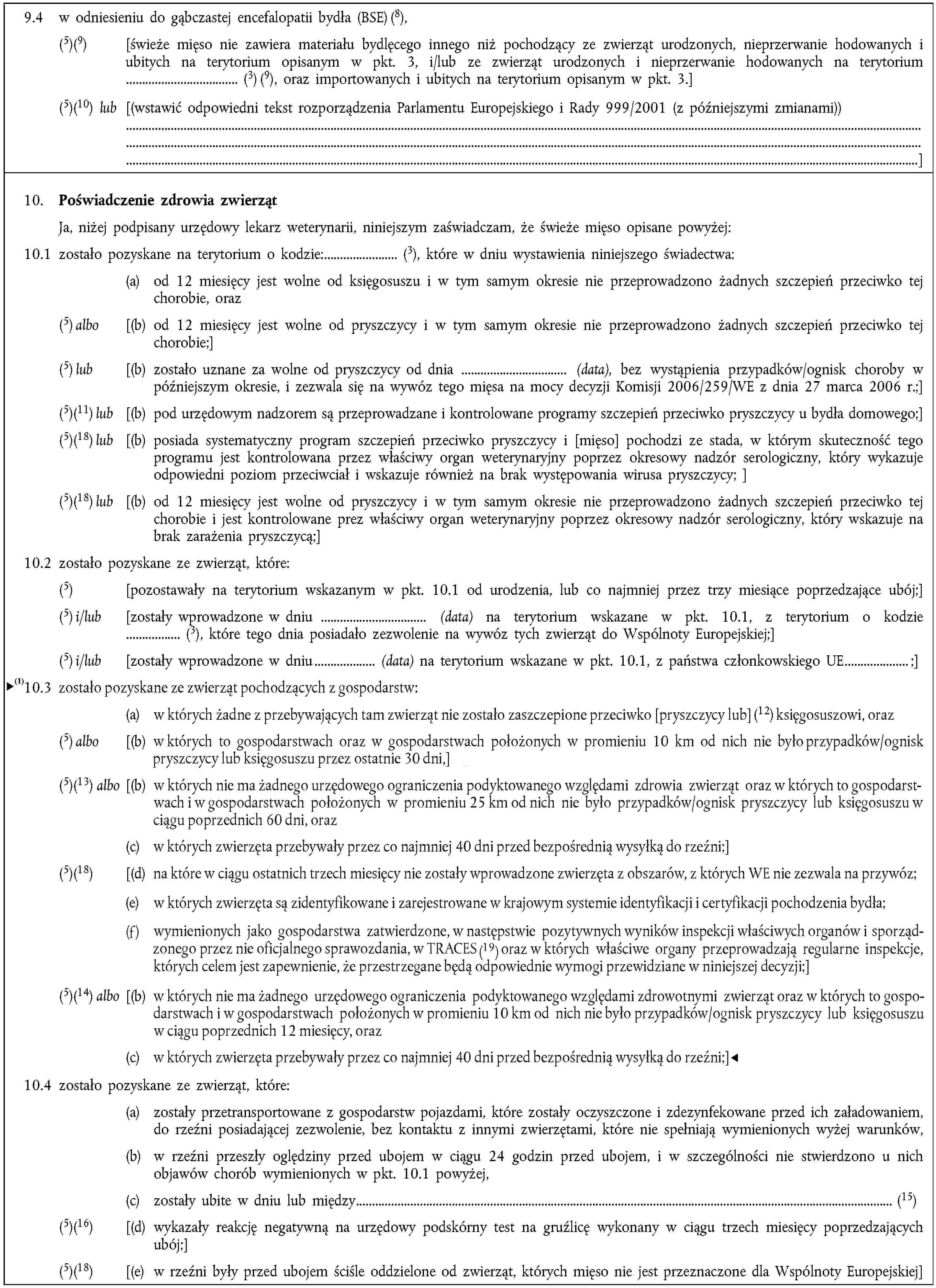 9.4 w odniesieniu do gąbczastej encefalopatii bydła (BSE) (8),(5)(9) [świeże mięso nie zawiera materiału bydlęcego innego niż pochodzący ze zwierząt urodzonych, nieprzerwanie hodowanych i ubitych na terytorium opisanym w pkt. 3, i/lub ze zwierząt urodzonych i nieprzerwanie hodowanych na terytorium (3) (9), oraz importowanych i ubitych na terytorium opisanym w pkt. 3.](5)(10) lub [(wstawić odpowiedni tekst rozporządzenia Parlamentu Europejskiego i Rady 999/2001 (z późniejszymi zmianami))]10. Poświadczenie zdrowia zwierzątJa, niżej podpisany urzędowy lekarz weterynarii, niniejszym zaświadczam, że świeże mięso opisane powyżej:10.1 zostało pozyskane na terytorium o kodzie: (3), które w dniu wystawienia niniejszego świadectwa:(a) od 12 miesięcy jest wolne od księgosuszu i w tym samym okresie nie przeprowadzono żadnych szczepień przeciwko tej chorobie, oraz(5) albo [(b) od 12 miesięcy jest wolne od pryszczycy i w tym samym okresie nie przeprowadzono żadnych szczepień przeciwko tej chorobie;](5) lub [(b) zostało uznane za wolne od pryszczycy od dnia (data), bez wystąpienia przypadków/ognisk choroby w późniejszym okresie, i zezwala się na wywóz tego mięsa na mocy decyzji Komisji 2006/259/WE z dnia 27 marca 2006 r.;](5)(11) lub [(b) pod urzędowym nadzorem są przeprowadzane i kontrolowane programy szczepień przeciwko pryszczycy u bydła domowego;](5)(18) lub [(b) posiada systematyczny program szczepień przeciwko pryszczycy i [mięso] pochodzi ze stada, w którym skuteczność tego programu jest kontrolowana przez właściwy organ weterynaryjny poprzez okresowy nadzór serologiczny, który wykazuje odpowiedni poziom przeciwciał i wskazuje również na brak występowania wirusa pryszczycy; ](5)(18) lub [(b) od 12 miesięcy jest wolne od pryszczycy i w tym samym okresie nie przeprowadzono żadnych szczepień przeciwko tej chorobie i jest kontrolowane prez właściwy organ weterynaryjny poprzez okresowy nadzór serologiczny, który wskazuje na brak zarażenia pryszczycą;]10.2 zostało pozyskane ze zwierząt, które:(5) [pozostawały na terytorium wskazanym w pkt. 10.1 od urodzenia, lub co najmniej przez trzy miesiące poprzedzające ubój;](5) i/lub [zostały wprowadzone w dniu (data) na terytorium wskazane w pkt. 10.1, z terytorium o kodzie (3), które tego dnia posiadało zezwolenie na wywóz tych zwierząt do Wspólnoty Europejskiej;](5) i/lub [zostały wprowadzone w dniu (data) na terytorium wskazane w pkt. 10.1, z państwa członkowskiego UE ;]10.3 zostało pozyskane ze zwierząt pochodzących z gospodarstw:(a) w których żadne z przebywających tam zwierząt nie zostało zaszczepione przeciwko [pryszczycy lub] (12) księgosuszowi, i(5) albo [(b) w których to gospodarstwach oraz w gospodarstwach położonych w promieniu 10 km od nich nie było przypadków/ognisk pryszczycy lub księgosuszu przez ostatnie 30 dni,](5)(13) lub [(b) w których nie ma żadnego urzędowego ograniczenia podyktowanego względami zdrowotnymi, oraz w których to gospodarstwach i w gospodarstwach położonych w promieniu 25 km od nich nie było przypadków/ognisk pryszczycy lub księgosuszu w ciągu ostatnich 60 dni, oraz(c) w których zwierzęta przebywały przez co najmniej 40 dni przed bezpośrednią wysyłką do rzeźni;](5)(18) [(d) na które w ciągu ostatnich trzech miesięcy nie zostały wprowadzone zwierzęta z obszarów, z których WE nie zezwala na przywóz;](5)(14) lub [(b) w których nie ma żadnego urzędowego ograniczenia podyktowanego względami zdrowotnymi, oraz w których to gospodarstwach i w gospodarstwach położonych w promieniu 10 km od nich nie było przypadków/ognisk pryszczycy lub księgosuszu w ciągu ostatnich 12 miesięcy, oraz(c) w których zwierzęta przebywały przez co najmniej 40 dni przed bezpośrednią wysyłką do rzeźni;]10.4 zostało pozyskane ze zwierząt, które:(a) zostały przetransportowane z gospodarstw pojazdami, które zostały oczyszczone i zdezynfekowane przed ich załadowaniem, do rzeźni posiadającej zezwolenie, bez kontaktu z innymi zwierzętami, które nie spełniają wymienionych wyżej warunków,(b) w rzeźni przeszły oględziny przed ubojem w ciągu 24 godzin przed ubojem, i w szczególności nie stwierdzono u nich objawów chorób wymienionych w pkt. 10.1 powyżej,(c) zostały ubite w dniu lub między (15)(5)(16) [(d) wykazały reakcję negatywną na urzędowy podskórny test na gruźlicę wykonany w ciągu trzech miesięcy poprzedzających ubój;](5)(18) [(e) w rzeźni były przed ubojem ściśle oddzielone od zwierząt, których mięso nie jest przeznaczone dla Wspólnoty Europejskiej]