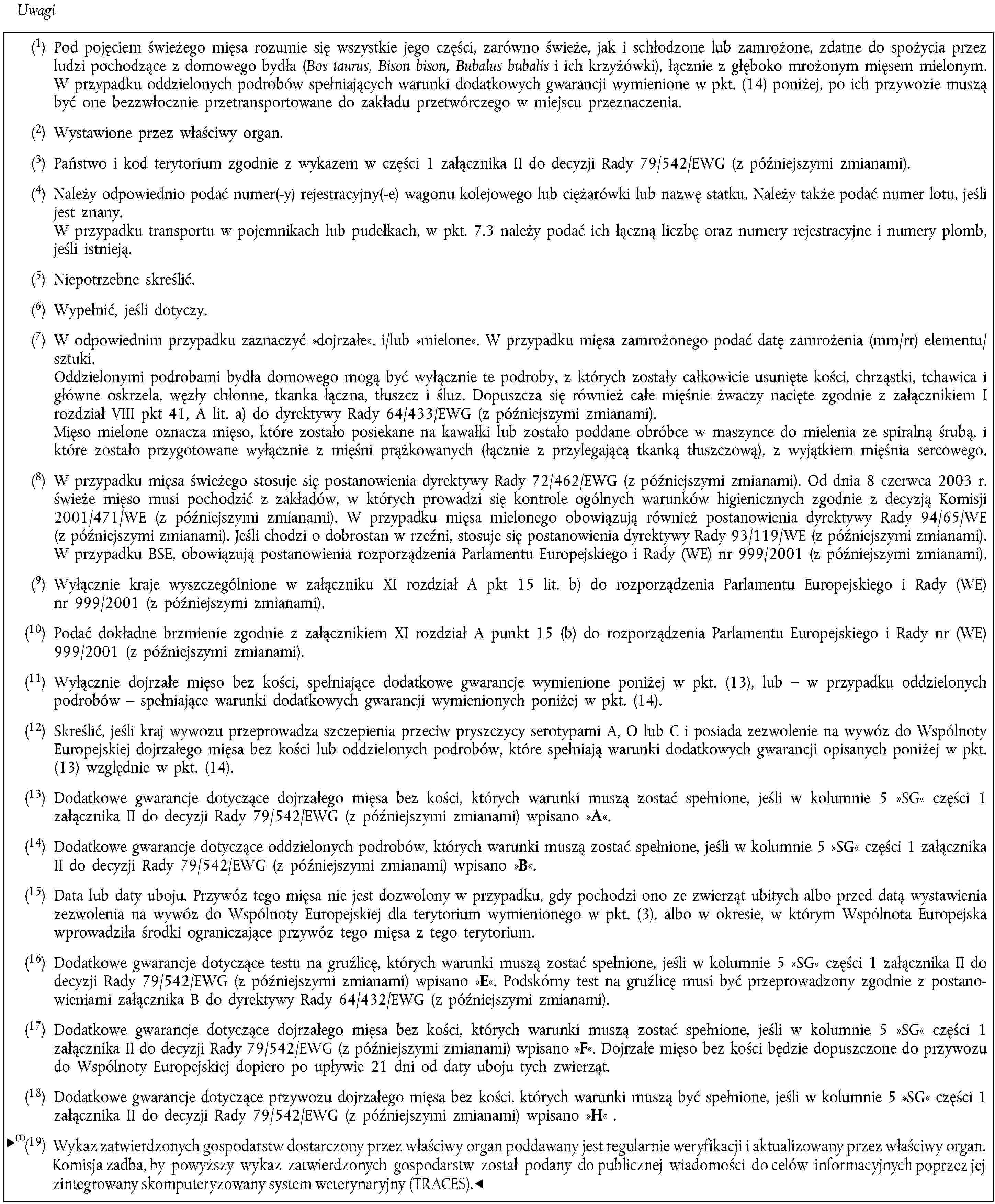 Uwagi(1) Pod pojęciem świeżego mięsa rozumie się wszystkie jego części, zarówno świeże, jak i schłodzone lub zamrożone, zdatne do spożycia przez ludzi pochodzące z domowego bydła (Bos taurus, Bison bison, Bubalus bubalis i ich krzyżówki), łącznie z głęboko mrożonym mięsem mielonym.W przypadku oddzielonych podrobów spełniających warunki dodatkowych gwarancji wymienione w pkt. (14) poniżej, po ich przywozie muszą być one bezzwłocznie przetransportowane do zakładu przetwórczego w miejscu przeznaczenia.(2) Wystawione przez właściwy organ.(3) Państwo i kod terytorium zgodnie z wykazem w części 1 załącznika II do decyzji Rady 79/542/EWG (z późniejszymi zmianami).(4) Należy odpowiednio podać numer(-y) rejestracyjny(-e) wagonu kolejowego lub ciężarówki lub nazwę statku. Należy także podać numer lotu, jeśli jest znany.W przypadku transportu w pojemnikach lub pudełkach, w pkt. 7.3 należy podać ich łączną liczbę oraz numery rejestracyjne i numery plomb, jeśli istnieją.(5) Niepotrzebne skreślić.(6) Wypełnić, jeśli dotyczy.(7) W odpowiednim przypadku zaznaczyć »dojrzałe«. i/lub »mielone«. W przypadku mięsa zamrożonego podać datę zamrożenia (mm/rr) elementu/sztuki.Oddzielonymi podrobami bydła domowego mogą być wyłącznie te podroby, z których zostały całkowicie usunięte kości, chrząstki, tchawica i główne oskrzela, węzły chłonne, tkanka łączna, tłuszcz i śluz. Dopuszcza się również całe mięśnie żwaczy nacięte zgodnie z załącznikiem I rozdział VIII pkt 41, A lit. a) do dyrektywy Rady 64/433/EWG (z późniejszymi zmianami).Mięso mielone oznacza mięso, które zostało posiekane na kawałki lub zostało poddane obróbce w maszynce do mielenia ze spiralną śrubą, i które zostało przygotowane wyłącznie z mięśni prążkowanych (łącznie z przylegającą tkanką tłuszczową), z wyjątkiem mięśnia sercowego.(8) W przypadku mięsa świeżego stosuje się postanowienia dyrektywy Rady 72/462/EWG (z późniejszymi zmianami). Od dnia 8 czerwca 2003 r. świeże mięso musi pochodzić z zakładów, w których prowadzi się kontrole ogólnych warunków higienicznych zgodnie z decyzją Komisji 2001/471/WE (z późniejszymi zmianami). W przypadku mięsa mielonego obowiązują również postanowienia dyrektywy Rady 94/65/WE (z późniejszymi zmianami). Jeśli chodzi o dobrostan w rzeźni, stosuje się postanowienia dyrektywy Rady 93/119/WE (z późniejszymi zmianami). W przypadku BSE, obowiązują postanowienia rozporządzenia Parlamentu Europejskiego i Rady (WE) nr 999/2001 (z późniejszymi zmianami).(9) Wyłącznie kraje wyszczególnione w załączniku XI rozdział A pkt 15 lit. b) do rozporządzenia Parlamentu Europejskiego i Rady (WE) nr 999/2001 (z późniejszymi zmianami).(10) Podać dokładne brzmienie zgodnie z załącznikiem XI rozdział A punkt 15 (b) do rozporządzenia Parlamentu Europejskiego i Rady nr (WE) 999/2001 (z późniejszymi zmianami).(11) Wyłącznie dojrzałe mięso bez kości, spełniające dodatkowe gwarancje wymienione poniżej w pkt. (13), lub – w przypadku oddzielonych podrobów – spełniające warunki dodatkowych gwarancji wymienionych poniżej w pkt. (14).(12) Skreślić, jeśli kraj wywozu przeprowadza szczepienia przeciw pryszczycy serotypami A, O lub C i posiada zezwolenie na wywóz do Wspólnoty Europejskiej dojrzałego mięsa bez kości lub oddzielonych podrobów, które spełniają warunki dodatkowych gwarancji opisanych poniżej w pkt. (13) względnie w pkt. (14).(13) Dodatkowe gwarancje dotyczące dojrzałego mięsa bez kości, których warunki muszą zostać spełnione, jeśli w kolumnie 5 »SG« części 1 załącznika II do decyzji Rady 79/542/EWG (z późniejszymi zmianami) wpisano »A«.(14) Dodatkowe gwarancje dotyczące oddzielonych podrobów, których warunki muszą zostać spełnione, jeśli w kolumnie 5 »SG« części 1 załącznika II do decyzji Rady 79/542/EWG (z późniejszymi zmianami) wpisano »B«.(15) Data lub daty uboju. Przywóz tego mięsa nie jest dozwolony w przypadku, gdy pochodzi ono ze zwierząt ubitych albo przed datą wystawienia zezwolenia na wywóz do Wspólnoty Europejskiej dla terytorium wymienionego w pkt. (3), albo w okresie, w którym Wspólnota Europejska wprowadziła środki ograniczające przywóz tego mięsa z tego terytorium.(16) Dodatkowe gwarancje dotyczące testu na gruźlicę, których warunki muszą zostać spełnione, jeśli w kolumnie 5 »SG« części 1 załącznika II do decyzji Rady 79/542/EWG (z późniejszymi zmianami) wpisano »E«. Podskórny test na gruźlicę musi być przeprowadzony zgodnie z postanowieniami załącznika B do dyrektywy Rady 64/432/EWG (z późniejszymi zmianami).(17) Dodatkowe gwarancje dotyczące dojrzałego mięsa bez kości, których warunki muszą zostać spełnione, jeśli w kolumnie 5 »SG« części 1 załącznika II do decyzji Rady 79/542/EWG (z późniejszymi zmianami) wpisano »F«. Dojrzałe mięso bez kości będzie dopuszczone do przywozu do Wspólnoty Europejskiej dopiero po upływie 21 dni od daty uboju tych zwierząt.(18) Dodatkowe gwarancje dotyczące przywozu dojrzałego mięsa bez kości, których warunki muszą być spełnione, jeśli w kolumnie 5 »SG« części 1 załącznika II do decyzji Rady 79/542/EWG (z późniejszymi zmianami) wpisano »H«.