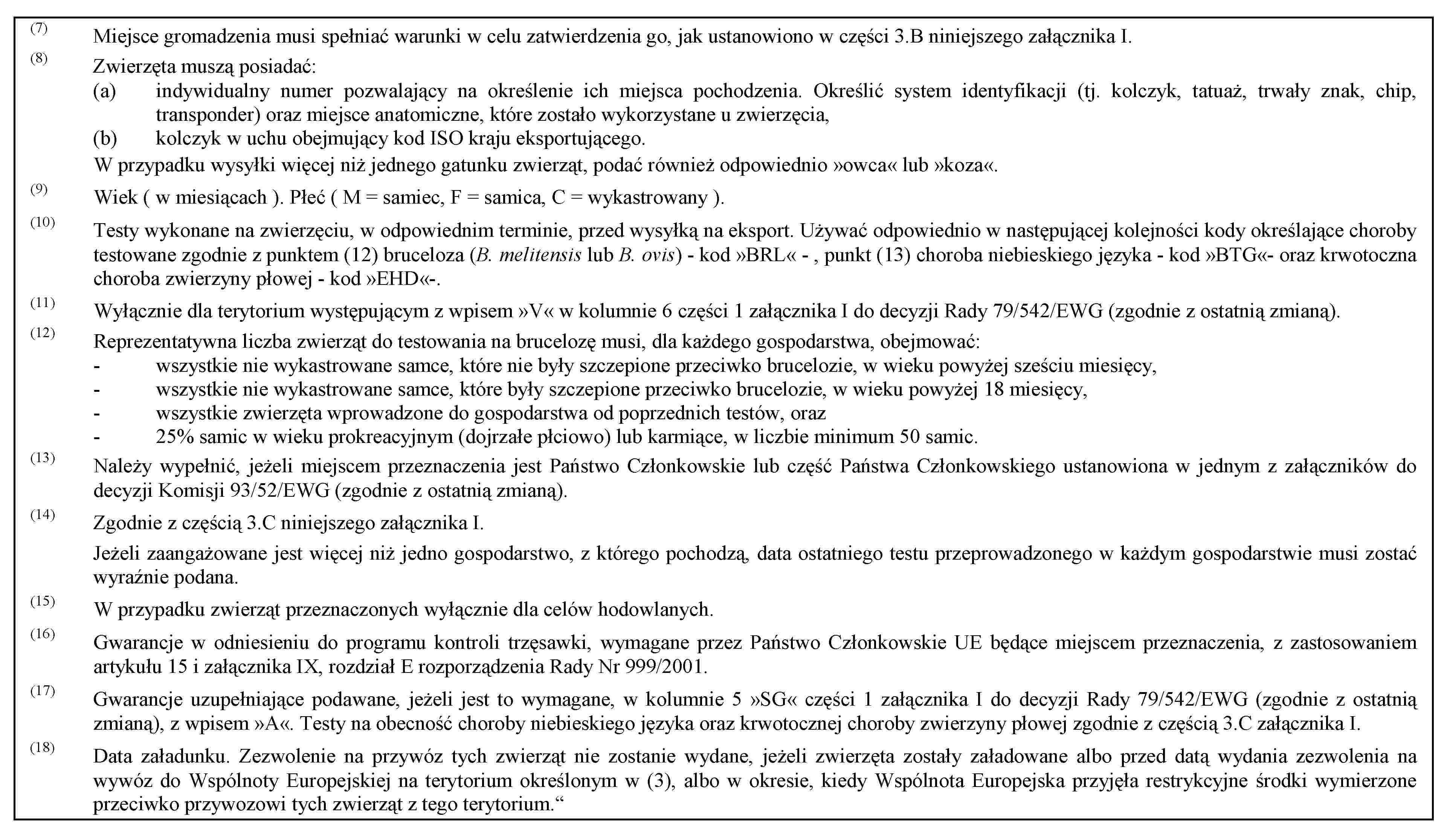 (7) Miejsce gromadzenia musi spełniać warunki w celu zatwierdzenia go, jak ustanowiono w części 3.B niniejszego załącznika I.(8) Zwierzęta muszą posiadać:(a) indywidualny numer pozwalający na określenie ich miejsca pochodzenia. Określić system identyfikacji (tj. kolczyk, tatuaż, trwały znak, chip, transponder) oraz miejsce anatomiczne, które zostało wykorzystane u zwierzęcia,(b) kolczyk w uchu obejmujący kod ISO kraju eksportującego.W przypadku wysyłki więcej niż jednego gatunku zwierząt, podać również odpowiednio »owca« lub »koza«.(9) Wiek ( w miesiącach ). Płeć ( M = samiec, F = samica, C = wykastrowany ).(10) Testy wykonane na zwierzęciu, w odpowiednim terminie, przed wysyłką na eksport. Używać odpowiednio w następującej kolejności kody określające choroby testowane zgodnie z punktem (12) bruceloza (B. melitensis lub B. ovis) - kod »BRL« - , punkt (13) choroba niebieskiego języka - kod »BTG«- oraz krwotoczna choroba zwierzyny płowej - kod »EHD«-.(11) Wyłącznie dla terytorium występującym z wpisem »V« w kolumnie 6 części 1 załącznika I do decyzji Rady 79/542/EWG (zgodnie z ostatnią zmianą).(12) Reprezentatywna liczba zwierząt do testowania na brucelozę musi, dla każdego gospodarstwa, obejmować:- wszystkie nie wykastrowane samce, które nie były szczepione przeciwko brucelozie, w wieku powyżej sześciu miesięcy,- wszystkie nie wykastrowane samce, które były szczepione przeciwko brucelozie, w wieku powyżej 18 miesięcy,- wszystkie zwierzęta wprowadzone do gospodarstwa od poprzednich testów, oraz- 25% samic w wieku prokreacyjnym (dojrzałe płciowo) lub karmiące, w liczbie minimum 50 samic.(13) Należy wypełnić, jeżeli miejscem przeznaczenia jest Państwo Członkowskie lub część Państwa Członkowskiego ustanowiona w jednym z załączników do decyzji Komisji 93/52/EWG (zgodnie z ostatnią zmianą).(14) Zgodnie z częścią 3.C niniejszego załącznika I.Jeżeli zaangażowane jest więcej niż jedno gospodarstwo, z którego pochodzą, data ostatniego testu przeprowadzonego w każdym gospodarstwie musi zostać wyraźnie podana.(15) W przypadku zwierząt przeznaczonych wyłącznie dla celów hodowlanych.(16) Gwarancje w odniesieniu do programu kontroli trzęsawki, wymagane przez Państwo Członkowskie UE będące miejscem przeznaczenia, z zastosowaniem artykułu 15 i załącznika IX, rozdział E rozporządzenia Rady Nr 999/2001.(17) Gwarancje uzupełniające podawane, jeżeli jest to wymagane, w kolumnie 5 »SG« części 1 załącznika I do decyzji Rady 79/542/EWG (zgodnie z ostatnią zmianą), z wpisem »A«. Testy na obecność choroby niebieskiego języka oraz krwotocznej choroby zwierzyny płowej zgodnie z częścią 3.C załącznika I.(18) Data załadunku. Zezwolenie na przywóz tych zwierząt nie zostanie wydane, jeżeli zwierzęta zostały załadowane albo przed datą wydania zezwolenia na wywóz do Wspólnoty Europejskiej na terytorium określonym w (3), albo w okresie, kiedy Wspólnota Europejska przyjęła restrykcyjne środki wymierzone przeciwko przywozowi tych zwierząt z tego terytorium.“