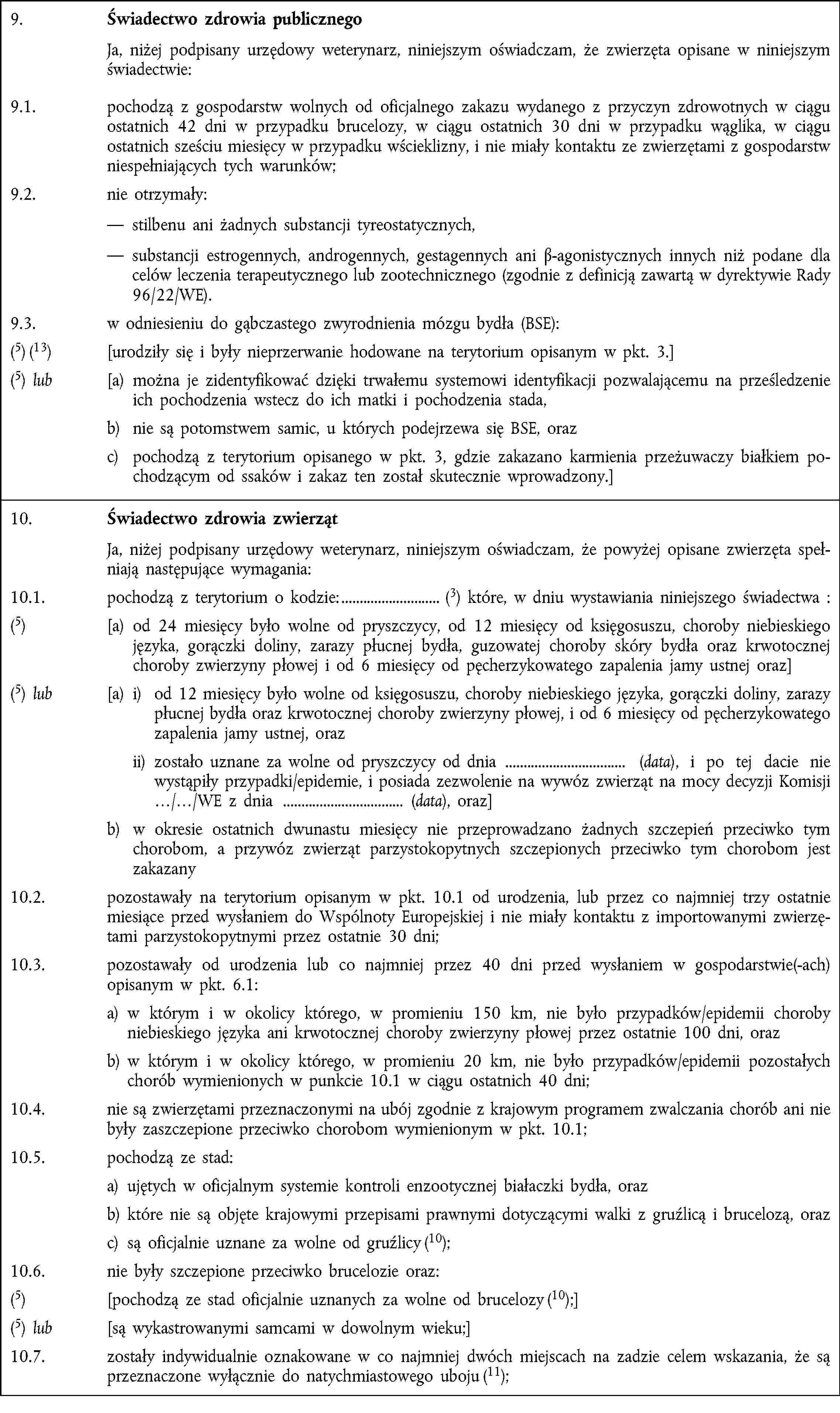 9. Świadectwo zdrowia publicznego Ja, niżej podpisany urzędowy weterynarz, niniejszym oświadczam, że zwierzęta opisane w niniejszym świadectwie:9.1. pochodzą z gospodarstw wolnych od oficjalnego zakazu wydanego z przyczyn zdrowotnych w ciągu ostatnich 42 dni w przypadku brucelozy, w ciągu ostatnich 30 dni w przypadku wąglika, w ciągu ostatnich sześciu miesięcy w przypadku wścieklizny, i nie miały kontaktu ze zwierzętami z gospodarstw niespełniających tych warunków;9.2. nie otrzymały: stilbenu ani żadnych substancji tyreostatycznych, substancji estrogennych, androgennych, gestagennych ani β-agonistycznych innych niż podane dla celów leczenia terapeutycznego lub zootechnicznego (zgodnie z definicją zawartą w dyrektywie Rady 96/22/WE).9.3. w odniesieniu do gąbczastego zwyrodnienia mózgu bydła (BSE):(5) (13) [urodziły się i były nieprzerwanie hodowane na terytorium opisanym w pkt. 3.](5) lub [a) można je zidentyfikować dzięki trwałemu systemowi identyfikacji pozwalającemu na prześledzenie ich pochodzenia wstecz do ich matki i pochodzenia stada,b) nie są potomstwem samic, u których podejrzewa się BSE, orazc) pochodzą z terytorium opisanego w pkt. 3, gdzie zakazano karmienia przeżuwaczy białkiem pochodzącym od ssaków i zakaz ten został skutecznie wprowadzony.]10. Świadectwo zdrowia zwierząt Ja, niżej podpisany urzędowy weterynarz, niniejszym oświadczam, że powyżej opisane zwierzęta spełniają następujące wymagania:10.1. pochodzą z terytorium o kodzie: (3) które, w dniu wystawiania niniejszego świadectwa :(5) [a) od 24 miesięcy było wolne od pryszczycy, od 12 miesięcy od księgosuszu, choroby niebieskiego języka, gorączki doliny, zarazy płucnej bydła, guzowatej choroby skóry bydła oraz krwotocznej choroby zwierzyny płowej i od 6 miesięcy od pęcherzykowatego zapalenia jamy ustnej oraz](5) lub [a) i) od 12 miesięcy było wolne od księgosuszu, choroby niebieskiego języka, gorączki doliny, zarazy płucnej bydła oraz krwotocznej choroby zwierzyny płowej, i od 6 miesięcy od pęcherzykowatego zapalenia jamy ustnej, oraz ii) zostało uznane za wolne od pryszczycy od dnia (data), i po tej dacie nie wystąpiły przypadki/epidemie, i posiada zezwolenie na wywóz zwierząt na mocy decyzji Komisji …/…/WE z dnia (data), oraz]b) w okresie ostatnich dwunastu miesięcy nie przeprowadzano żadnych szczepień przeciwko tym chorobom, a przywóz zwierząt parzystokopytnych szczepionych przeciwko tym chorobom jest zakazany10.2. pozostawały na terytorium opisanym w pkt. 10.1 od urodzenia, lub przez co najmniej trzy ostatnie miesiące przed wysłaniem do Wspólnoty Europejskiej i nie miały kontaktu z importowanymi zwierzętami parzystokopytnymi przez ostatnie 30 dni;10.3. pozostawały od urodzenia lub co najmniej przez 40 dni przed wysłaniem w gospodarstwie(-ach) opisanym w pkt. 6.1:a) w którym i w okolicy którego, w promieniu 150 km, nie było przypadków/epidemii choroby niebieskiego języka ani krwotocznej choroby zwierzyny płowej przez ostatnie 100 dni, orazb) w którym i w okolicy którego, w promieniu 20 km, nie było przypadków/epidemii pozostałych chorób wymienionych w punkcie 10.1 w ciągu ostatnich 40 dni;10.4. nie są zwierzętami przeznaczonymi na ubój zgodnie z krajowym programem zwalczania chorób ani nie były zaszczepione przeciwko chorobom wymienionym w pkt. 10.1;10.5. pochodzą ze stad:a) ujętych w oficjalnym systemie kontroli enzootycznej białaczki bydła, orazb) które nie są objęte krajowymi przepisami prawnymi dotyczącymi walki z gruźlicą i brucelozą, orazc) są oficjalnie uznane za wolne od gruźlicy (10);10.6. nie były szczepione przeciwko brucelozie oraz:(5) [pochodzą ze stad oficjalnie uznanych za wolne od brucelozy (10);](5) lub [są wykastrowanymi samcami w dowolnym wieku;]10.7. zostały indywidualnie oznakowane w co najmniej dwóch miejscach na zadzie celem wskazania, że są przeznaczone wyłącznie do natychmiastowego uboju (11);