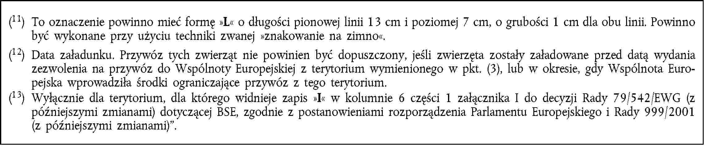 (11) To oznaczenie powinno mieć formę L o długości pionowej linii 13 cm i poziomej 7 cm, o grubości 1 cm dla obu linii. Powinno być wykonane przy użyciu techniki zwanej znakowanie na zimno.(12) Data załadunku. Przywóz tych zwierząt nie powinien być dopuszczony, jeśli zwierzęta zostały załadowane przed datą wydania zezwolenia na przywóz do Wspólnoty Europejskiej z terytorium wymienionego w pkt. (3), lub w okresie, gdy Wspólnota Europejska wprowadziła środki ograniczające przywóz z tego terytorium.(13) Wyłącznie dla terytorium, dla którego widnieje zapis I w kolumnie 6 części 1 załącznika I do decyzji Rady 79/542/EWG (z późniejszymi zmianami) dotyczącej BSE, zgodnie z postanowieniami rozporządzenia Parlamentu Europejskiego i Rady 999/2001 (z późniejszymi zmianami).