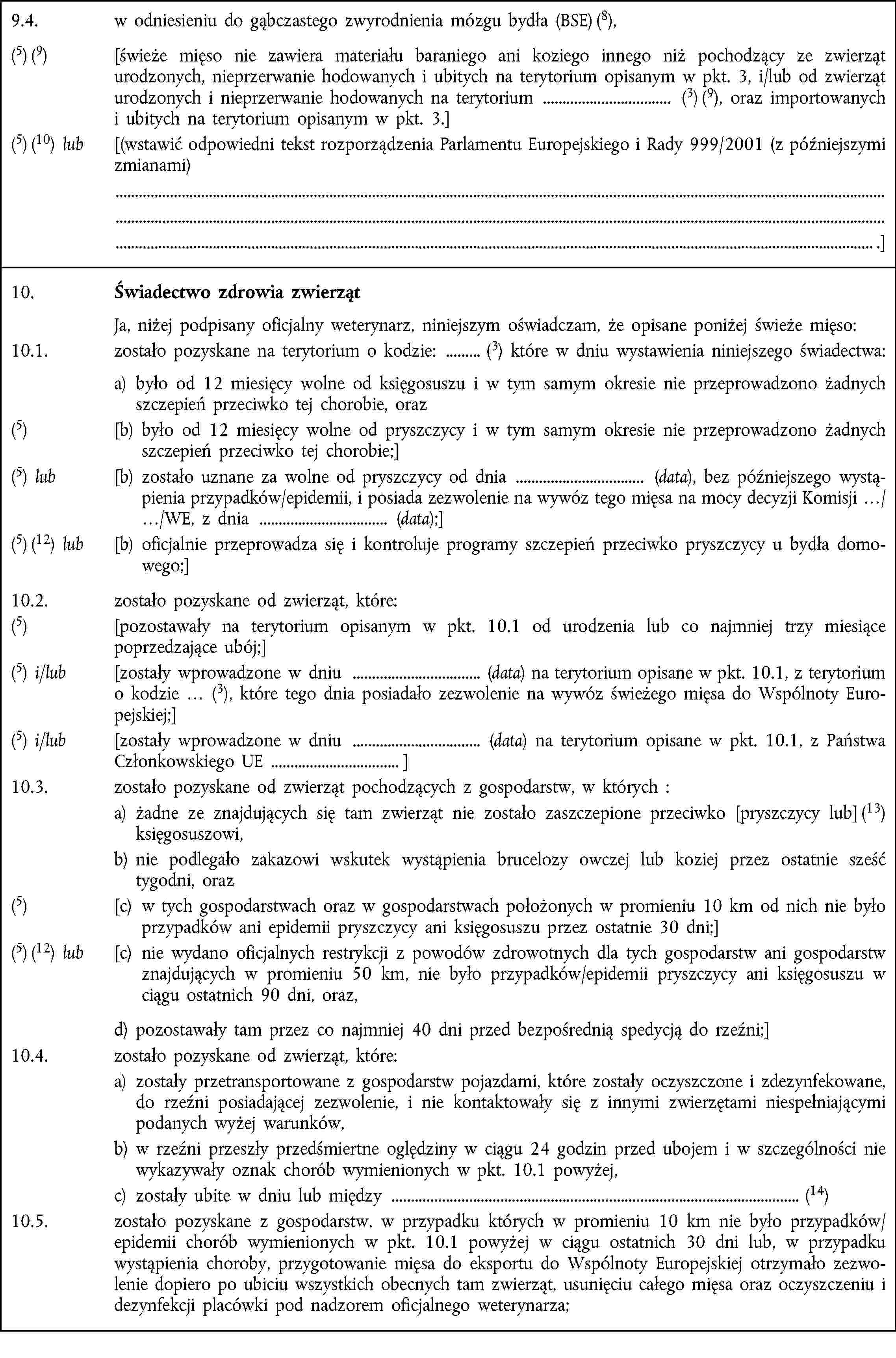 9.4. w odniesieniu do gąbczastego zwyrodnienia mózgu bydła (BSE) (8),(5) (9) [świeże mięso nie zawiera materiału baraniego ani koziego innego niż pochodzący ze zwierząt urodzonych, nieprzerwanie hodowanych i ubitych na terytorium opisanym w pkt. 3, i/lub od zwierząt urodzonych i nieprzerwanie hodowanych na terytorium (3) (9), oraz importowanych i ubitych na terytorium opisanym w pkt. 3.](5) (10) lub [(wstawić odpowiedni tekst rozporządzenia Parlamentu Europejskiego i Rady 999/2001 (z późniejszymi zmianami) .]10. Świadectwo zdrowia zwierząt Ja, niżej podpisany oficjalny weterynarz, niniejszym oświadczam, że opisane poniżej świeże mięso:10.1. zostało pozyskane na terytorium o kodzie: (3) które w dniu wystawienia niniejszego świadectwa: a) było od 12 miesięcy wolne od księgosuszu i w tym samym okresie nie przeprowadzono żadnych szczepień przeciwko tej chorobie, oraz(5) [b) było od 12 miesięcy wolne od pryszczycy i w tym samym okresie nie przeprowadzono żadnych szczepień przeciwko tej chorobie;](5) lub [b) zostało uznane za wolne od pryszczycy od dnia (data), bez późniejszego wystąpienia przypadków/epidemii, i posiada zezwolenie na wywóz tego mięsa na mocy decyzji Komisji …/…/WE, z dnia (data);](5) (12) lub [b) oficjalnie przeprowadza się i kontroluje programy szczepień przeciwko pryszczycy u bydła domowego;]10.2. zostało pozyskane od zwierząt, które:(5) [pozostawały na terytorium opisanym w pkt. 10.1 od urodzenia lub co najmniej trzy miesiące poprzedzające ubój;](5) i/lub [zostały wprowadzone w dniu (data) na terytorium opisane w pkt. 10.1, z terytorium o kodzie … (3), które tego dnia posiadało zezwolenie na wywóz świeżego mięsa do Wspólnoty Europejskiej;](5) i/lub [zostały wprowadzone w dniu (data) na terytorium opisane w pkt. 10.1, z Państwa Członkowskiego UE ]10.3. zostało pozyskane od zwierząt pochodzących z gospodarstw, w których :a) żadne ze znajdujących się tam zwierząt nie zostało zaszczepione przeciwko [pryszczycy lub] (13) księgosuszowi,b) nie podlegało zakazowi wskutek wystąpienia brucelozy owczej lub koziej przez ostatnie sześć tygodni, oraz(5) [c) w tych gospodarstwach oraz w gospodarstwach położonych w promieniu 10 km od nich nie było przypadków ani epidemii pryszczycy ani księgosuszu przez ostatnie 30 dni;](5) (12) lub [c) nie wydano oficjalnych restrykcji z powodów zdrowotnych dla tych gospodarstw ani gospodarstw znajdujących w promieniu 50 km, nie było przypadków/epidemii pryszczycy ani księgosuszu w ciągu ostatnich 90 dni, oraz,d) pozostawały tam przez co najmniej 40 dni przed bezpośrednią spedycją do rzeźni;]10.4. zostało pozyskane od zwierząt, które:a) zostały przetransportowane z gospodarstw pojazdami, które zostały oczyszczone i zdezynfekowane, do rzeźni posiadającej zezwolenie, i nie kontaktowały się z innymi zwierzętami niespełniającymi podanych wyżej warunków,b) w rzeźni przeszły przedśmiertne oględziny w ciągu 24 godzin przed ubojem i w szczególności nie wykazywały oznak chorób wymienionych w pkt. 10.1 powyżej,c) zostały ubite w dniu lub między (14)10.5. zostało pozyskane z gospodarstw, w przypadku których w promieniu 10 km nie było przypadków/epidemii chorób wymienionych w pkt. 10.1 powyżej w ciągu ostatnich 30 dni lub, w przypadku wystąpienia choroby, przygotowanie mięsa do eksportu do Wspólnoty Europejskiej otrzymało zezwolenie dopiero po ubiciu wszystkich obecnych tam zwierząt, usunięciu całego mięsa oraz oczyszczeniu i dezynfekcji placówki pod nadzorem oficjalnego weterynarza;