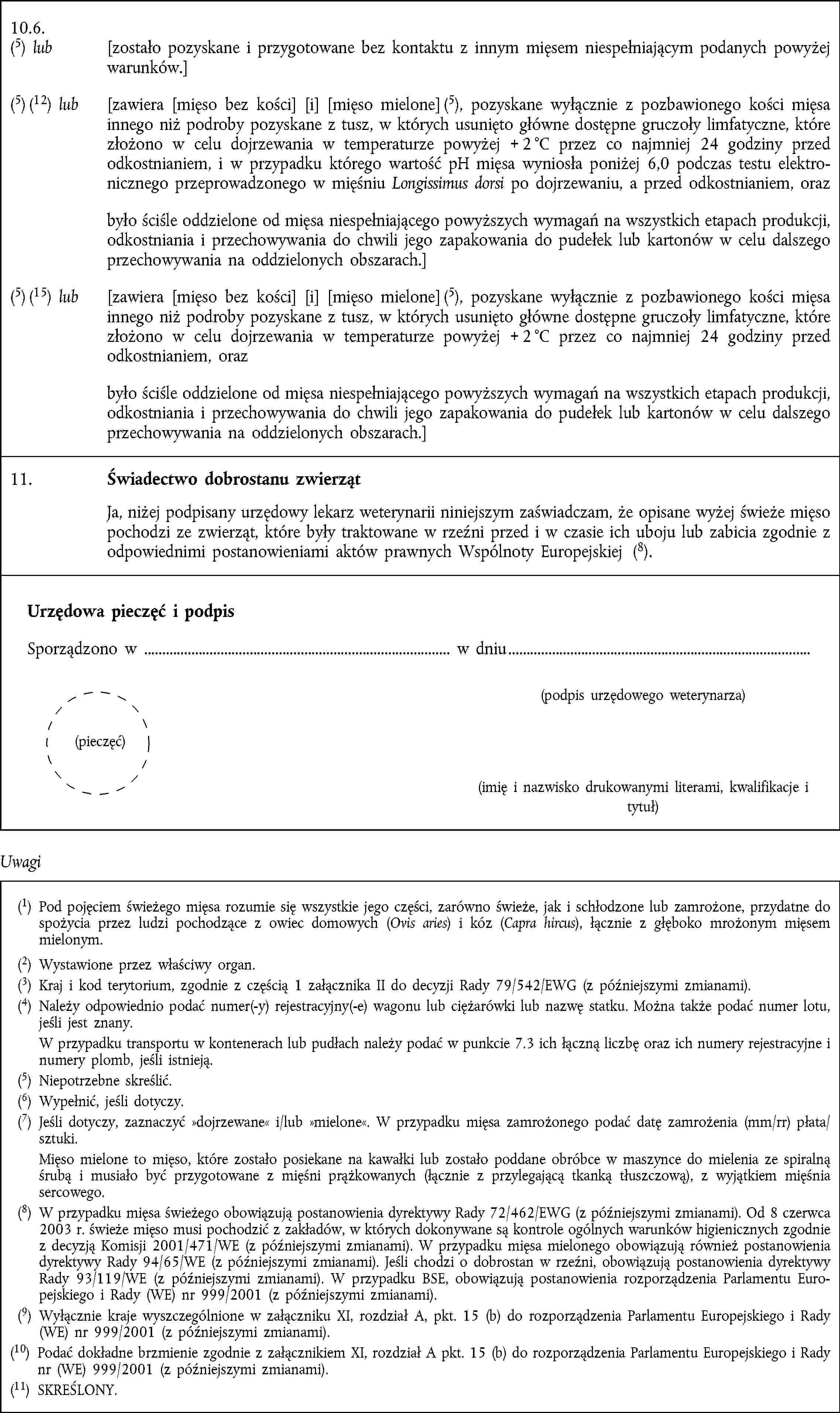 10.6.(5) lub [zostało pozyskane i przygotowane bez kontaktu z innym mięsem niespełniającym podanych powyżej warunków.](5) (12) lub [zawiera [mięso bez kości] [i] [mięso mielone] (5), pozyskane wyłącznie z pozbawionego kości mięsa innego niż podroby pozyskane z tusz, w których usunięto główne dostępne gruczoły limfatyczne, które złożono w celu dojrzewania w temperaturze powyżej + 2 °C przez co najmniej 24 godziny przed odkostnianiem, i w przypadku którego wartość pH mięsa wyniosła poniżej 6,0 podczas testu elektronicznego przeprowadzonego w mięśniu Longissimus dorsi po dojrzewaniu, a przed odkostnianiem, orazbyło ściśle oddzielone od mięsa niespełniającego powyższych wymagań na wszystkich etapach produkcji, odkostniania i przechowywania do chwili jego zapakowania do pudełek lub kartonów w celu dalszego przechowywania na oddzielonych obszarach.](5) (15) lub [zawiera [mięso bez kości] [i] [mięso mielone] (5), pozyskane wyłącznie z pozbawionego kości mięsa innego niż podroby pozyskane z tusz, w których usunięto główne dostępne gruczoły limfatyczne, które złożono w celu dojrzewania w temperaturze powyżej + 2 °C przez co najmniej 24 godziny przed odkostnianiem, orazbyło ściśle oddzielone od mięsa niespełniającego powyższych wymagań na wszystkich etapach produkcji, odkostniania i przechowywania do chwili jego zapakowania do pudełek lub kartonów w celu dalszego przechowywania na oddzielonych obszarach.]11. Świadectwo dobrostanu zwierząt Ja, niżej podpisany urzędowy lekarz weterynarii niniejszym zaświadczam, że opisane wyżej świeże mięso pochodzi ze zwierząt, które były traktowane w rzeźni przed i w czasie ich uboju lub zabicia zgodnie z odpowiednimi postanowieniami aktów prawnych Wspólnoty Europejskiej (8).Urzędowa pieczęć i podpis Sporządzono w w dniu (podpis urzędowego weterynarza) (pieczęć) (imię i nazwisko drukowanymi literami, kwalifikacje i tytuł)Uwagi(1) Pod pojęciem świeżego mięsa rozumie się wszystkie jego części, zarówno świeże, jak i schłodzone lub zamrożone, przydatne do spożycia przez ludzi pochodzące z owiec domowych (Ovis aries) i kóz (Capra hircus), łącznie z głęboko mrożonym mięsem mielonym.(2) Wystawione przez właściwy organ.(3) Kraj i kod terytorium, zgodnie z częścią 1 załącznika II do decyzji Rady 79/542/EWG (z późniejszymi zmianami).(4) Należy odpowiednio podać numer(-y) rejestracyjny(-e) wagonu lub ciężarówki lub nazwę statku. Można także podać numer lotu, jeśli jest znany. W przypadku transportu w kontenerach lub pudłach należy podać w punkcie 7.3 ich łączną liczbę oraz ich numery rejestracyjne i numery plomb, jeśli istnieją.(5) Niepotrzebne skreślić.(6) Wypełnić, jeśli dotyczy.(7) Jeśli dotyczy, zaznaczyć dojrzewane i/lub mielone. W przypadku mięsa zamrożonego podać datę zamrożenia (mm/rr) płata/sztuki. Mięso mielone to mięso, które zostało posiekane na kawałki lub zostało poddane obróbce w maszynce do mielenia ze spiralną śrubą i musiało być przygotowane z mięśni prążkowanych (łącznie z przylegającą tkanką tłuszczową), z wyjątkiem mięśnia sercowego.(8) W przypadku mięsa świeżego obowiązują postanowienia dyrektywy Rady 72/462/EWG (z późniejszymi zmianami). Od 8 czerwca 2003 r. świeże mięso musi pochodzić z zakładów, w których dokonywane są kontrole ogólnych warunków higienicznych zgodnie z decyzją Komisji 2001/471/WE (z późniejszymi zmianami). W przypadku mięsa mielonego obowiązują również postanowienia dyrektywy Rady 94/65/WE (z późniejszymi zmianami). Jeśli chodzi o dobrostan w rzeźni, obowiązują postanowienia dyrektywy Rady 93/119/WE (z późniejszymi zmianami). W przypadku BSE, obowiązują postanowienia rozporządzenia Parlamentu Europejskiego i Rady (WE) nr 999/2001 (z późniejszymi zmianami).(9) Wyłącznie kraje wyszczególnione w załączniku XI, rozdział A, pkt. 15 (b) do rozporządzenia Parlamentu Europejskiego i Rady (WE) nr 999/2001 (z późniejszymi zmianami).(10) Podać dokładne brzmienie zgodnie z załącznikiem XI, rozdział A pkt. 15 (b) do rozporządzenia Parlamentu Europejskiego i Rady nr (WE) 999/2001 (z późniejszymi zmianami).(11) SKREŚLONY.