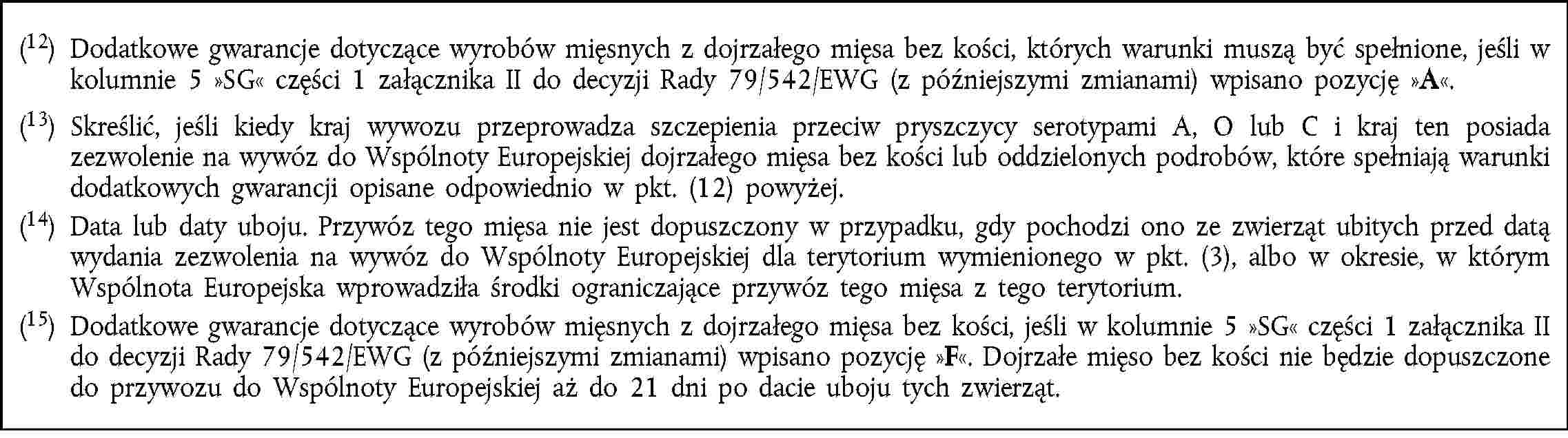 (12) Dodatkowe gwarancje dotyczące wyrobów mięsnych z dojrzałego mięsa bez kości, których warunki muszą być spełnione, jeśli w kolumnie 5 SG części 1 załącznika II do decyzji Rady 79/542/EWG (z późniejszymi zmianami) wpisano pozycję A.(13) Skreślić, jeśli kiedy kraj wywozu przeprowadza szczepienia przeciw pryszczycy serotypami A, O lub C i kraj ten posiada zezwolenie na wywóz do Wspólnoty Europejskiej dojrzałego mięsa bez kości lub oddzielonych podrobów, które spełniają warunki dodatkowych gwarancji opisane odpowiednio w pkt. (12) powyżej.(14) Data lub daty uboju. Przywóz tego mięsa nie jest dopuszczony w przypadku, gdy pochodzi ono ze zwierząt ubitych przed datą wydania zezwolenia na wywóz do Wspólnoty Europejskiej dla terytorium wymienionego w pkt. (3), albo w okresie, w którym Wspólnota Europejska wprowadziła środki ograniczające przywóz tego mięsa z tego terytorium.(15) Dodatkowe gwarancje dotyczące wyrobów mięsnych z dojrzałego mięsa bez kości, jeśli w kolumnie 5 SG części 1 załącznika II do decyzji Rady 79/542/EWG (z późniejszymi zmianami) wpisano pozycję F. Dojrzałe mięso bez kości nie będzie dopuszczone do przywozu do Wspólnoty Europejskiej aż do 21 dni po dacie uboju tych zwierząt.