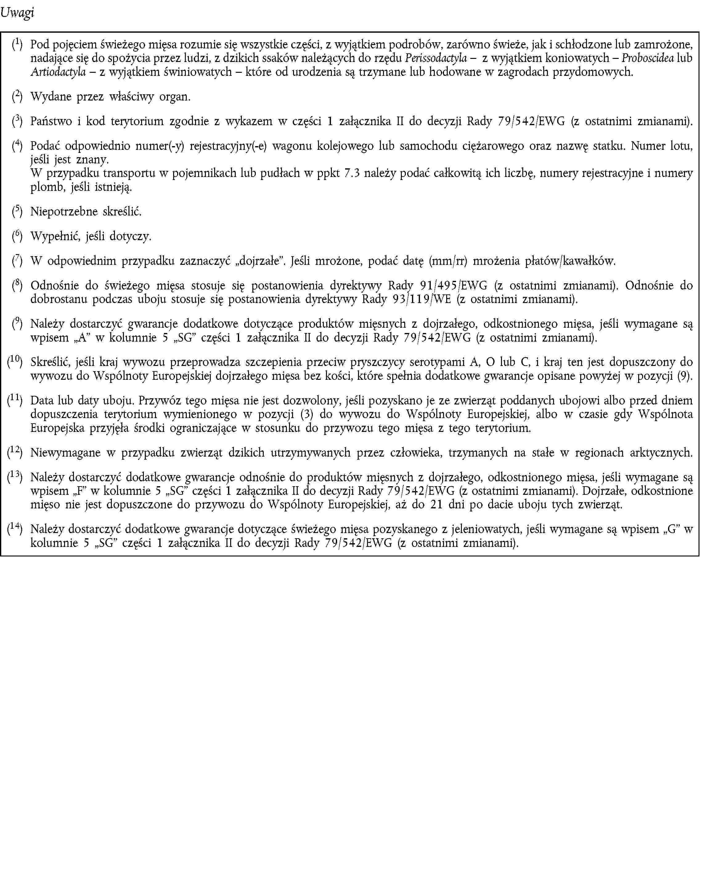 Uwagi(1) Pod pojęciem świeżego mięsa rozumie się wszystkie części, z wyjątkiem podrobów, zarówno świeże, jak i schłodzone lub zamrożone, nadające się do spożycia przez ludzi, z dzikich ssaków należących do rzędu Perissodactyla – z wyjątkiem koniowatych – Proboscidea lub Artiodactyla – z wyjątkiem świniowatych – które od urodzenia są trzymane lub hodowane w zagrodach przydomowych.(2) Wydane przez właściwy organ.(3) Państwo i kod terytorium zgodnie z wykazem w części 1 załącznika II do decyzji Rady 79/542/EWG (z ostatnimi zmianami).(4) Podać odpowiednio numer(-y) rejestracyjny(-e) wagonu kolejowego lub samochodu ciężarowego oraz nazwę statku. Numer lotu, jeśli jest znany.W przypadku transportu w pojemnikach lub pudłach w ppkt 7.3 należy podać całkowitą ich liczbę, numery rejestracyjne i numery plomb, jeśli istnieją.(5) Niepotrzebne skreślić.(6) Wypełnić, jeśli dotyczy.(7) W odpowiednim przypadku zaznaczyć dojrzałe. Jeśli mrożone, podać datę (mm/rr) mrożenia płatów/kawałków.(8) Odnośnie do świeżego mięsa stosuje się postanowienia dyrektywy Rady 91/495/EWG (z ostatnimi zmianami). Odnośnie do dobrostanu podczas uboju stosuje się postanowienia dyrektywy Rady 93/119/WE (z ostatnimi zmianami).(9) Należy dostarczyć gwarancje dodatkowe dotyczące produktów mięsnych z dojrzałego, odkostnionego mięsa, jeśli wymagane są wpisem A w kolumnie 5 SG części 1 załącznika II do decyzji Rady 79/542/EWG (z ostatnimi zmianami).(10) Skreślić, jeśli kraj wywozu przeprowadza szczepienia przeciw pryszczycy serotypami A, O lub C, i kraj ten jest dopuszczony do wywozu do Wspólnoty Europejskiej dojrzałego mięsa bez kości, które spełnia dodatkowe gwarancje opisane powyżej w pozycji (9).(11) Data lub daty uboju. Przywóz tego mięsa nie jest dozwolony, jeśli pozyskano je ze zwierząt poddanych ubojowi albo przed dniem dopuszczenia terytorium wymienionego w pozycji (3) do wywozu do Wspólnoty Europejskiej, albo w czasie gdy Wspólnota Europejska przyjęła środki ograniczające w stosunku do przywozu tego mięsa z tego terytorium.(12) Niewymagane w przypadku zwierząt dzikich utrzymywanych przez człowieka, trzymanych na stałe w regionach arktycznych.(13) Należy dostarczyć dodatkowe gwarancje odnośnie do produktów mięsnych z dojrzałego, odkostnionego mięsa, jeśli wymagane są wpisem F w kolumnie 5 SG części 1 załącznika II do decyzji Rady 79/542/EWG (z ostatnimi zmianami). Dojrzałe, odkostnione mięso nie jest dopuszczone do przywozu do Wspólnoty Europejskiej, aż do 21 dni po dacie uboju tych zwierząt.(14) Należy dostarczyć dodatkowe gwarancje dotyczące świeżego mięsa pozyskanego z jeleniowatych, jeśli wymagane są wpisem G w kolumnie 5 SG części 1 załącznika II do decyzji Rady 79/542/EWG (z ostatnimi zmianami).