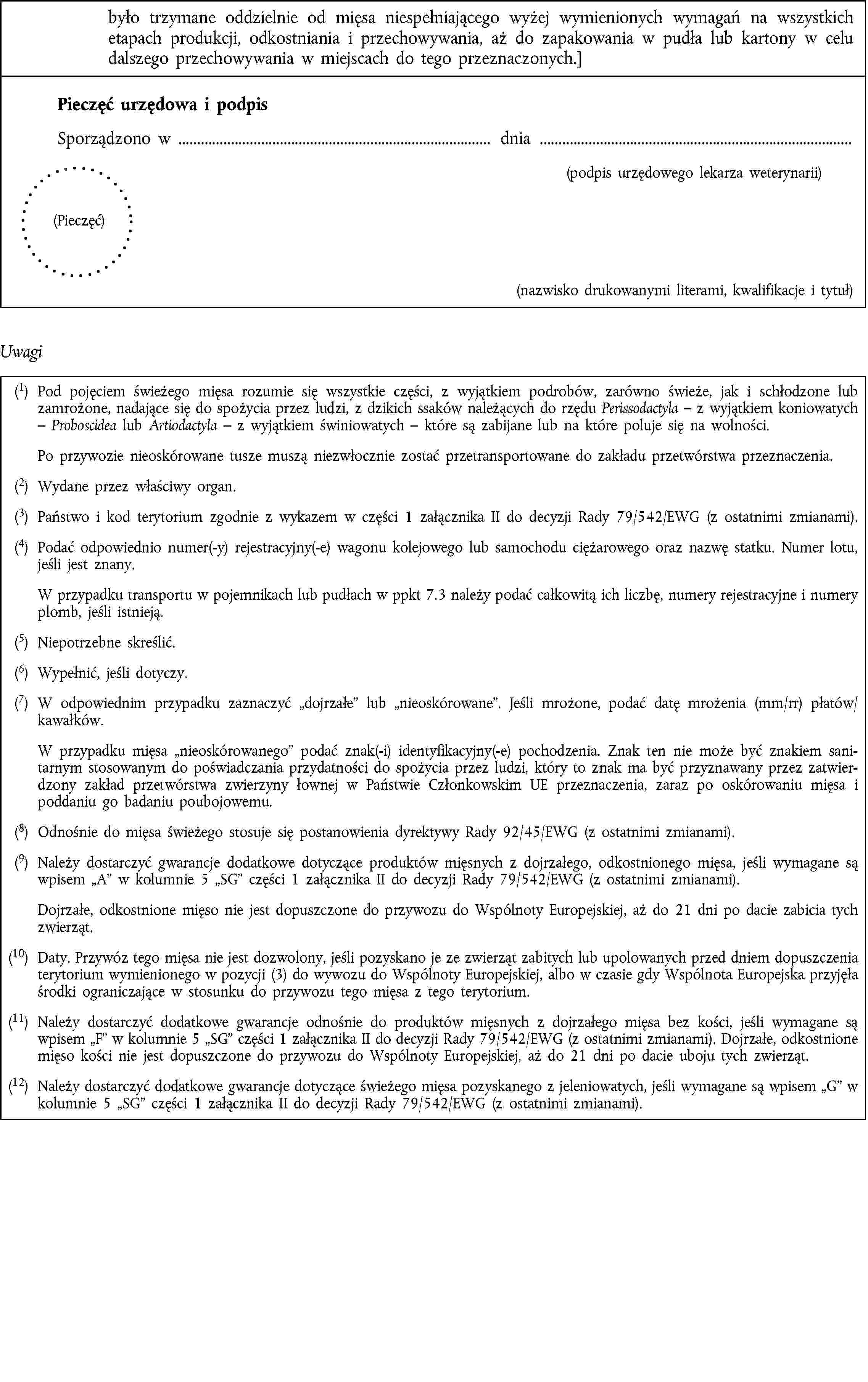 było trzymane oddzielnie od mięsa niespełniającego wyżej wymienionych wymagań na wszystkich etapach produkcji, odkostniania i przechowywania, aż do zapakowania w pudła lub kartony w celu dalszego przechowywania w miejscach do tego przeznaczonych.]Pieczęć urzędowa i podpisSporządzono w dnia(podpis urzędowego lekarza weterynarii)(Pieczęć)(nazwisko drukowanymi literami, kwalifikacje i tytuł)Uwagi(1) Pod pojęciem świeżego mięsa rozumie się wszystkie części, z wyjątkiem podrobów, zarówno świeże, jak i schłodzone lub zamrożone, nadające się do spożycia przez ludzi, z dzikich ssaków należących do rzędu Perissodactyla – z wyjątkiem koniowatych – Proboscidea lub Artiodactyla – z wyjątkiem świniowatych – które są zabijane lub na które poluje się na wolności.Po przywozie nieoskórowane tusze muszą niezwłocznie zostać przetransportowane do zakładu przetwórstwa przeznaczenia.(2) Wydane przez właściwy organ.(3) Państwo i kod terytorium zgodnie z wykazem w części 1 załącznika II do decyzji Rady 79/542/EWG (z ostatnimi zmianami).(4) Podać odpowiednio numer(-y) rejestracyjny(-e) wagonu kolejowego lub samochodu ciężarowego oraz nazwę statku. Numer lotu, jeśli jest znany.W przypadku transportu w pojemnikach lub pudłach w ppkt 7.3 należy podać całkowitą ich liczbę, numery rejestracyjne i numery plomb, jeśli istnieją.(5) Niepotrzebne skreślić.(6) Wypełnić, jeśli dotyczy.(7) W odpowiednim przypadku zaznaczyć dojrzałe lub nieoskórowane. Jeśli mrożone, podać datę mrożenia (mm/rr) płatów/kawałków.W przypadku mięsa nieoskórowanego podać znak(-i) identyfikacyjny(-e) pochodzenia. Znak ten nie może być znakiem sanitarnym stosowanym do poświadczania przydatności do spożycia przez ludzi, który to znak ma być przyznawany przez zatwierdzony zakład przetwórstwa zwierzyny łownej w Państwie Członkowskim UE przeznaczenia, zaraz po oskórowaniu mięsa i poddaniu go badaniu poubojowemu.(8) Odnośnie do mięsa świeżego stosuje się postanowienia dyrektywy Rady 92/45/EWG (z ostatnimi zmianami).(9) Należy dostarczyć gwarancje dodatkowe dotyczące produktów mięsnych z dojrzałego, odkostnionego mięsa, jeśli wymagane są wpisem A w kolumnie 5 SG części 1 załącznika II do decyzji Rady 79/542/EWG (z ostatnimi zmianami).Dojrzałe, odkostnione mięso nie jest dopuszczone do przywozu do Wspólnoty Europejskiej, aż do 21 dni po dacie zabicia tych zwierząt.(10) Daty. Przywóz tego mięsa nie jest dozwolony, jeśli pozyskano je ze zwierząt zabitych lub upolowanych przed dniem dopuszczenia terytorium wymienionego w pozycji (3) do wywozu do Wspólnoty Europejskiej, albo w czasie gdy Wspólnota Europejska przyjęła środki ograniczające w stosunku do przywozu tego mięsa z tego terytorium.(11) Należy dostarczyć dodatkowe gwarancje odnośnie do produktów mięsnych z dojrzałego mięsa bez kości, jeśli wymagane są wpisem F w kolumnie 5 SG części 1 załącznika II do decyzji Rady 79/542/EWG (z ostatnimi zmianami). Dojrzałe, odkostnione mięso kości nie jest dopuszczone do przywozu do Wspólnoty Europejskiej, aż do 21 dni po dacie uboju tych zwierząt.(12) Należy dostarczyć dodatkowe gwarancje dotyczące świeżego mięsa pozyskanego z jeleniowatych, jeśli wymagane są wpisem G w kolumnie 5 SG części 1 załącznika II do decyzji Rady 79/542/EWG (z ostatnimi zmianami).