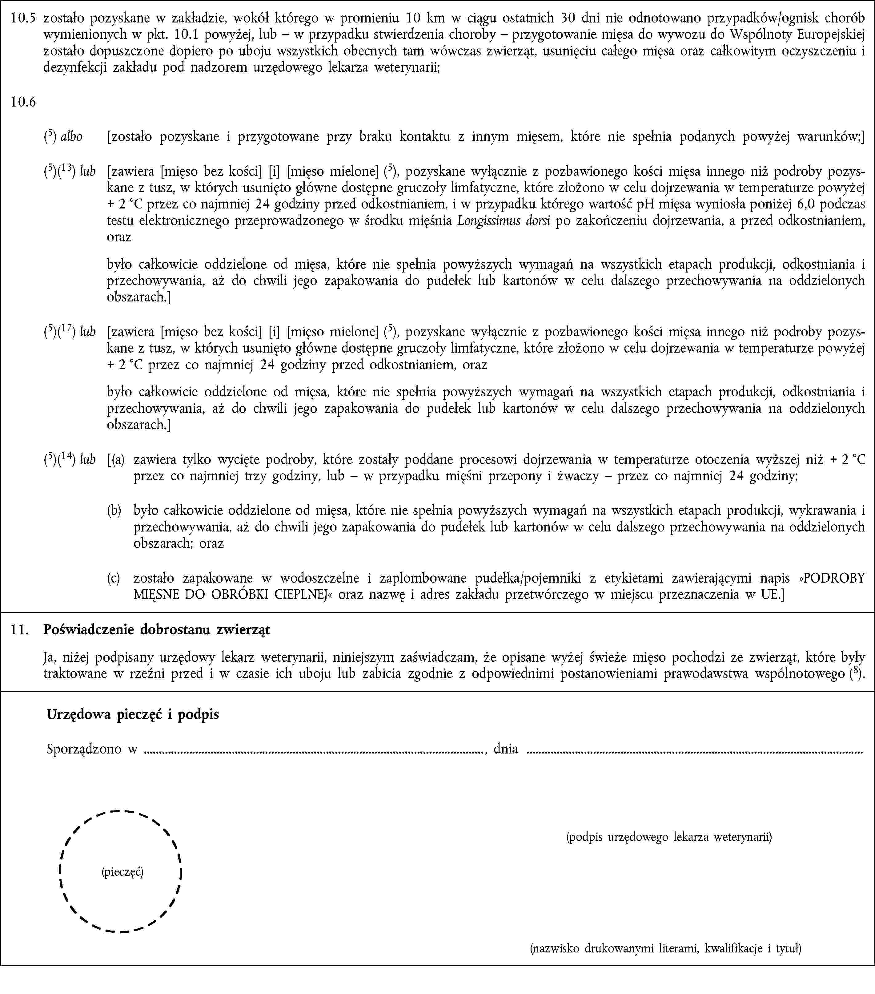 10.5 zostało pozyskane w zakładzie, wokół którego w promieniu 10 km w ciągu ostatnich 30 dni nie odnotowano przypadków/ognisk chorób wymienionych w pkt. 10.1 powyżej, lub – w przypadku stwierdzenia choroby – przygotowanie mięsa do wywozu do Wspólnoty Europejskiej zostało dopuszczone dopiero po uboju wszystkich obecnych tam wówczas zwierząt, usunięciu całego mięsa oraz całkowitym oczyszczeniu i dezynfekcji zakładu pod nadzorem urzędowego lekarza weterynarii;10.6(5) albo [zostało pozyskane i przygotowane przy braku kontaktu z innym mięsem, które nie spełnia podanych powyżej warunków;](5)(13) lub [zawiera [mięso bez kości] [i] [mięso mielone] (5), pozyskane wyłącznie z pozbawionego kości mięsa innego niż podroby pozyskane z tusz, w których usunięto główne dostępne gruczoły limfatyczne, które złożono w celu dojrzewania w temperaturze powyżej + 2 °C przez co najmniej 24 godziny przed odkostnianiem, i w przypadku którego wartość pH mięsa wyniosła poniżej 6,0 podczas testu elektronicznego przeprowadzonego w środku mięśnia Longissimus dorsi po zakończeniu dojrzewania, a przed odkostnianiem, oraz było całkowicie oddzielone od mięsa, które nie spełnia powyższych wymagań na wszystkich etapach produkcji, odkostniania i przechowywania, aż do chwili jego zapakowania do pudełek lub kartonów w celu dalszego przechowywania na oddzielonych obszarach.](5)(17) lub [zawiera [mięso bez kości] [i] [mięso mielone] (5), pozyskane wyłącznie z pozbawionego kości mięsa innego niż podroby pozyskane z tusz, w których usunięto główne dostępne gruczoły limfatyczne, które złożono w celu dojrzewania w temperaturze powyżej + 2 °C przez co najmniej 24 godziny przed odkostnianiem, oraz było całkowicie oddzielone od mięsa, które nie spełnia powyższych wymagań na wszystkich etapach produkcji, odkostniania i przechowywania, aż do chwili jego zapakowania do pudełek lub kartonów w celu dalszego przechowywania na oddzielonych obszarach.](5)(14) lub [(a) zawiera tylko wycięte podroby, które zostały poddane procesowi dojrzewania w temperaturze otoczenia wyższej niż + 2 °C przez co najmniej trzy godziny, lub – w przypadku mięśni przepony i żwaczy – przez co najmniej 24 godziny;(b) było całkowicie oddzielone od mięsa, które nie spełnia powyższych wymagań na wszystkich etapach produkcji, wykrawania i przechowywania, aż do chwili jego zapakowania do pudełek lub kartonów w celu dalszego przechowywania na oddzielonych obszarach; oraz(c) zostało zapakowane w wodoszczelne i zaplombowane pudełka/pojemniki z etykietami zawierającymi napis »PODROBY MIĘSNE DO OBRÓBKI CIEPLNEJ« oraz nazwę i adres zakładu przetwórczego w miejscu przeznaczenia w UE.]11. Poświadczenie dobrostanu zwierzątJa, niżej podpisany urzędowy lekarz weterynarii, niniejszym zaświadczam, że opisane wyżej świeże mięso pochodzi ze zwierząt, które były traktowane w rzeźni przed i w czasie ich uboju lub zabicia zgodnie z odpowiednimi postanowieniami prawodawstwa wspólnotowego (8).Urzędowa pieczęć i podpisSporządzono w , dnia(podpis urzędowego lekarza weterynarii)(pieczęć)(nazwisko drukowanymi literami, kwalifikacje i tytuł)