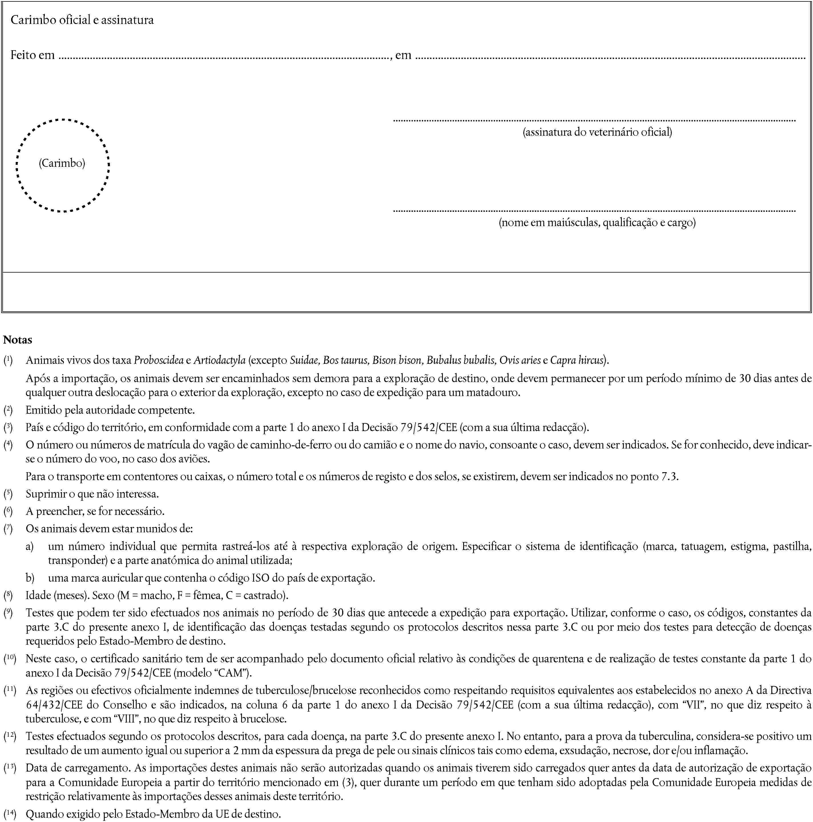 Carimbo oficial e assinaturaFeito em, em(assinatura do veterinário oficial)(Carimbo)(nome em maiúsculas, qualificação e cargo)Notas(1) Animais vivos dos taxa Proboscidea e Artiodactyla (excepto Suidae, Bos taurus, Bison bison, Bubalus bubalis, Ovis aries e Capra hircus).Após a importação, os animais devem ser encaminhados sem demora para a exploração de destino, onde devem permanecer por um período mínimo de 30 dias antes de qualquer outra deslocação para o exterior da exploração, excepto no caso de expedição para um matadouro.(2) Emitido pela autoridade competente.(3) País e código do território, em conformidade com a parte 1 do anexo I da Decisão 79/542/CEE (com a sua última redacção).(4) O número ou números de matrícula do vagão de caminho-de-ferro ou do camião e o nome do navio, consoante o caso, devem ser indicados. Se for conhecido, deve indicar-se o número do voo, no caso dos aviões.Para o transporte em contentores ou caixas, o número total e os números de registo e dos selos, se existirem, devem ser indicados no ponto 7.3.(5) Suprimir o que não interessa.(6) A preencher, se for necessário.(7) Os animais devem estar munidos de:a) um número individual que permita rastreá-los até à respectiva exploração de origem. Especificar o sistema de identificação (marca, tatuagem, estigma, pastilha, transponder) e a parte anatómica do animal utilizada;b) uma marca auricular que contenha o código ISO do país de exportação.(8) Idade (meses). Sexo (M = macho, F = fêmea, C = castrado).(9) Testes que podem ter sido efectuados nos animais no período de 30 dias que antecede a expedição para exportação. Utilizar, conforme o caso, os códigos, constantes da parte 3.C do presente anexo I, de identificação das doenças testadas segundo os protocolos descritos nessa parte 3.C ou por meio dos testes para detecção de doenças requeridos pelo Estado-Membro de destino.(10) Neste caso, o certificado sanitário tem de ser acompanhado pelo documento oficial relativo às condições de quarentena e de realização de testes constante da parte 1 do anexo I da Decisão 79/542/CEE (modelo CAM).(11) As regiões ou efectivos oficialmente indemnes de tuberculose/brucelose reconhecidos como respeitando requisitos equivalentes aos estabelecidos no anexo A da Directiva 64/432/CEE do Conselho e são indicados, na coluna 6 da parte 1 do anexo I da Decisão 79/542/CEE (com a sua última redacção), com VII, no que diz respeito à tuberculose, e com VIII, no que diz respeito à brucelose.(12) Testes efectuados segundo os protocolos descritos, para cada doença, na parte 3.C do presente anexo I. No entanto, para a prova da tuberculina, considera-se positivo um resultado de um aumento igual ou superior a 2 mm da espessura da prega de pele ou sinais clínicos tais como edema, exsudação, necrose, dor e/ou inflamação.(13) Data de carregamento. As importações destes animais não serão autorizadas quando os animais tiverem sido carregados quer antes da data de autorização de exportação para a Comunidade Europeia a partir do território mencionado em (3), quer durante um período em que tenham sido adoptadas pela Comunidade Europeia medidas de restrição relativamente às importações desses animais deste território.(14) Quando exigido pelo Estado-Membro da UE de destino.