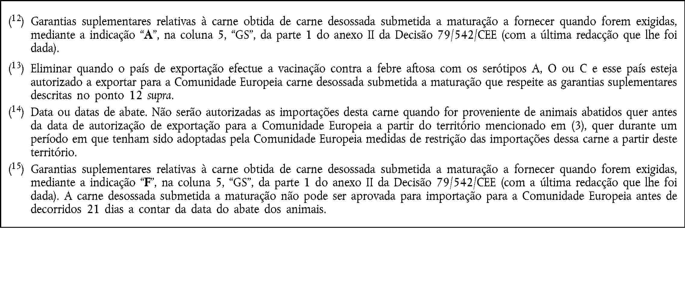 (12) Garantias suplementares relativas à carne obtida de carne desossada submetida a maturação a fornecer quando forem exigidas, mediante a indicação A, na coluna 5, GS, da parte 1 do anexo II da Decisão 79/542/CEE (com a última redacção que lhe foi dada).(13) Eliminar quando o país de exportação efectue a vacinação contra a febre aftosa com os serótipos A, O ou C e esse país esteja autorizado a exportar para a Comunidade Europeia carne desossada submetida a maturação que respeite as garantias suplementares descritas no ponto 12 supra.(14) Data ou datas de abate. Não serão autorizadas as importações desta carne quando for proveniente de animais abatidos quer antes da data de autorização de exportação para a Comunidade Europeia a partir do território mencionado em (3), quer durante um período em que tenham sido adoptadas pela Comunidade Europeia medidas de restrição das importações dessa carne a partir deste território.(15) Garantias suplementares relativas à carne obtida de carne desossada submetida a maturação a fornecer quando forem exigidas, mediante a indicação F, na coluna 5, GS, da parte 1 do anexo II da Decisão 79/542/CEE (com a última redacção que lhe foi dada). A carne desossada submetida a maturação não pode ser aprovada para importação para a Comunidade Europeia antes de decorridos 21 dias a contar da data do abate dos animais.