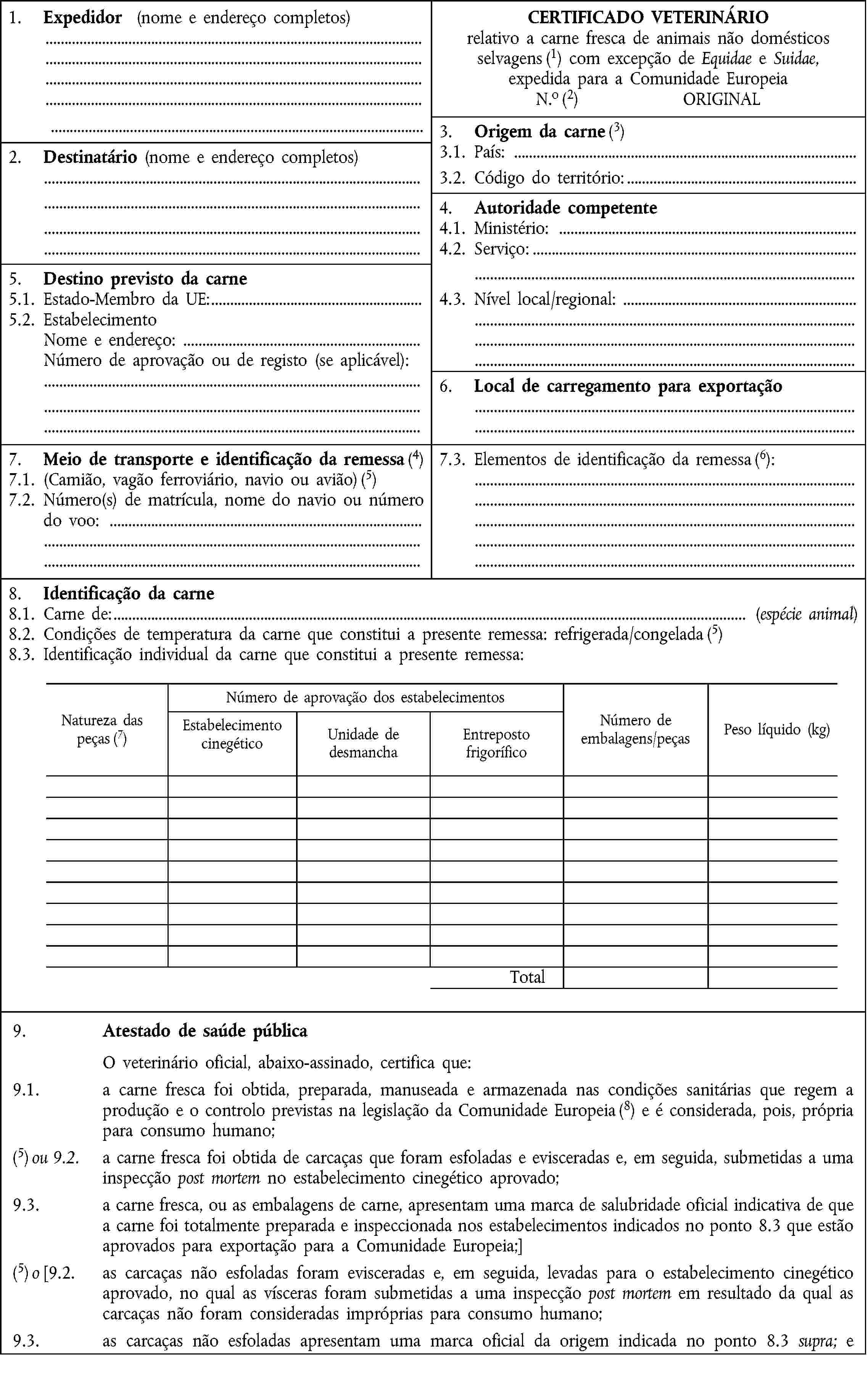 1. Expedidor (nome e endereço completos)CERTIFICADO VETERINÁRIOrelativo a carne fresca de animais não domésticosselvagens (1) com excepção de Equidae e Suidae,expedida para a Comunidade EuropeiaN.o (2) ORIGINAL3. Origem da carne (3)2. Destinatário (nome e endereço completos)3.1. País:3.2. Código do território:4. Autoridade competente4.1. Ministério:4.2. Serviço:5. Destino previsto da carne5.1. Estado-Membro da UE:4.3. Nível local/regional:5.2. EstabelecimentoNome e endereço:Número de aprovação ou de registo (se aplicável):6. Local de carregamento para exportação7. Meio de transporte e identificação da remessa (4)7.3. Elementos de identificação da remessa (6):7.1. (Camião, vagão ferroviário, navio ou avião) (5)7.2. Número(s) de matrícula, nome do navio ou número do voo:8. Identificação da carne8.1. Carne de: (espécie animal)8.2. Condições de temperatura da carne que constitui a presente remessa: refrigerada/congelada (5)8.3. Identificação individual da carne que constitui a presente remessa:Natureza daspeças (7)Número de aprovação dos estabelecimentosNúmero deembalagens/peçasPeso líquido (kg)Estabelecimento cinegéticoUnidade dedesmanchaEntrepostofrigoríficoTotal9. Atestado de saúde públicaO veterinário oficial, abaixo-assinado, certifica que:9.1. a carne fresca foi obtida, preparada, manuseada e armazenada nas condições sanitárias que regem a produção e o controlo previstas na legislação da Comunidade Europeia (8) e é considerada, pois, própria para consumo humano;(5) ou 9.2. a carne fresca foi obtida de carcaças que foram esfoladas e evisceradas e, em seguida, submetidas a uma inspecção post mortem no estabelecimento cinegético aprovado;9.3. a carne fresca, ou as embalagens de carne, apresentam uma marca de salubridade oficial indicativa de que a carne foi totalmente preparada e inspeccionada nos estabelecimentos indicados no ponto 8.3 que estão aprovados para exportação para a Comunidade Europeia;](5) o [9.2. as carcaças não esfoladas foram evisceradas e, em seguida, levadas para o estabelecimento cinegético aprovado, no qual as vísceras foram submetidas a uma inspecção post mortem em resultado da qual as carcaças não foram consideradas impróprias para consumo humano;9.3. as carcaças não esfoladas apresentam uma marca oficial da origem indicada no ponto 8.3 supra; e