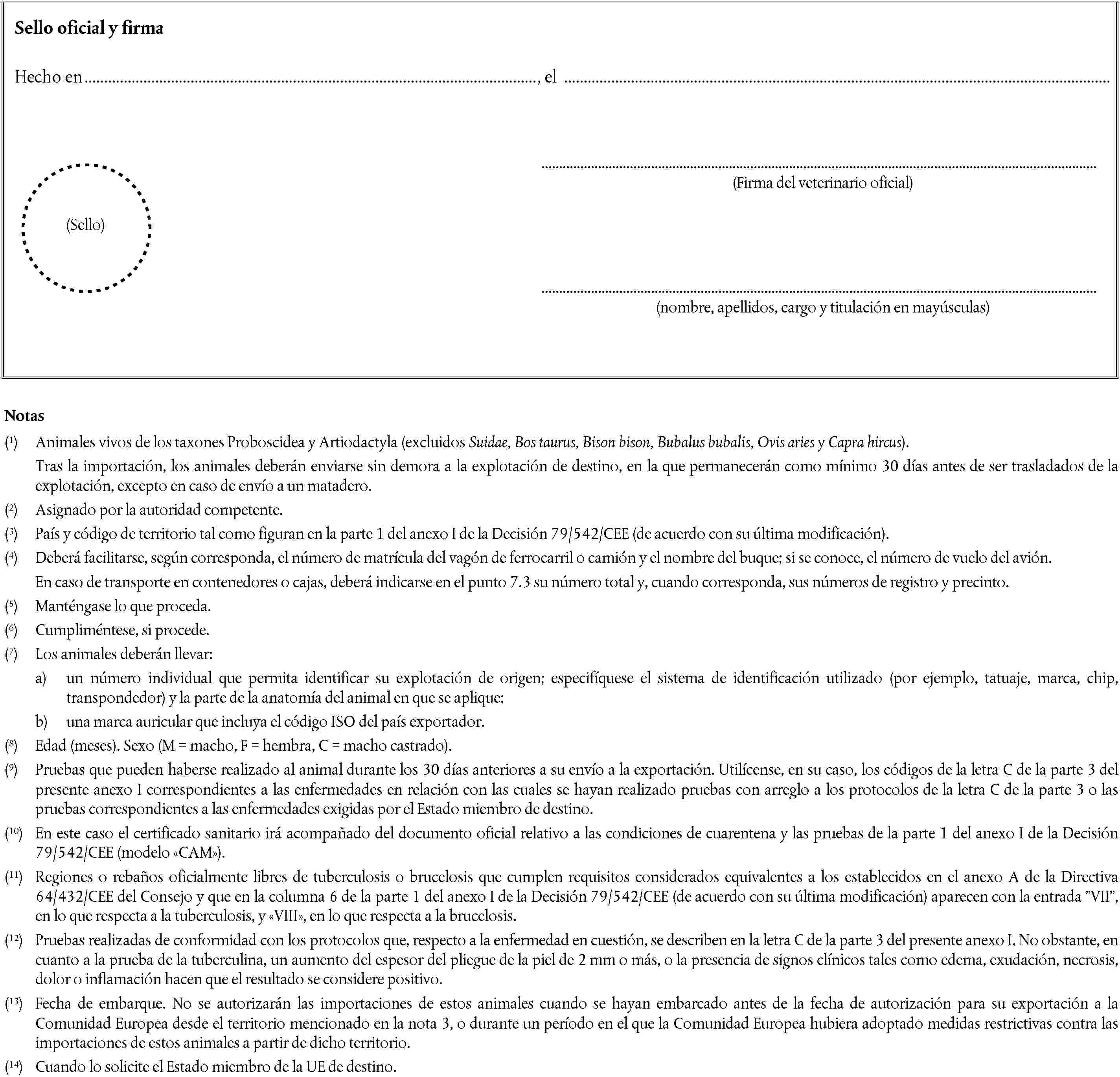 Sello oficial y firmaHecho en, el(Firma del veterinario oficial)(Sello)(nombre, apellidos, cargo y titulación en mayúsculas)Notas(1) Animales vivos de los taxones Proboscidea y Artiodactyla (excluidos Suidae, Bos taurus, Bison bison, Bubalus bubalis, Ovis aries y Capra hircus).Tras la importación, los animales deberán enviarse sin demora a la explotación de destino, en la que permanecerán como mínimo 30 días antes de ser trasladados de la explotación, excepto en caso de envío a un matadero.(2) Asignado por la autoridad competente.(3) País y código de territorio tal como figuran en la parte 1 del anexo I de la Decisión 79/542/CEE (de acuerdo con su última modificación).(4) Deberá facilitarse, según corresponda, el número de matrícula del vagón de ferrocarril o camión y el nombre del buque; si se conoce, el número de vuelo del avión.En caso de transporte en contenedores o cajas, deberá indicarse en el punto 7.3 su número total y, cuando corresponda, sus números de registro y precinto.(5) Manténgase lo que proceda.(6) Cumpliméntese, si procede.(7) Los animales deberán llevar:a) un número individual que permita identificar su explotación de origen; especifíquese el sistema de identificación utilizado (por ejemplo, tatuaje, marca, chip, transpondedor) y la parte de la anatomía del animal en que se aplique;b) una marca auricular que incluya el código ISO del país exportador.(8) Edad (meses). Sexo (M = macho, F = hembra, C = macho castrado).(9) Pruebas que pueden haberse realizado al animal durante los 30 días anteriores a su envío a la exportación. Utilícense, en su caso, los códigos de la letra C de la parte 3 del presente anexo I correspondientes a las enfermedades en relación con las cuales se hayan realizado pruebas con arreglo a los protocolos de la letra C de la parte 3 o las pruebas correspondientes a las enfermedades exigidas por el Estado miembro de destino.(10) En este caso el certificado sanitario irá acompañado del documento oficial relativo a las condiciones de cuarentena y las pruebas de la parte 1 del anexo I de la Decisión 79/542/CEE (modelo CAM).(11) Regiones o rebaños oficialmente libres de tuberculosis o brucelosis que cumplen requisitos considerados equivalentes a los establecidos en el anexo A de la Directiva 64/432/CEE del Consejo y que en la columna 6 de la parte 1 del anexo I de la Decisión 79/542/CEE (de acuerdo con su última modificación) aparecen con la entrada VII, en lo que respecta a la tuberculosis, y VIII, en lo que respecta a la brucelosis.(12) Pruebas realizadas de conformidad con los protocolos que, respecto a la enfermedad en cuestión, se describen en la letra C de la parte 3 del presente anexo I. No obstante, en cuanto a la prueba de la tuberculina, un aumento del espesor del pliegue de la piel de 2 mm o más, o la presencia de signos clínicos tales como edema, exudación, necrosis, dolor o inflamación hacen que el resultado se considere positivo.(13) Fecha de embarque. No se autorizarán las importaciones de estos animales cuando se hayan embarcado antes de la fecha de autorización para su exportación a la Comunidad Europea desde el territorio mencionado en la nota 3, o durante un período en el que la Comunidad Europea hubiera adoptado medidas restrictivas contra las importaciones de estos animales a partir de dicho territorio.(14) Cuando lo solicite el Estado miembro de la UE de destino.