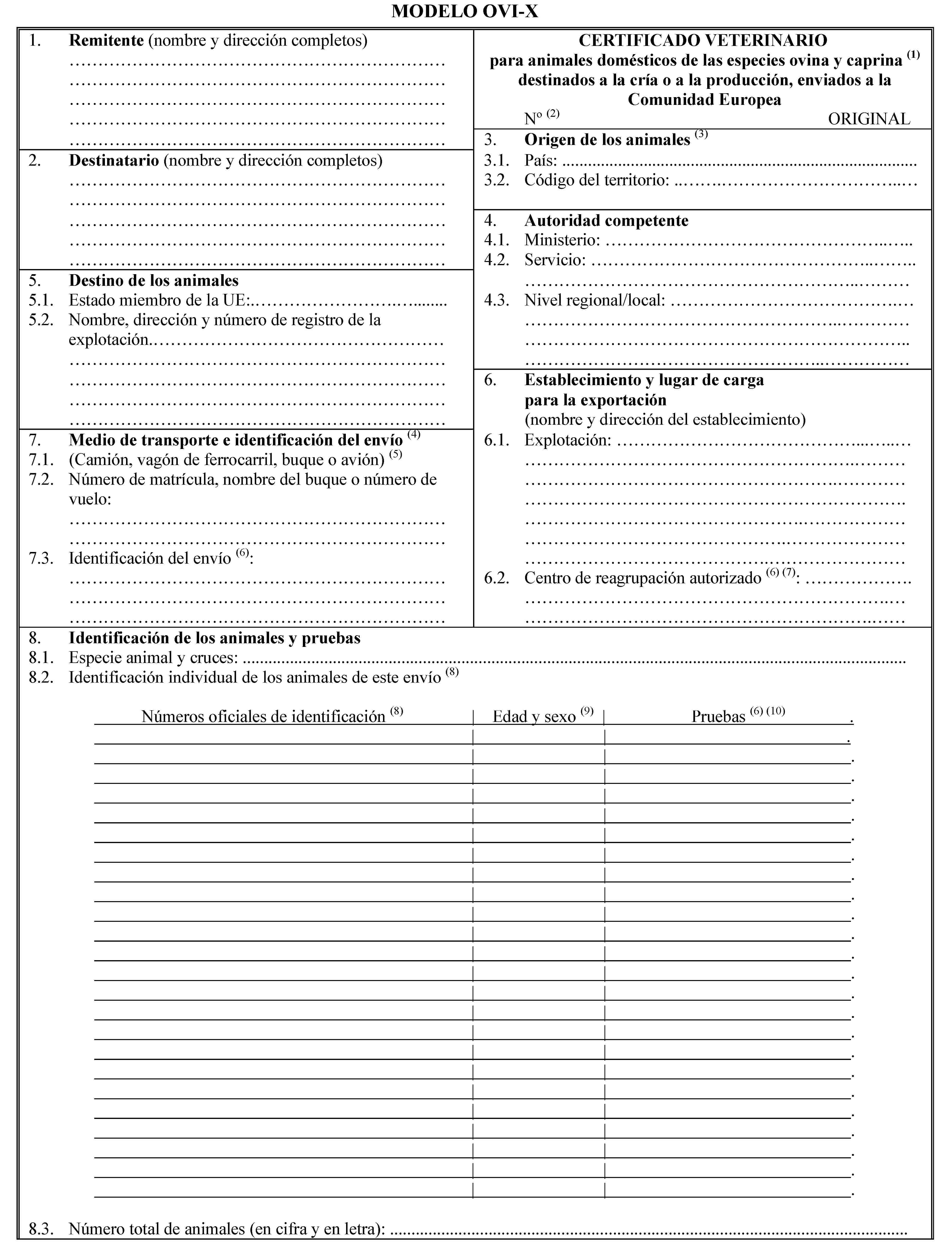 MODELO OVI-X1. Remitente (nombre y dirección completos)CERTIFICADO VETERINARIOpara animales domésticos de las especies ovina y caprina (1) destinados a la cría o a la producción, enviados a la Comunidad EuropeaNo(2) ORIGINAL3. Origen de los animales (3)2. Destinatario (nombre y dirección completos)3.1. País: …3.2. Código del territorio: …4. Autoridad competente4.1. Ministerio: …4.2. Servicio: …5. Destino de los animales5.1. Estado miembro de la UE:…4.3. Nivel regional/local: …5.2. Nombre, dirección y número de registro de la explotación…6. Establecimiento y lugar de cargapara la exportación(nombre y dirección del establecimiento)7. Medio de transporte e identificación del envío (4)6.1. Explotación: …7.1. (Camión, vagón de ferrocarril, buque o avión) (5)7.2. Número de matrícula, nombre del buque o número de vuelo:7.3. Identificación del envío (6):6.2. Centro de reagrupación autorizado (6) (7): …8. Identificación de los animales y pruebas8.1. Especie animal y cruces: …8.2. Identificación individual de los animales de este envío (8)Números oficiales de identificación (8)Edad y sexo (9)Pruebas (6) (10) .8.3. Número total de animales (en cifra y en letra): …