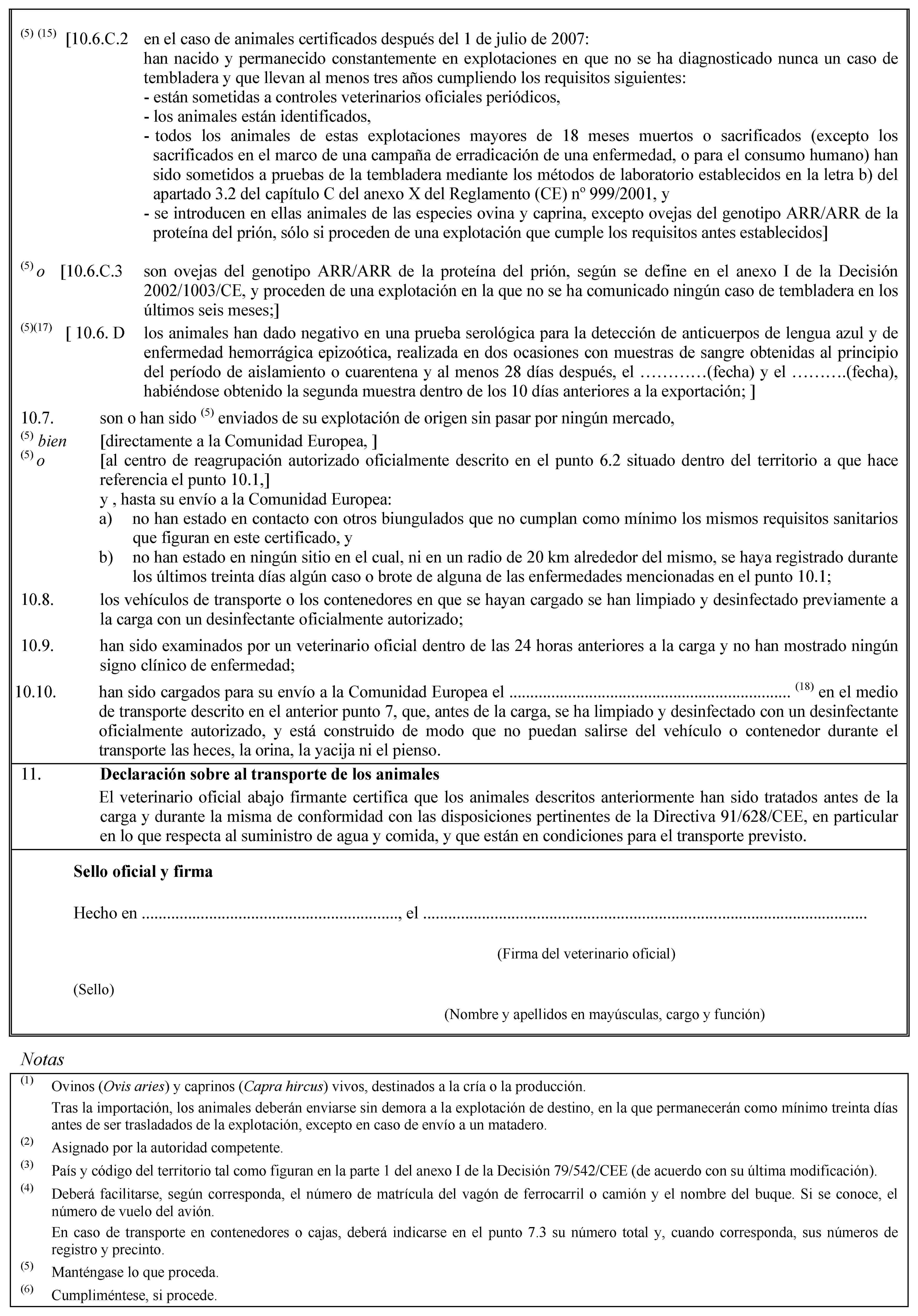 (5) (15) [10.6.C.2 en el caso de animales certificados después del 1 de julio de 2007:han nacido y permanecido constantemente en explotaciones en que no se ha diagnosticado nunca un caso de tembladera y que llevan al menos tres años cumpliendo los requisitos siguientes:- están sometidas a controles veterinarios oficiales periódicos,- los animales están identificados,- todos los animales de estas explotaciones mayores de 18 meses muertos o sacrificados (excepto los sacrificados en el marco de una campaña de erradicación de una enfermedad, o para el consumo humano) han sido sometidos a pruebas de la tembladera mediante los métodos de laboratorio establecidos en la letra b) del apartado 3.2 del capítulo C del anexo X del Reglamento (CE) no 999/2001, y- se introducen en ellas animales de las especies ovina y caprina, excepto ovejas del genotipo ARR/ARR de la proteína del prión, sólo si proceden de una explotación que cumple los requisitos antes establecidos](5) o [10.6.C.3 son ovejas del genotipo ARR/ARR de la proteína del prión, según se define en el anexo I de la Decisión 2002/1003/CE, y proceden de una explotación en la que no se ha comunicado ningún caso de tembladera en los últimos seis meses;](5)(17) [ 10.6. D los animales han dado negativo en una prueba serológica para la detección de anticuerpos de lengua azul y de enfermedad hemorrágica epizoótica, realizada en dos ocasiones con muestras de sangre obtenidas al principio del período de aislamiento o cuarentena y al menos 28 días después, el …(fecha) y el …(fecha), habiéndose obtenido la segunda muestra dentro de los 10 días anteriores a la exportación; ]10.7. son o han sido (5) enviados de su explotación de origen sin pasar por ningún mercado,(5) bien [directamente a la Comunidad Europea, ](5) o [al centro de reagrupación autorizado oficialmente descrito en el punto 6.2 situado dentro del territorio a que hace referencia el punto 10.1,]y , hasta su envío a la Comunidad Europea:a) no han estado en contacto con otros biungulados que no cumplan como mínimo los mismos requisitos sanitarios que figuran en este certificado, yb) no han estado en ningún sitio en el cual, ni en un radio de 20 km alrededor del mismo, se haya registrado durante los últimos treinta días algún caso o brote de alguna de las enfermedades mencionadas en el punto 10.1;10.8. los vehículos de transporte o los contenedores en que se hayan cargado se han limpiado y desinfectado previamente a la carga con un desinfectante oficialmente autorizado;10.9. han sido examinados por un veterinario oficial dentro de las 24 horas anteriores a la carga y no han mostrado ningún signo clínico de enfermedad;10.10. han sido cargados para su envío a la Comunidad Europea el … (18) en el medio de transporte descrito en el anterior punto 7, que, antes de la carga, se ha limpiado y desinfectado con un desinfectante oficialmente autorizado, y está construido de modo que no puedan salirse del vehículo o contenedor durante el transporte las heces, la orina, la yacija ni el pienso.11. Declaración sobre al transporte de los animalesEl veterinario oficial abajo firmante certifica que los animales descritos anteriormente han sido tratados antes de la carga y durante la misma de conformidad con las disposiciones pertinentes de la Directiva 91/628/CEE, en particular en lo que respecta al suministro de agua y comida, y que están en condiciones para el transporte previsto.Sello oficial y firmaHecho en …, el …(Firma del veterinario oficial)(Sello)(Nombre y apellidos en mayúsculas, cargo y función)Notas(1) Ovinos (Ovis aries) y caprinos (Capra hircus) vivos, destinados a la cría o la producción.Tras la importación, los animales deberán enviarse sin demora a la explotación de destino, en la que permanecerán como mínimo treinta días antes de ser trasladados de la explotación, excepto en caso de envío a un matadero.(2) Asignado por la autoridad competente.(3) País y código del territorio tal como figuran en la parte 1 del anexo I de la Decisión 79/542/CEE (de acuerdo con su última modificación).(4) Deberá facilitarse, según corresponda, el número de matrícula del vagón de ferrocarril o camión y el nombre del buque. Si se conoce, el número de vuelo del avión.En caso de transporte en contenedores o cajas, deberá indicarse en el punto 7.3 su número total y, cuando corresponda, sus números de registro y precinto.(5) Manténgase lo que proceda.(6) Cumpliméntese, si procede.