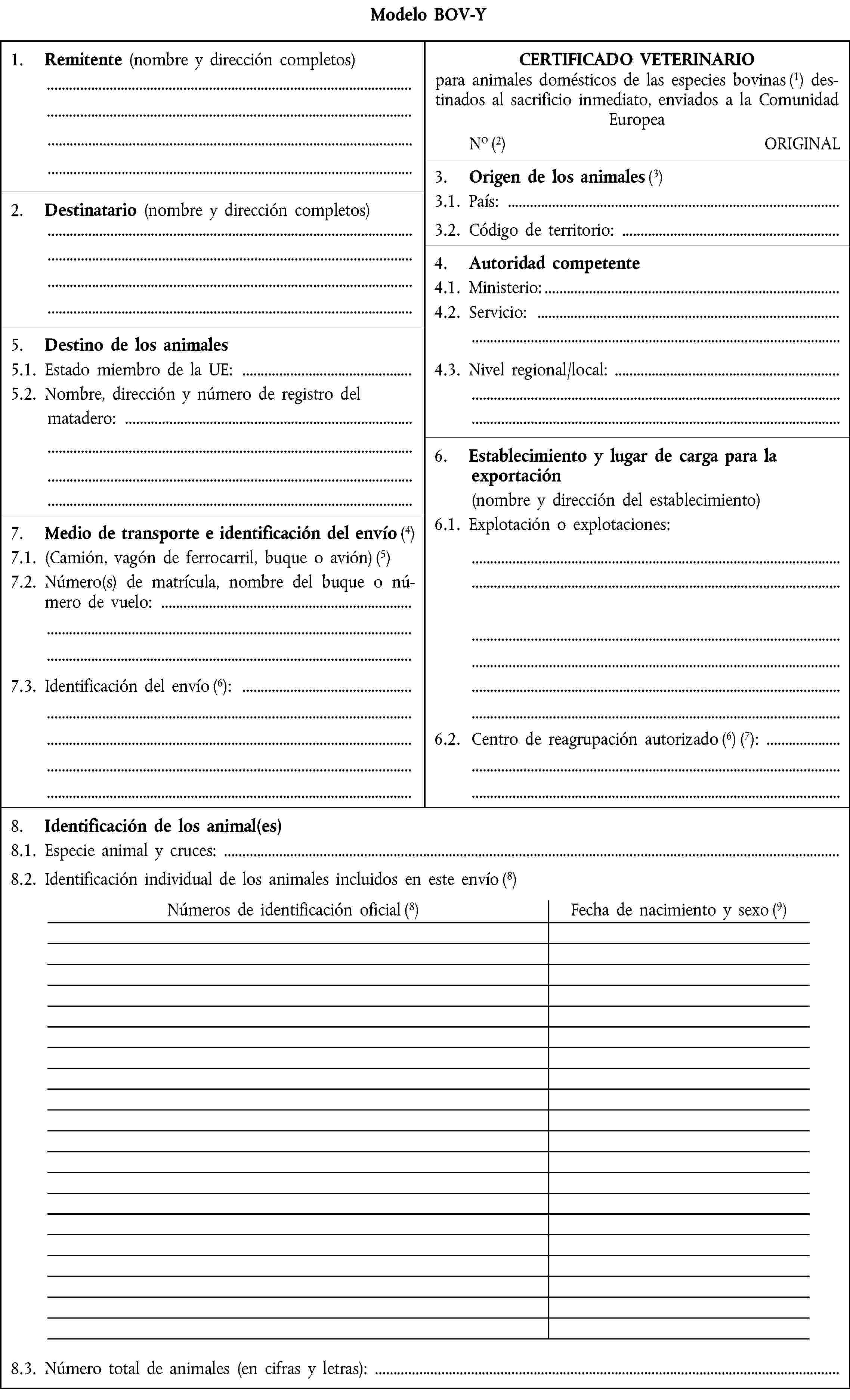 Modelo BOV-Y1.2. Remitente (nombre y dirección completos)CERTIFICADO VETERINARIO para animales domésticos de las especies bovinas destinados al sacrificio inmediato, enviados a la Comunidad EuropeaNoORIGINAL3.2. Origen de los animales2.2. Destinatario (nombre y dirección completos)3.1. País:3.2. Código de territorio:4.2. Autoridad competente 4.1. Ministerio: 4.2. Servicio:5.2. Destino de los animales5.1. Estado miembro de la UE:4.3. Nivel regional/local:5.2. Nombre, dirección y número de registro delmatadero:6.2. Establecimiento y lugar de carga para laexportación(nombre y dirección del establecimiento)7.2. Medio de transporte e identificación del envío6.1. Explotación o explotaciones:7.1. (Camión, vagón de ferrocarril, buque o avión)7.2. Número(s) de matrícula, nombre del buque o número de vuelo:7.3. Identificación del envío:6.2. Centro de reagrupación autorizado:8.2. Identificación de los animal(es)8.1. Especie animal y cruces: 8.2. Identificación individual de los animales incluidos en este envíoNúmeros de identificación oficialFecha de nacimiento y sexo8.3. Número total de animales (en cifras y letras):