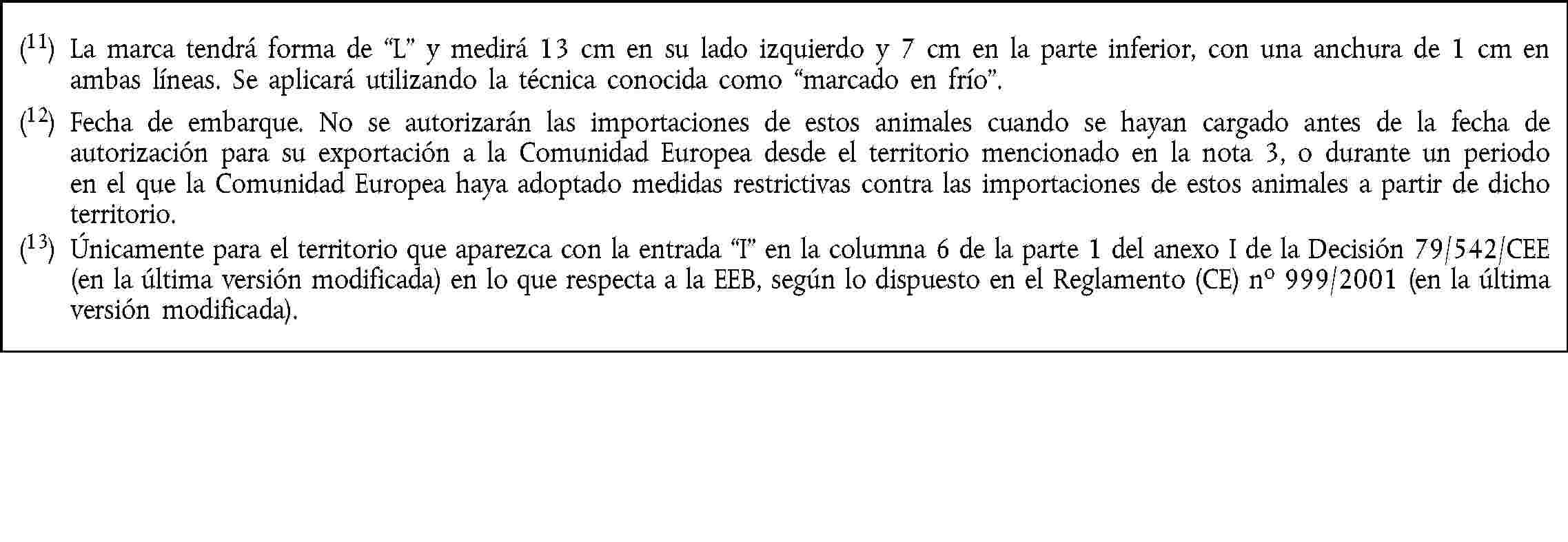 (11) La marca tendrá forma de “L” y medirá 13 cm en su lado izquierdo y 7 cm en la parte inferior, con una anchura de 1 cm en ambas líneas. Se aplicará utilizando la técnica conocida como “marcado en frío”.(12) Fecha de embarque. No se autorizarán las importaciones de estos animales cuando se hayan cargado antes de la fecha de autorización para su exportación a la Comunidad Europea desde el territorio mencionado en la nota 3, o durante un periodo en el que la Comunidad Europea haya adoptado medidas restrictivas contra las importaciones de estos animales a partir de dicho territorio.(13) Únicamente para el territorio que aparezca con la entrada “I” en la columna 6 de la parte 1 del anexo I de la Decisión 79/542/CEE (en la última versión modificada) en lo que respecta a la EEB, según lo dispuesto en el Reglamento (CE) no 999/2001 (en la última versión modificada).