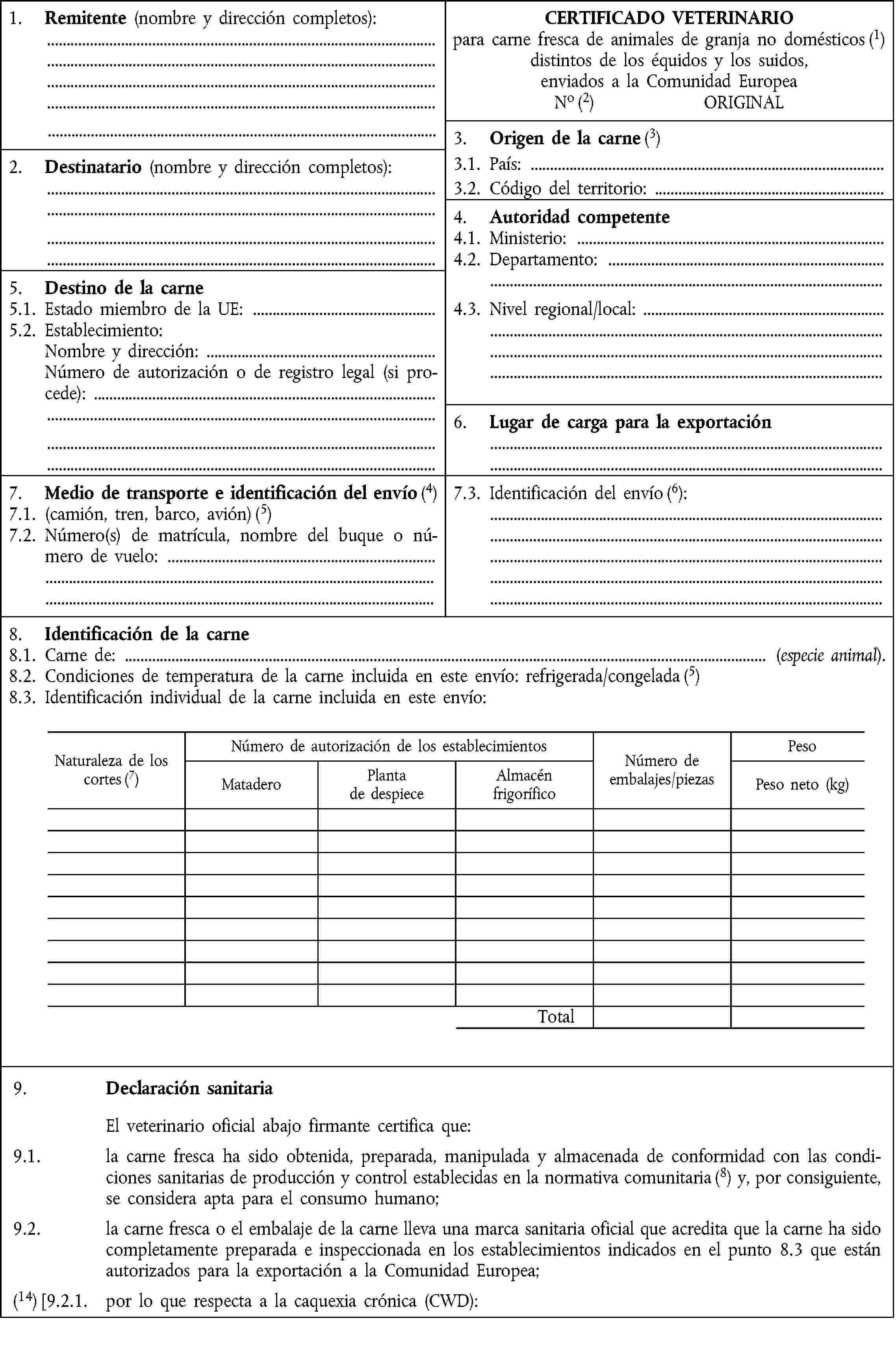 1. Remitente (nombre y dirección completos):CERTIFICADO VETERINARIOpara carne fresca de animales de granja no domésticos (1) distintos de los équidos y los suidos,enviados a la Comunidad EuropeaNo (2) ORIGINAL3. Origen de la carne (3)2. Destinatario (nombre y dirección completos):3.1. País:3.2. Código del territorio:4. Autoridad competente4.1. Ministerio:4.2. Departamento:5. Destino de la carne5.1. Estado miembro de la UE:4.3. Nivel regional/local:5.2. Establecimiento:Nombre y dirección:Número de autorización o de registro legal (si procede):6. Lugar de carga para la exportación7. Medio de transporte e identificación del envío (4)7.3. Identificación del envío (6):7.1. (camión, tren, barco, avión) (5)7.2. Número(s) de matrícula, nombre del buque o número de vuelo:8. Identificación de la carne8.1. Carne de: (especie animal).8.2. Condiciones de temperatura de la carne incluida en este envío: refrigerada/congelada (5)8.3. Identificación individual de la carne incluida en este envío:Naturaleza de los cortes (7)Número de autorización de los establecimientosNúmero deembalajes/piezasPesoMataderoPlantade despieceAlmacénfrigoríficoPeso neto (kg)Total9. Declaración sanitariaEl veterinario oficial abajo firmante certifica que:9.1. la carne fresca ha sido obtenida, preparada, manipulada y almacenada de conformidad con las condiciones sanitarias de producción y control establecidas en la normativa comunitaria (8) y, por consiguiente, se considera apta para el consumo humano;9.2. la carne fresca o el embalaje de la carne lleva una marca sanitaria oficial que acredita que la carne ha sido completamente preparada e inspeccionada en los establecimientos indicados en el punto 8.3 que están autorizados para la exportación a la Comunidad Europea;(14) [9.2.1. por lo que respecta a la caquexia crónica (CWD):