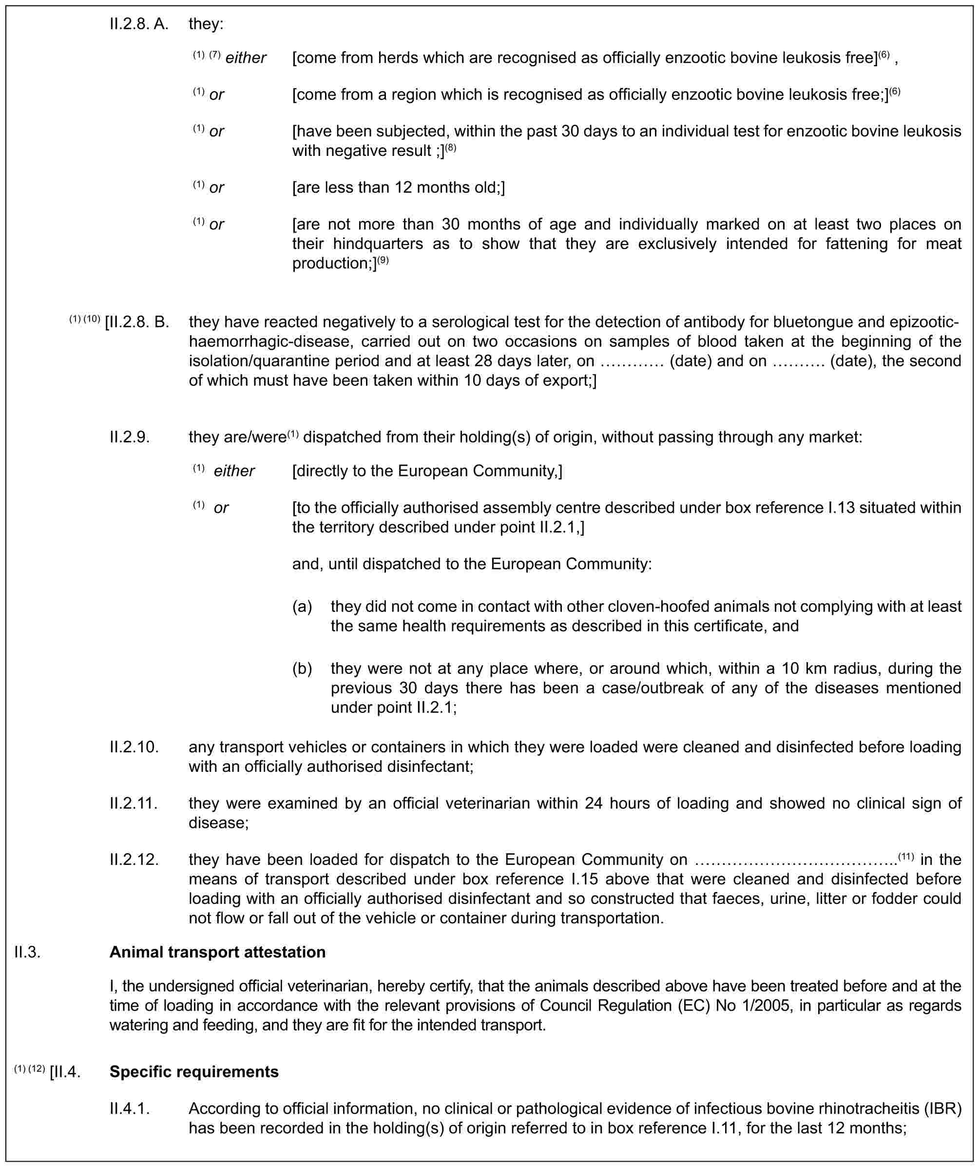 II.2.8. A. they:(1) (7) either [come from herds which are recognised as officially enzootic bovine leukosis free](6) ,(1) or [come from a region which is recognised as officially enzootic bovine leukosis free;](6)(1) or [have been subjected, within the past 30 days to an individual test for enzootic bovine leukosis with negative result ;](8)(1) or [are less than 12 months old;](1) or [are not more than 30 months of age and individually marked on at least two places on their hindquarters as to show that they are exclusively intended for fattening for meat production;](9)(1) (10) [II.2.8. B. they have reacted negatively to a serological test for the detection of antibody for bluetongue and epizootic-haemorrhagic-disease, carried out on two occasions on samples of blood taken at the beginning of the isolation/quarantine period and at least 28 days later, on … (date) and on …. (date), the second of which must have been taken within 10 days of export;]II.2.9. they are/were(1) dispatched from their holding(s) of origin, without passing through any market:(1) either [directly to the European Community,](1) or [to the officially authorised assembly centre described under box reference I.13 situated within the territory described under point II.2.1,]and, until dispatched to the European Community:(a) they did not come in contact with other cloven-hoofed animals not complying with at least the same health requirements as described in this certificate, and(b) they were not at any place where, or around which, within a 10 km radius, during the previous 30 days there has been a case/outbreak of any of the diseases mentioned under point II.2.1;II.2.10. any transport vehicles or containers in which they were loaded were cleaned and disinfected before loading with an officially authorised disinfectant;II.2.11. they were examined by an official veterinarian within 24 hours of loading and showed no clinical sign of disease;II.2.12. they have been loaded for dispatch to the European Community on ……………..(11) in the means of transport described under box reference I.15 above that were cleaned and disinfected before loading with an officially authorised disinfectant and so constructed that faeces, urine, litter or fodder could not flow or fall out of the vehicle or container during transportation.II.3.Animal transport attestationI, the undersigned official veterinarian, hereby certify, that the animals described above have been treated before and at the time of loading in accordance with the relevant provisions of Council Regulation (EC) No 1/2005, in particular as regards watering and feeding, and they are fit for the intended transport.(1) (12) [II.4.Specific requirementsII.4.1. According to official information, no clinical or pathological evidence of infectious bovine rhinotracheitis (IBR) has been recorded in the holding(s) of origin referred to in box reference I.11, for the last 12 months;