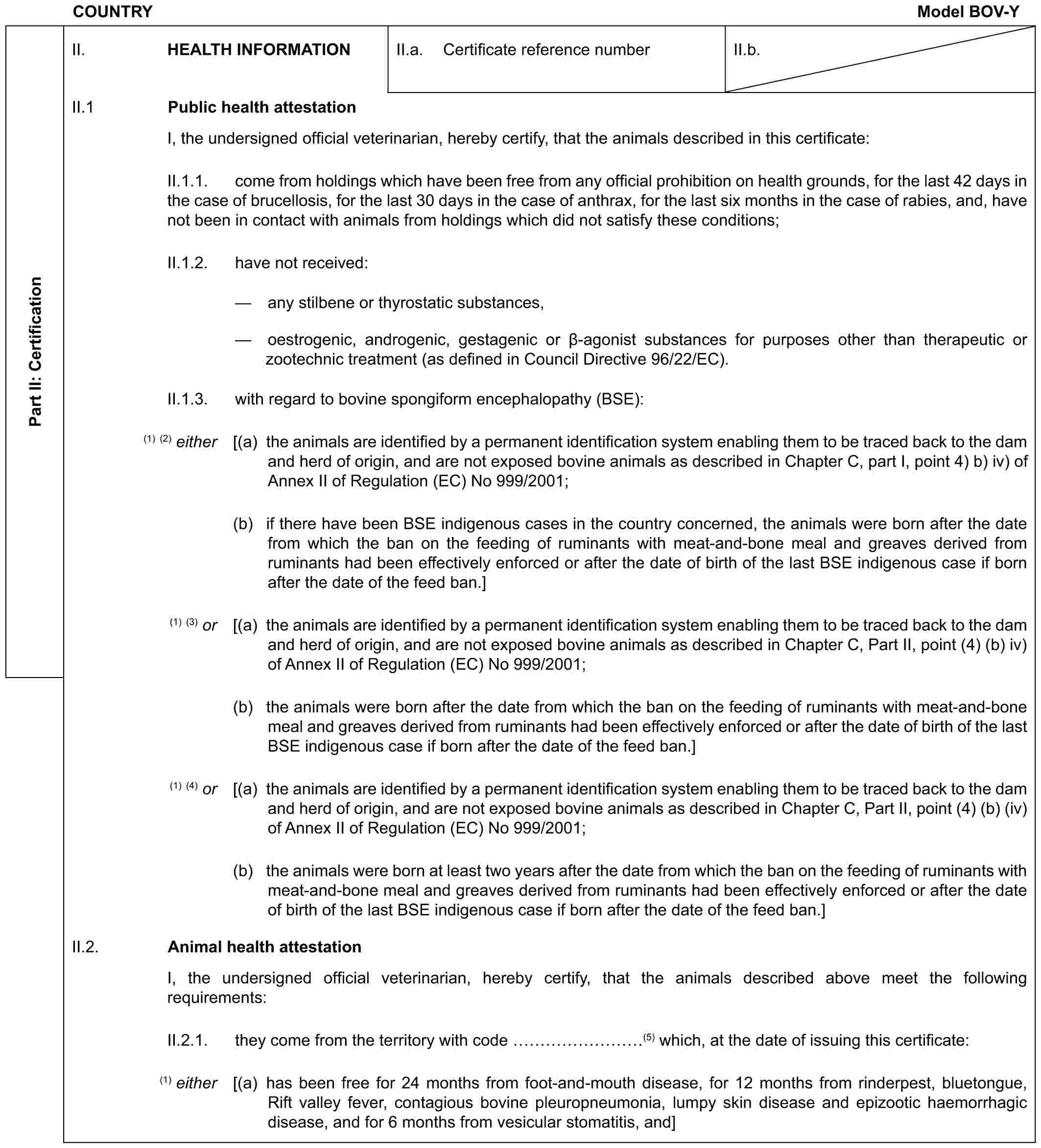COUNTRY Model BOV-YPart II: CertificationII. HEALTH INFORMATIONII.a. Certificate reference numberII.b.II.1 Public health attestationI, the undersigned official veterinarian, hereby certify, that the animals described in this certificate:II.1.1. come from holdings which have been free from any official prohibition on health grounds, for the last 42 days in the case of brucellosis, for the last 30 days in the case of anthrax, for the last six months in the case of rabies, and, have not been in contact with animals from holdings which did not satisfy these conditions;II.1.2. have not received:— any stilbene or thyrostatic substances,— oestrogenic, androgenic, gestagenic or β-agonist substances for purposes other than therapeutic or zootechnic treatment (as defined in Council Directive 96/22/EC).II.1.3. with regard to bovine spongiform encephalopathy (BSE):(1) (2) either [(a) the animals are identified by a permanent identification system enabling them to be traced back to the dam and herd of origin, and are not exposed bovine animals as described in Chapter C, part I, point 4) b) iv) of Annex II of Regulation (EC) No 999/2001;(b) if there have been BSE indigenous cases in the country concerned, the animals were born after the date from which the ban on the feeding of ruminants with meat-and-bone meal and greaves derived from ruminants had been effectively enforced or after the date of birth of the last BSE indigenous case if born after the date of the feed ban.](1) (3) or [(a) the animals are identified by a permanent identification system enabling them to be traced back to the dam and herd of origin, and are not exposed bovine animals as described in Chapter C, Part II, point (4) (b) iv) of Annex II of Regulation (EC) No 999/2001;(b) the animals were born after the date from which the ban on the feeding of ruminants with meat-and-bone meal and greaves derived from ruminants had been effectively enforced or after the date of birth of the last BSE indigenous case if born after the date of the feed ban.](1) (4) or [(a) the animals are identified by a permanent identification system enabling them to be traced back to the dam and herd of origin, and are not exposed bovine animals as described in Chapter C, Part II, point (4) (b) (iv) of Annex II of Regulation (EC) No 999/2001;(b) the animals were born at least two years after the date from which the ban on the feeding of ruminants with meat-and-bone meal and greaves derived from ruminants had been effectively enforced or after the date of birth of the last BSE indigenous case if born after the date of the feed ban.]II.2. Animal health attestationI, the undersigned official veterinarian, hereby certify, that the animals described above meet the following requirements:II.2.1. they come from the territory with code ………(5) which, at the date of issuing this certificate:(1) either [(a) has been free for 24 months from foot-and-mouth disease, for 12 months from rinderpest, bluetongue, Rift valley fever, contagious bovine pleuropneumonia, lumpy skin disease and epizootic haemorrhagic disease, and for 6 months from vesicular stomatitis, and]