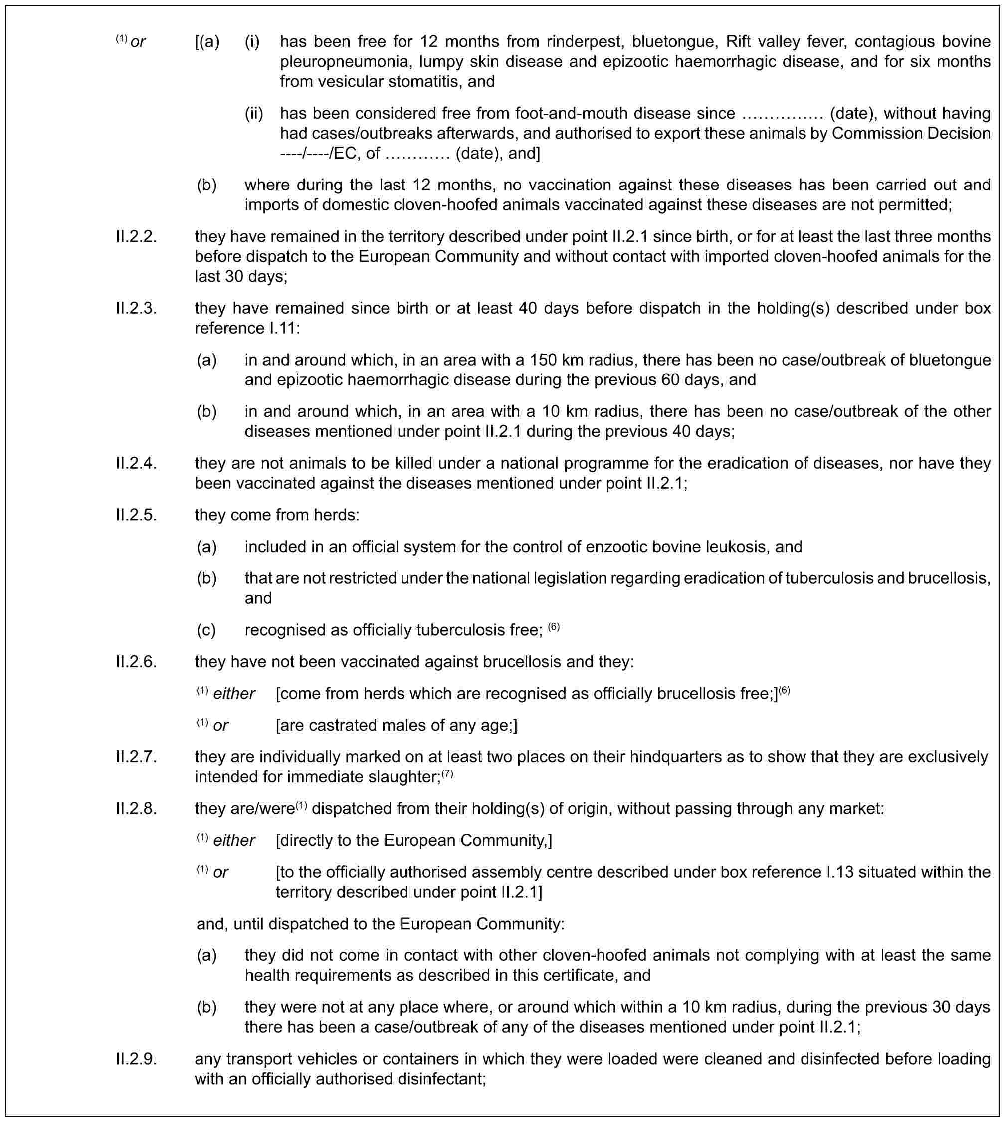 (1) or [(a) (i) has been free for 12 months from rinderpest, bluetongue, Rift valley fever, contagious bovine pleuropneumonia, lumpy skin disease and epizootic haemorrhagic disease, and for six months from vesicular stomatitis, and(ii) has been considered free from foot-and-mouth disease since …… (date), without having had cases/outbreaks afterwards, and authorised to export these animals by Commission Decision ----/----/EC, of … (date), and](b) where during the last 12 months, no vaccination against these diseases has been carried out and imports of domestic cloven-hoofed animals vaccinated against these diseases are not permitted;II.2.2. they have remained in the territory described under point II.2.1 since birth, or for at least the last three months before dispatch to the European Community and without contact with imported cloven-hoofed animals for the last 30 days;II.2.3. they have remained since birth or at least 40 days before dispatch in the holding(s) described under box reference I.11:(a) in and around which, in an area with a 150 km radius, there has been no case/outbreak of bluetongue and epizootic haemorrhagic disease during the previous 60 days, and(b) in and around which, in an area with a 10 km radius, there has been no case/outbreak of the other diseases mentioned under point II.2.1 during the previous 40 days;II.2.4. they are not animals to be killed under a national programme for the eradication of diseases, nor have they been vaccinated against the diseases mentioned under point II.2.1;II.2.5. they come from herds:(a) included in an official system for the control of enzootic bovine leukosis, and(b) that are not restricted under the national legislation regarding eradication of tuberculosis and brucellosis, and(c) recognised as officially tuberculosis free; (6)II.2.6. they have not been vaccinated against brucellosis and they:(1) either [come from herds which are recognised as officially brucellosis free;](6)(1) or [are castrated males of any age;]II.2.7. they are individually marked on at least two places on their hindquarters as to show that they are exclusively intended for immediate slaughter;(7)II.2.8. they are/were(1) dispatched from their holding(s) of origin, without passing through any market:(1) either [directly to the European Community,](1) or [to the officially authorised assembly centre described under box reference I.13 situated within the territory described under point II.2.1]and, until dispatched to the European Community:(a) they did not come in contact with other cloven-hoofed animals not complying with at least the same health requirements as described in this certificate, and(b) they were not at any place where, or around which within a 10 km radius, during the previous 30 days there has been a case/outbreak of any of the diseases mentioned under point II.2.1;II.2.9. any transport vehicles or containers in which they were loaded were cleaned and disinfected before loading with an officially authorised disinfectant;