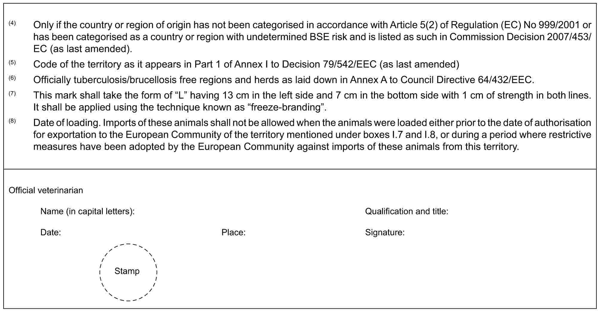 (4) Only if the country or region of origin has not been categorised in accordance with Article 5(2) of Regulation (EC) No 999/2001 or has been categorised as a country or region with undetermined BSE risk and is listed as such in Commission Decision 2007/453/EC (as last amended).(5) Code of the territory as it appears in Part 1 of Annex I to Decision 79/542/EEC (as last amended)(6) Officially tuberculosis/brucellosis free regions and herds as laid down in Annex A to Council Directive 64/432/EEC.(7) This mark shall take the form of “L” having 13 cm in the left side and 7 cm in the bottom side with 1 cm of strength in both lines. It shall be applied using the technique known as “freeze-branding”.(8) Date of loading. Imports of these animals shall not be allowed when the animals were loaded either prior to the date of authorisation for exportation to the European Community of the territory mentioned under boxes I.7 and I.8, or during a period where restrictive measures have been adopted by the European Community against imports of these animals from this territory.Official veterinarianName (in capital letters): Qualification and title:Date: Place: Signature:Stamp