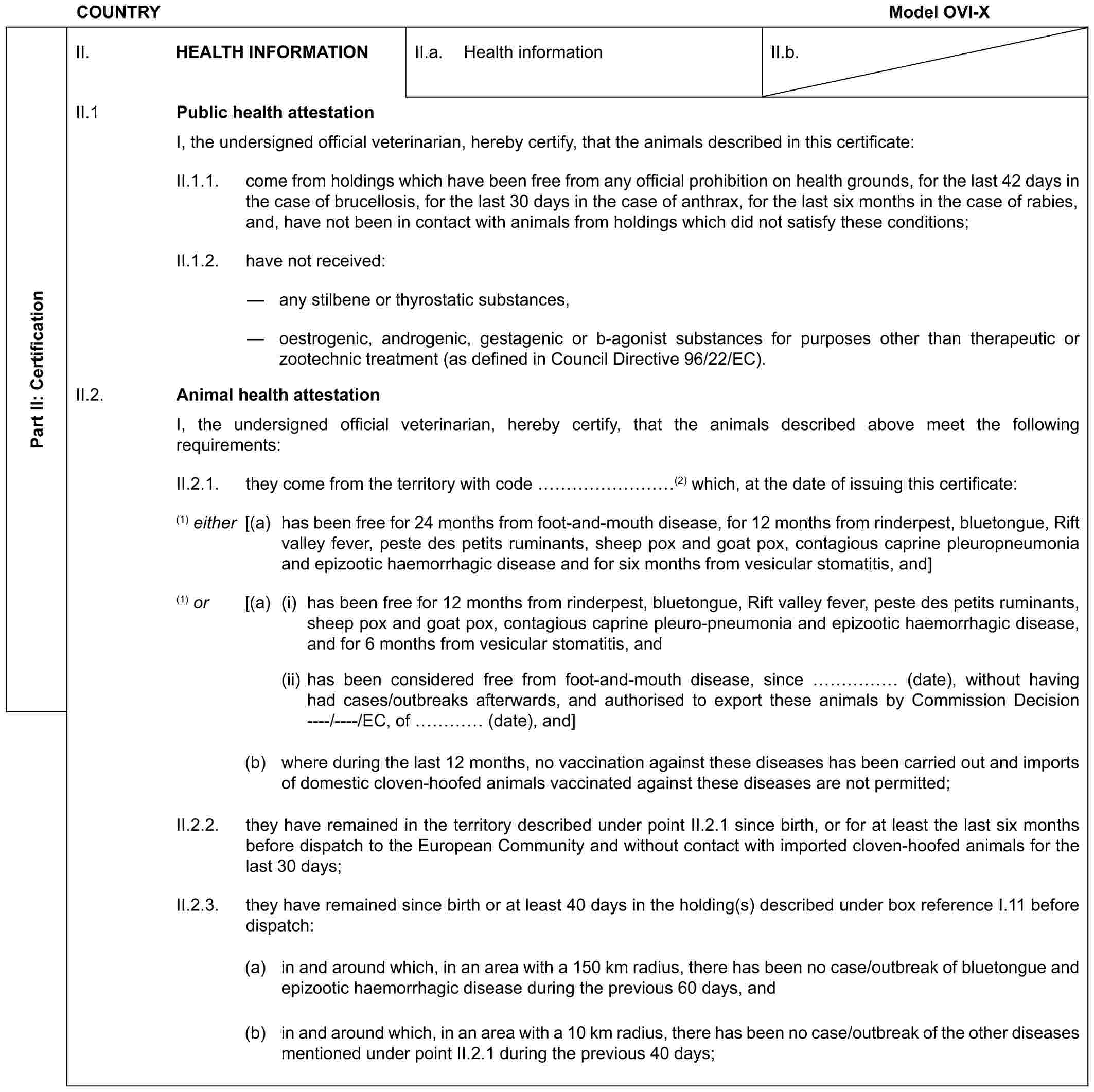 COUNTRY Model OVI-XPart II: CertificationII. HEALTH INFORMATIONII.a. Health informationII.b.II.1 Public health attestationI, the undersigned official veterinarian, hereby certify, that the animals described in this certificate:II.1.1. come from holdings which have been free from any official prohibition on health grounds, for the last 42 days in the case of brucellosis, for the last 30 days in the case of anthrax, for the last six months in the case of rabies, and, have not been in contact with animals from holdings which did not satisfy these conditions;II.1.2. have not received:— any stilbene or thyrostatic substances,— oestrogenic, androgenic, gestagenic or b-agonist substances for purposes other than therapeutic or zootechnic treatment (as defined in Council Directive 96/22/EC).II.2. Animal health attestationI, the undersigned official veterinarian, hereby certify, that the animals described above meet the following requirements:II.2.1. they come from the territory with code ………(2) which, at the date of issuing this certificate:(1) either [(a) has been free for 24 months from foot-and-mouth disease, for 12 months from rinderpest, bluetongue, Rift valley fever, peste des petits ruminants, sheep pox and goat pox, contagious caprine pleuropneumonia and epizootic haemorrhagic disease and for six months from vesicular stomatitis, and](1) or [(a) (i) has been free for 12 months from rinderpest, bluetongue, Rift valley fever, peste des petits ruminants, sheep pox and goat pox, contagious caprine pleuro-pneumonia and epizootic haemorrhagic disease, and for 6 months from vesicular stomatitis, and(ii) has been considered free from foot-and-mouth disease, since …… (date), without having had cases/outbreaks afterwards, and authorised to export these animals by Commission Decision ----/----/EC, of … (date), and](b) where during the last 12 months, no vaccination against these diseases has been carried out and imports of domestic cloven-hoofed animals vaccinated against these diseases are not permitted;II.2.2. they have remained in the territory described under point II.2.1 since birth, or for at least the last six months before dispatch to the European Community and without contact with imported cloven-hoofed animals for the last 30 days;II.2.3. they have remained since birth or at least 40 days in the holding(s) described under box reference I.11 before dispatch:(a) in and around which, in an area with a 150 km radius, there has been no case/outbreak of bluetongue and epizootic haemorrhagic disease during the previous 60 days, and(b) in and around which, in an area with a 10 km radius, there has been no case/outbreak of the other diseases mentioned under point II.2.1 during the previous 40 days;