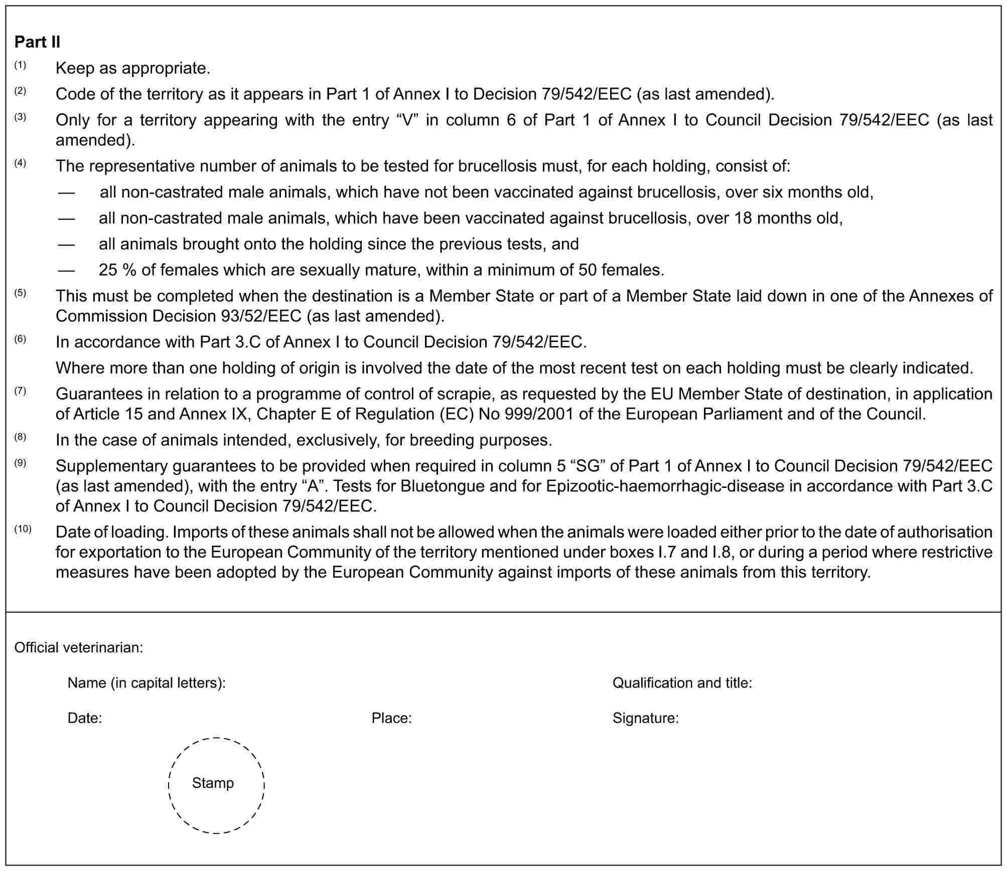 Part II(1) Keep as appropriate.(2) Code of the territory as it appears in Part 1 of Annex I to Decision 79/542/EEC (as last amended).(3) Only for a territory appearing with the entry “V” in column 6 of Part 1 of Annex I to Council Decision 79/542/EEC (as last amended).(4) The representative number of animals to be tested for brucellosis must, for each holding, consist of:— all non-castrated male animals, which have not been vaccinated against brucellosis, over six months old,— all non-castrated male animals, which have been vaccinated against brucellosis, over 18 months old,— all animals brought onto the holding since the previous tests, and— 25 % of females which are sexually mature, within a minimum of 50 females.(5) This must be completed when the destination is a Member State or part of a Member State laid down in one of the Annexes of Commission Decision 93/52/EEC (as last amended).(6) In accordance with Part 3.C of Annex I to Council Decision 79/542/EEC.Where more than one holding of origin is involved the date of the most recent test on each holding must be clearly indicated.(7) Guarantees in relation to a programme of control of scrapie, as requested by the EU Member State of destination, in application of Article 15 and Annex IX, Chapter E of Regulation (EC) No 999/2001 of the European Parliament and of the Council.(8) In the case of animals intended, exclusively, for breeding purposes.(9) Supplementary guarantees to be provided when required in column 5 “SG” of Part 1 of Annex I to Council Decision 79/542/EEC (as last amended), with the entry “A”. Tests for Bluetongue and for Epizootic-haemorrhagic-disease in accordance with Part 3.C of Annex I to Council Decision 79/542/EEC.(10) Date of loading. Imports of these animals shall not be allowed when the animals were loaded either prior to the date of authorisation for exportation to the European Community of the territory mentioned under boxes I.7 and I.8, or during a period where restrictive measures have been adopted by the European Community against imports of these animals from this territory.Official veterinarian:Name (in capital letters): Qualification and title:Date: Place: Signature:Stamp