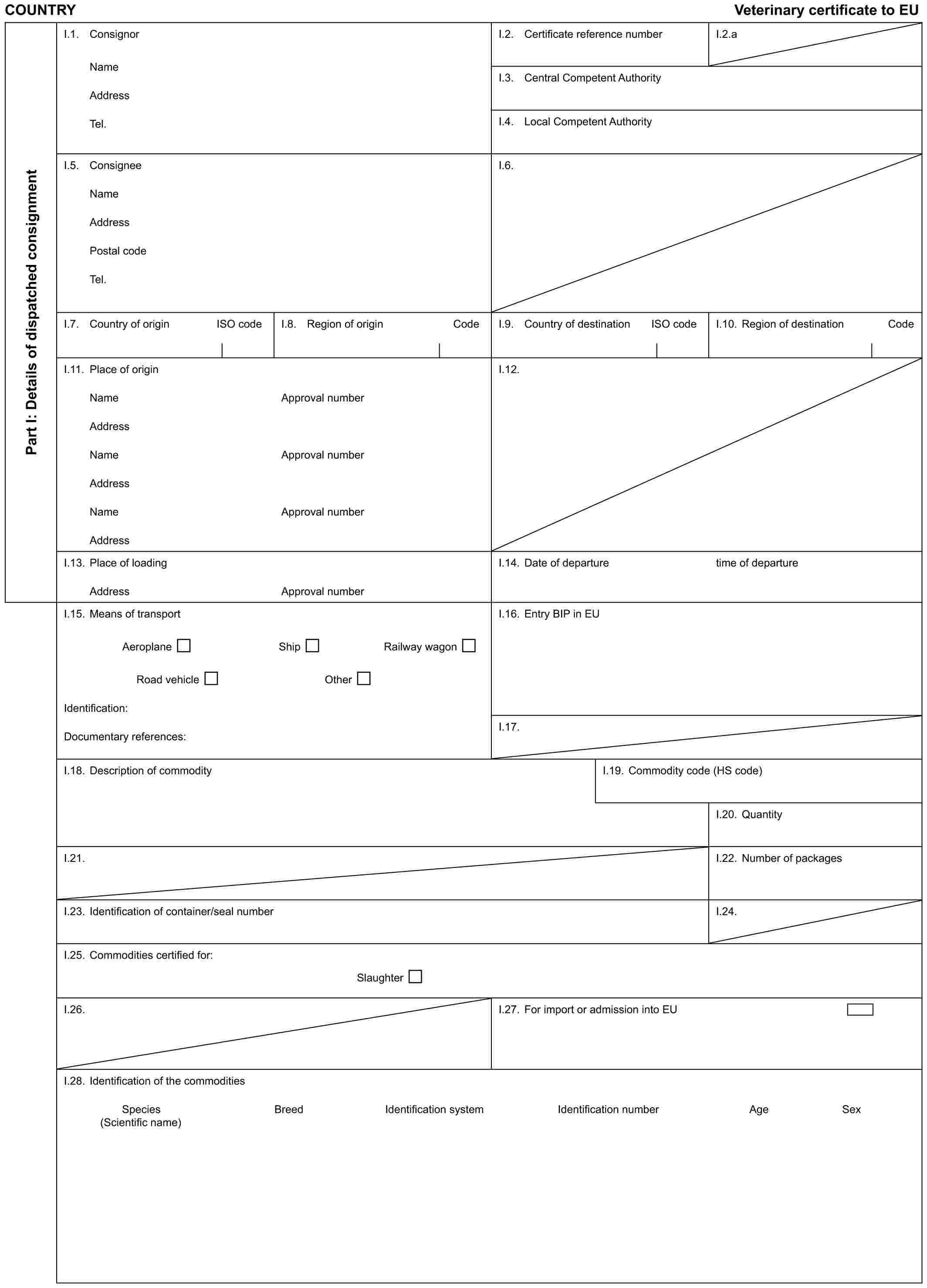 COUNTRY Veterinary certificate to EUPart I: Details of dispatched consignmentI.1. ConsignorNameAddressTel.I.2. Certificate reference numberI.2.aI.3. Central Competent AuthorityI.4. Local Competent AuthorityI.5. ConsigneeNameAddressPostal codeTel.I.6.I.7. Country of origin ISO codeI.8. Region of origin CodeI.9. Country of destination ISO codeI.10. Region of destination CodeI.11. Place of originNameAddressNameAddressNameAddressApproval numberApproval numberApproval numberI.12.I.13. Place of loadingAddressApproval numberI.14. Date of departuretime of departureI.15. Means of transportAeroplane Ship Railway wagonRoad vehicle OtherIdentification:Documentary references:I.16. Entry BIP in EUI.17.I.18. Description of commodityI.19. Commodity code (HS code)I.20. QuantityI.21.I.22. Number of packagesI.23. Identification of container/seal numberI.24.I.25. Commodities certified for:SlaughterI.26.I.27. For import or admission into EUI.28. Identification of the commoditiesSpecies Breed Identification system Identification number Age Sex(Scientific name)