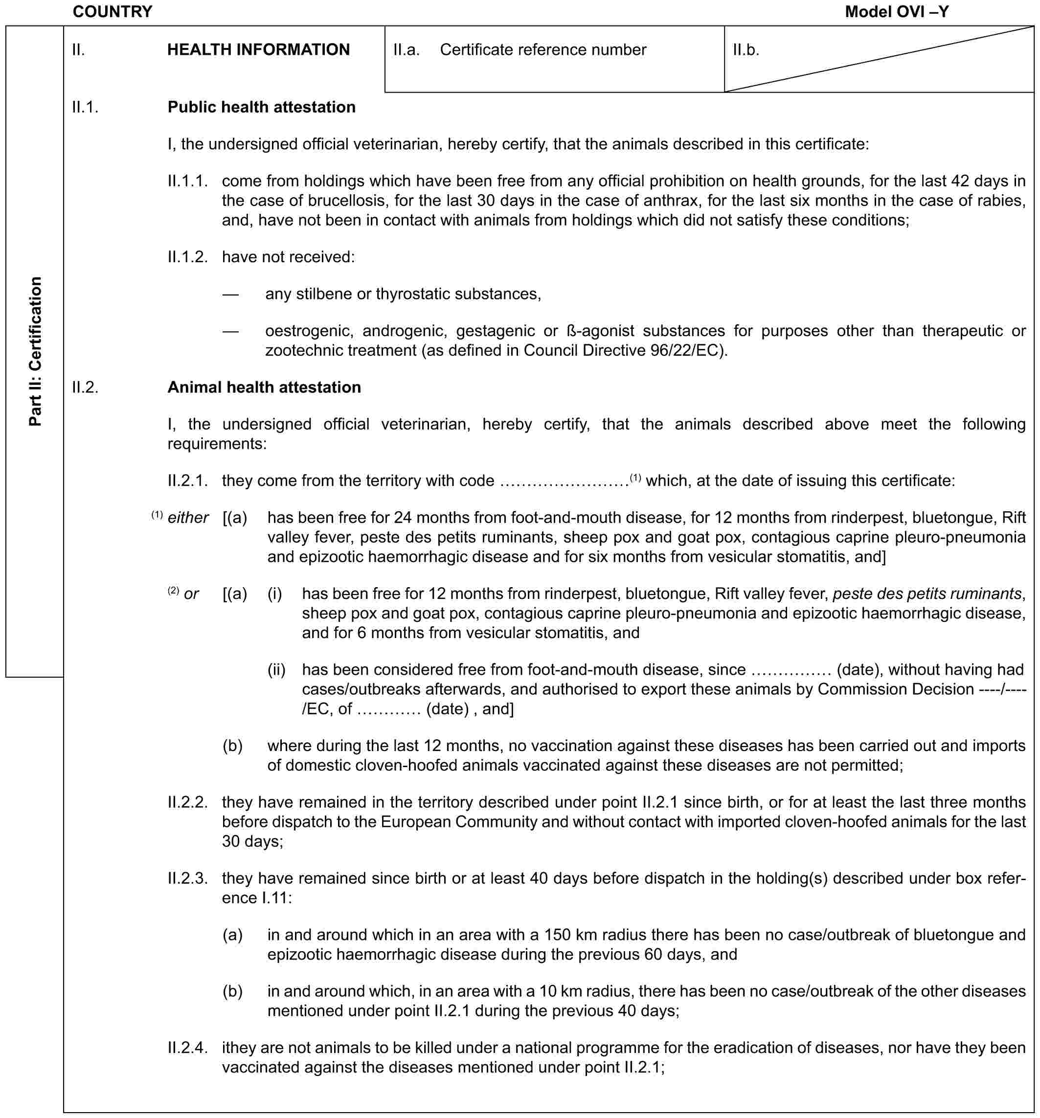 COUNTRY Model OVI –YPart II: CertificationII. HEALTH INFORMATIONII.a. Certificate reference numberII.b.II.1. Public health attestationI, the undersigned official veterinarian, hereby certify, that the animals described in this certificate:II.1.1. come from holdings which have been free from any official prohibition on health grounds, for the last 42 days in the case of brucellosis, for the last 30 days in the case of anthrax, for the last six months in the case of rabies, and, have not been in contact with animals from holdings which did not satisfy these conditions;II.1.2. have not received:— any stilbene or thyrostatic substances,— oestrogenic, androgenic, gestagenic or ß-agonist substances for purposes other than therapeutic or zootechnic treatment (as defined in Council Directive 96/22/EC).II.2. Animal health attestationI, the undersigned official veterinarian, hereby certify, that the animals described above meet the following requirements:II.2.1. they come from the territory with code ………(1) which, at the date of issuing this certificate:(1) either [(a) has been free for 24 months from foot-and-mouth disease, for 12 months from rinderpest, bluetongue, Rift valley fever, peste des petits ruminants, sheep pox and goat pox, contagious caprine pleuro-pneumonia and epizootic haemorrhagic disease and for six months from vesicular stomatitis, and](2) or [(a) (i) has been free for 12 months from rinderpest, bluetongue, Rift valley fever, peste des petits ruminants, sheep pox and goat pox, contagious caprine pleuro-pneumonia and epizootic haemorrhagic disease, and for 6 months from vesicular stomatitis, and(ii) has been considered free from foot-and-mouth disease, since …… (date), without having had cases/outbreaks afterwards, and authorised to export these animals by Commission Decision ----/----/EC, of … (date) , and](b) where during the last 12 months, no vaccination against these diseases has been carried out and imports of domestic cloven-hoofed animals vaccinated against these diseases are not permitted;II.2.2. they have remained in the territory described under point II.2.1 since birth, or for at least the last three months before dispatch to the European Community and without contact with imported cloven-hoofed animals for the last 30 days;II.2.3. they have remained since birth or at least 40 days before dispatch in the holding(s) described under box reference I.11:(a) in and around which in an area with a 150 km radius there has been no case/outbreak of bluetongue and epizootic haemorrhagic disease during the previous 60 days, and(b) in and around which, in an area with a 10 km radius, there has been no case/outbreak of the other diseases mentioned under point II.2.1 during the previous 40 days;II.2.4. ithey are not animals to be killed under a national programme for the eradication of diseases, nor have they been vaccinated against the diseases mentioned under point II.2.1;