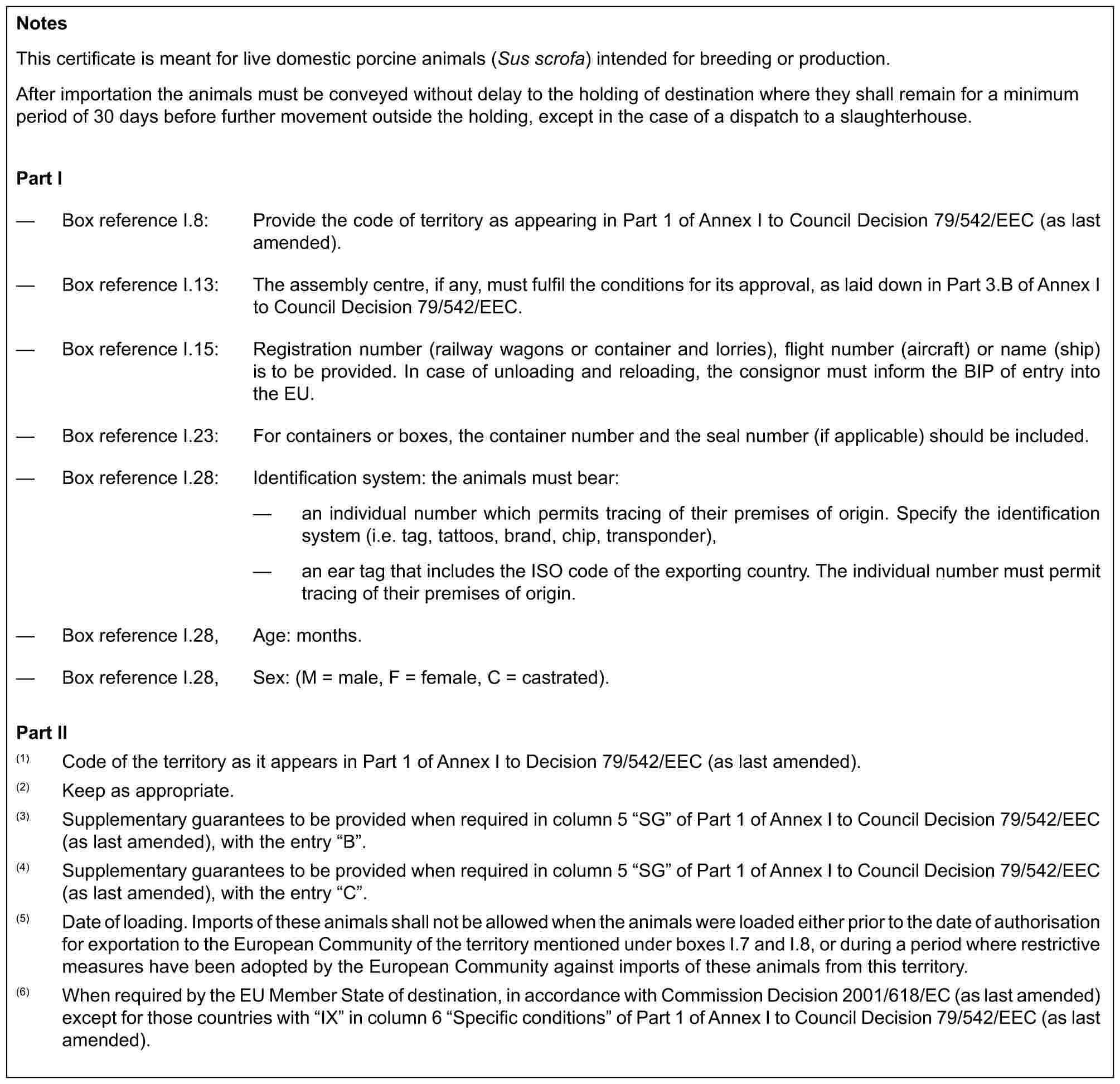NotesThis certificate is meant for live domestic porcine animals (Sus scrofa) intended for breeding or production.After importation the animals must be conveyed without delay to the holding of destination where they shall remain for a minimum period of 30 days before further movement outside the holding, except in the case of a dispatch to a slaughterhouse.Part I— Box reference I.8: Provide the code of territory as appearing in Part 1 of Annex I to Council Decision 79/542/EEC (as last amended).— Box reference I.13: The assembly centre, if any, must fulfil the conditions for its approval, as laid down in Part 3.B of Annex I to Council Decision 79/542/EEC.— Box reference I.15: Registration number (railway wagons or container and lorries), flight number (aircraft) or name (ship) is to be provided. In case of unloading and reloading, the consignor must inform the BIP of entry into the EU.— Box reference I.23: For containers or boxes, the container number and the seal number (if applicable) should be included.— Box reference I.28: Identification system: the animals must bear:— an individual number which permits tracing of their premises of origin. Specify the identification system (i.e. tag, tattoos, brand, chip, transponder),— an ear tag that includes the ISO code of the exporting country. The individual number must permit tracing of their premises of origin.— Box reference I.28, Age: months.— Box reference I.28, Sex: (M = male, F = female, C = castrated).Part II(1) Code of the territory as it appears in Part 1 of Annex I to Decision 79/542/EEC (as last amended).(2) Keep as appropriate.(3) Supplementary guarantees to be provided when required in column 5 “SG” of Part 1 of Annex I to Council Decision 79/542/EEC (as last amended), with the entry “B”.(4) Supplementary guarantees to be provided when required in column 5 “SG” of Part 1 of Annex I to Council Decision 79/542/EEC (as last amended), with the entry “C”.(5) Date of loading. Imports of these animals shall not be allowed when the animals were loaded either prior to the date of authorisation for exportation to the European Community of the territory mentioned under boxes I.7 and I.8, or during a period where restrictive measures have been adopted by the European Community against imports of these animals from this territory.(6) When required by the EU Member State of destination, in accordance with Commission Decision 2001/618/EC (as last amended) except for those countries with “IX” in column 6 “Specific conditions” of Part 1 of Annex I to Council Decision 79/542/EEC (as last amended).