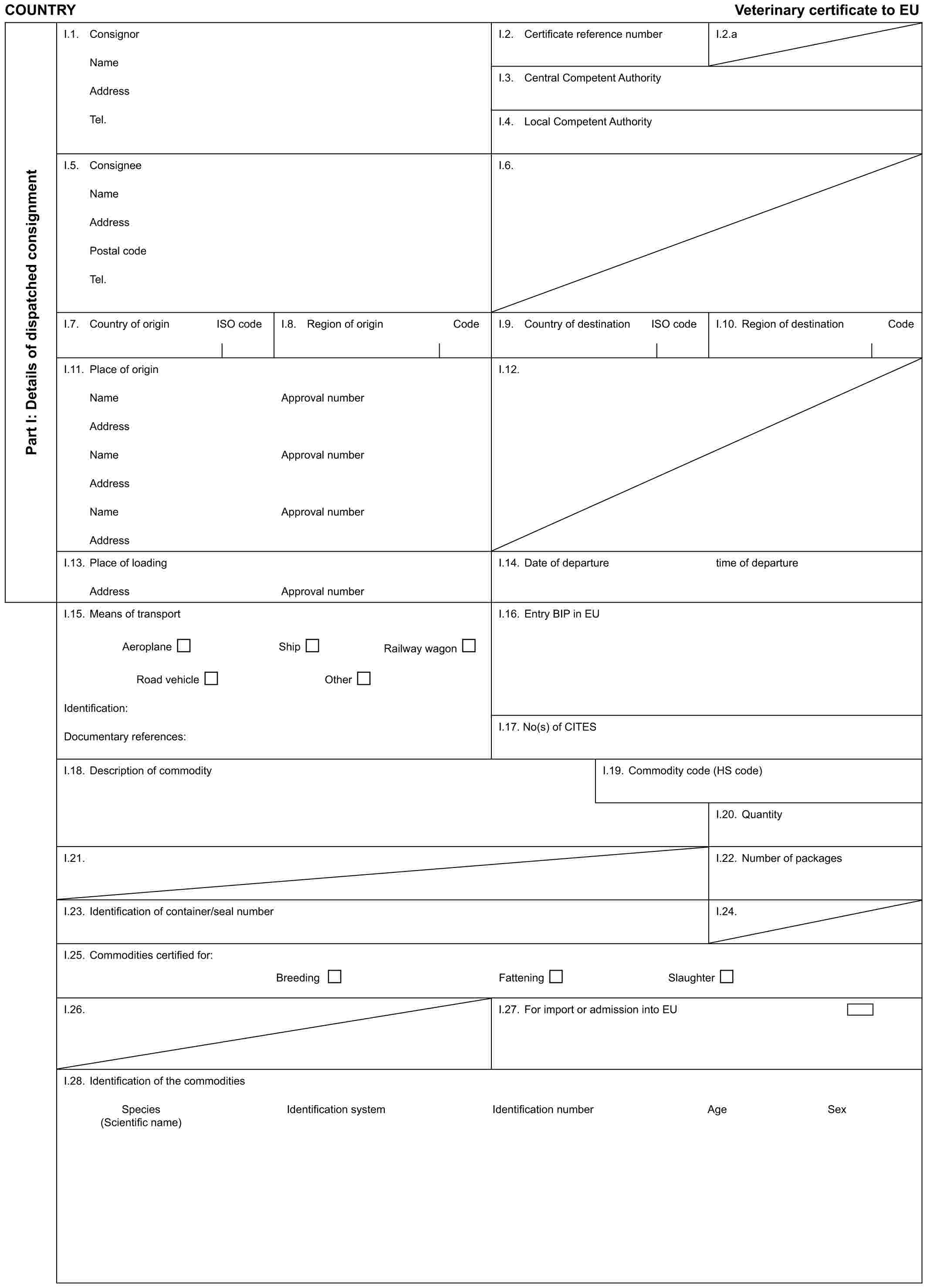 COUNTRY Veterinary certificate to EUPart I: Details of dispatched consignmentI.1. ConsignorNameAddressTel.I.2. Certificate reference numberI.2.aI.3. Central Competent AuthorityI.4. Local Competent AuthorityI.5. ConsigneeNameAddressPostal codeTel.I.6.I.7. Country of origin ISO codeI.8. Region of origin CodeI.9. Country of destination ISO codeI.10. Region of destination CodeI.11. Place of originNameAddressNameAddressNameAddressApproval numberApproval numberApproval numberI.12.I.13. Place of loadingAddressApproval numberI.14. Date of departuretime of departureI.15. Means of transportAeroplane Ship Railway wagonRoad vehicle OtherIdentification:Documentary references:I.16. Entry BIP in EUI.17. No(s) of CITESI.18. Description of commodityI.19. Commodity code (HS code)I.20. QuantityI.21.I.22. Number of packagesI.23. Identification of container/seal numberI.24.I.25. Commodities certified for:Breeding Fattening SlaughterI.26.I.27. For import or admission into EUI.28. Identification of the commoditiesSpecies Identification system Identification number Age Sex (Scientific name)