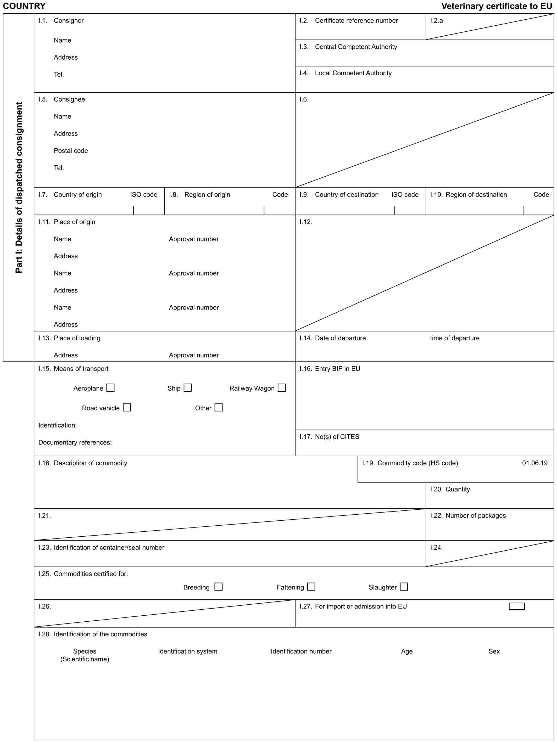 COUNTRY Veterinary certificate to EUPart I: Details of dispatched consignmentI.1. ConsignorNameAddressTel.I.2. Certificate reference numberI.2.aI.3. Central Competent AuthorityI.4. Local Competent AuthorityI.5. ConsigneeNameAddressPostal codeTel.I.6.I.7. Country of origin ISO codeI.8. Region of origin CodeI.9. Country of destination ISO codeI.10. Region of destination CodeI.11. Place of originNameAddressNameAddressNameAddressApproval numberApproval numberApproval numberI.12.I.13. Place of loadingAddressApproval numberI.14. Date of departuretime of departureI.15. Means of transportAeroplane Ship Railway WagonRoad vehicle OtherIdentification:Documentary references:I.16. Entry BIP in EUI.17. No(s) of CITESI.18. Description of commodityI.19. Commodity code (HS code)01.06.19I.20. QuantityI.21.I.22. Number of packagesI.23. Identification of container/seal numberI.24.I.25. Commodities certified for:Breeding Fattening SlaughterI.26.I.27. For import or admission into EUI.28. Identification of the commoditiesSpecies Identification system Identification number Age Sex (Scientific name)