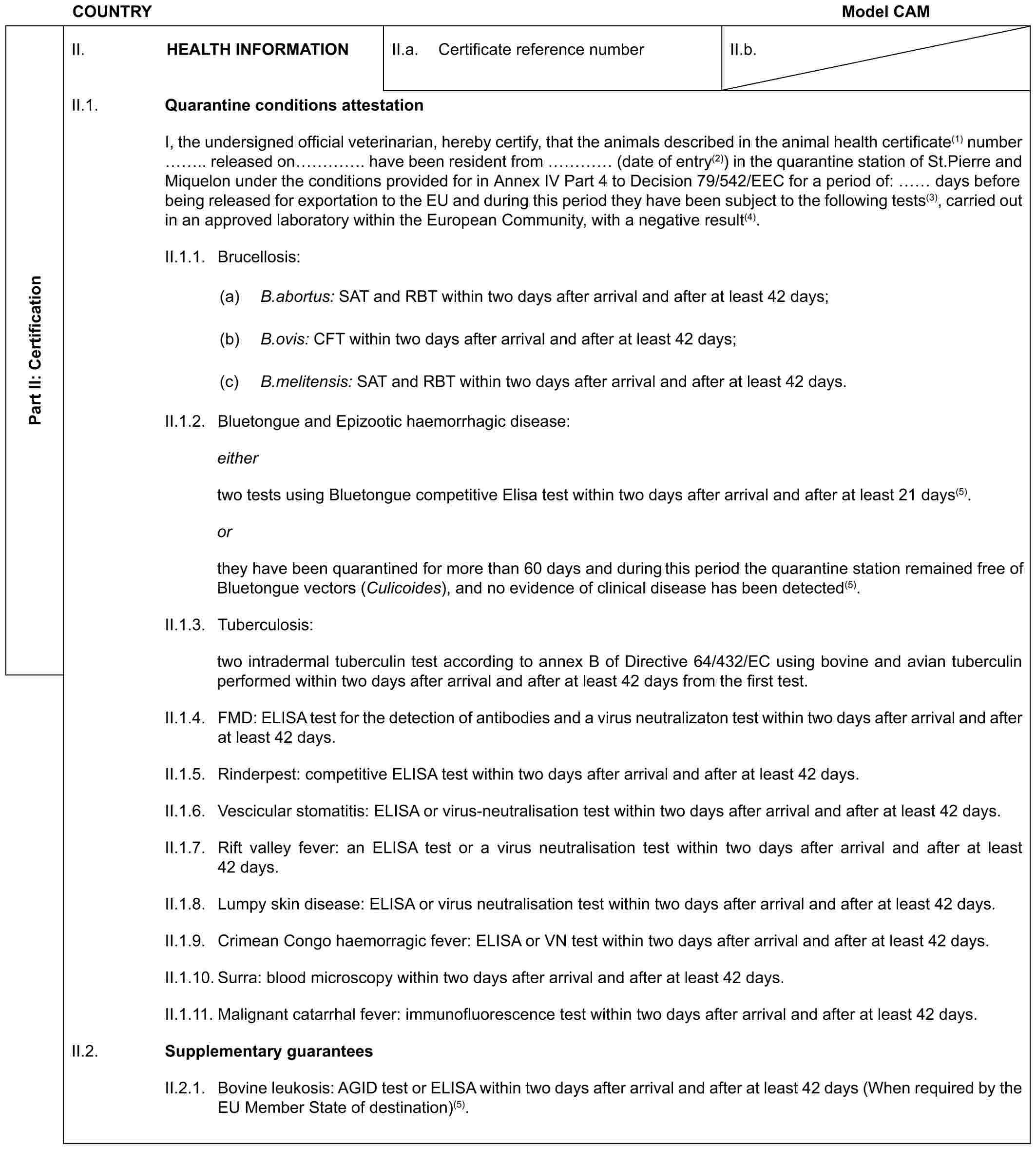 COUNTRY Model CAMPart II: CertificationII. HEALTH INFORMATIONII.a. Certificate reference numberII.b.II.1. Quarantine conditions attestationI, the undersigned official veterinarian, hereby certify, that the animals described in the animal health certificate(1) number .. released on …. have been resident from … (date of entry(2)) in the quarantine station of St.Pierre and Miquelon under the conditions provided for in Annex IV Part 4 to Decision 79/542/EEC for a period of: days before being released for exportation to the EU and during this period they have been subject to the following tests(3), carried out in an approved laboratory within the European Community, with a negative result(4).II.1.1. Brucellosis:(a) B.abortus: SAT and RBT within two days after arrival and after at least 42 days;(b) B.ovis: CFT within two days after arrival and after at least 42 days;(c) B.melitensis: SAT and RBT within two days after arrival and after at least 42 days.II.1.2. Bluetongue and Epizootic haemorrhagic disease:eithertwo tests using Bluetongue competitive Elisa test within two days after arrival and after at least 21 days(5).orthey have been quarantined for more than 60 days and during this period the quarantine station remained free of Bluetongue vectors (Culicoides), and no evidence of clinical disease has been detected(5).II.1.3. Tuberculosis:two intradermal tuberculin test according to annex B of Directive 64/432/EC using bovine and avian tuberculin performed within two days after arrival and after at least 42 days from the first test.II.1.4. FMD: ELISA test for the detection of antibodies and a virus neutralizaton test within two days after arrival and after at least 42 days.II.1.5. Rinderpest: competitive ELISA test within two days after arrival and after at least 42 days.II.1.6. Vescicular stomatitis: ELISA or virus-neutralisation test within two days after arrival and after at least 42 days.II.1.7. Rift valley fever: an ELISA test or a virus neutralisation test within two days after arrival and after at least 42 days.II.1.8. Lumpy skin disease: ELISA or virus neutralisation test within two days after arrival and after at least 42 days.II.1.9. Crimean Congo haemorragic fever: ELISA or VN test within two days after arrival and after at least 42 days.II.1.10. Surra: blood microscopy within two days after arrival and after at least 42 days.II.1.11. Malignant catarrhal fever: immunofluorescence test within two days after arrival and after at least 42 days.II.2. Supplementary guaranteesII.2.1. Bovine leukosis: AGID test or ELISA within two days after arrival and after at least 42 days (When required by the EU Member State of destination)(5).