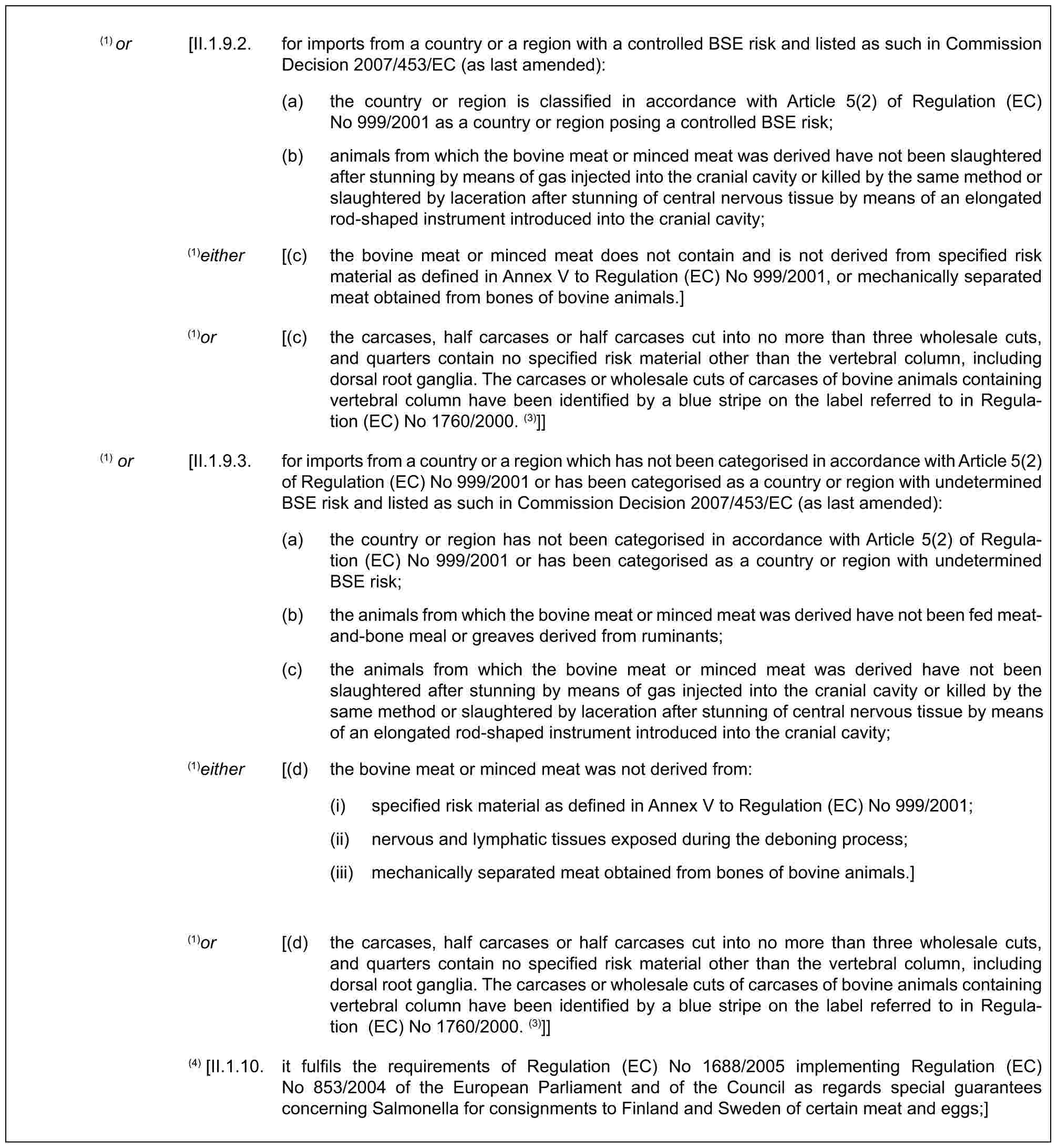 (1) or [II.1.9.2. for imports from a country or a region with a controlled BSE risk and listed as such in Commission Decision 2007/453/EC (as last amended):(a) the country or region is classified in accordance with Article 5(2) of Regulation (EC) No 999/2001 as a country or region posing a controlled BSE risk;(b) animals from which the bovine meat or minced meat was derived have not been slaughtered after stunning by means of gas injected into the cranial cavity or killed by the same method or slaughtered by laceration after stunning of central nervous tissue by means of an elongated rod-shaped instrument introduced into the cranial cavity;(1)either [(c) the bovine meat or minced meat does not contain and is not derived from specified risk material as defined in Annex V to Regulation (EC) No 999/2001, or mechanically separated meat obtained from bones of bovine animals.](1)or [(c) the carcases, half carcases or half carcases cut into no more than three wholesale cuts, and quarters contain no specified risk material other than the vertebral column, including dorsal root ganglia. The carcases or wholesale cuts of carcases of bovine animals containing vertebral column have been identified by a blue stripe on the label referred to in Regulation (EC) No 1760/2000. (3)]](1) or [II.1.9.3. for imports from a country or a region which has not been categorised in accordance with Article 5(2) of Regulation (EC) No 999/2001 or has been categorised as a country or region with undetermined BSE risk and listed as such in Commission Decision 2007/453/EC (as last amended):(a) the country or region has not been categorised in accordance with Article 5(2) of Regulation (EC) No 999/2001 or has been categorised as a country or region with undetermined BSE risk;(b) the animals from which the bovine meat or minced meat was derived have not been fed meat-and-bone meal or greaves derived from ruminants;(c) the animals from which the bovine meat or minced meat was derived have not been slaughtered after stunning by means of gas injected into the cranial cavity or killed by the same method or slaughtered by laceration after stunning of central nervous tissue by means of an elongated rod-shaped instrument introduced into the cranial cavity;(1)either [(d) the bovine meat or minced meat was not derived from:(i) specified risk material as defined in Annex V to Regulation (EC) No 999/2001;(ii) nervous and lymphatic tissues exposed during the deboning process;(iii) mechanically separated meat obtained from bones of bovine animals.](1)or [(d) the carcases, half carcases or half carcases cut into no more than three wholesale cuts, and quarters contain no specified risk material other than the vertebral column, including dorsal root ganglia. The carcases or wholesale cuts of carcases of bovine animals containing vertebral column have been identified by a blue stripe on the label referred to in Regulation (EC) No 1760/2000. (3)]](4) [II.1.10. it fulfils the requirements of Regulation (EC) No 1688/2005 implementing Regulation (EC) No 853/2004 of the European Parliament and of the Council as regards special guarantees concerning Salmonella for consignments to Finland and Sweden of certain meat and eggs;]