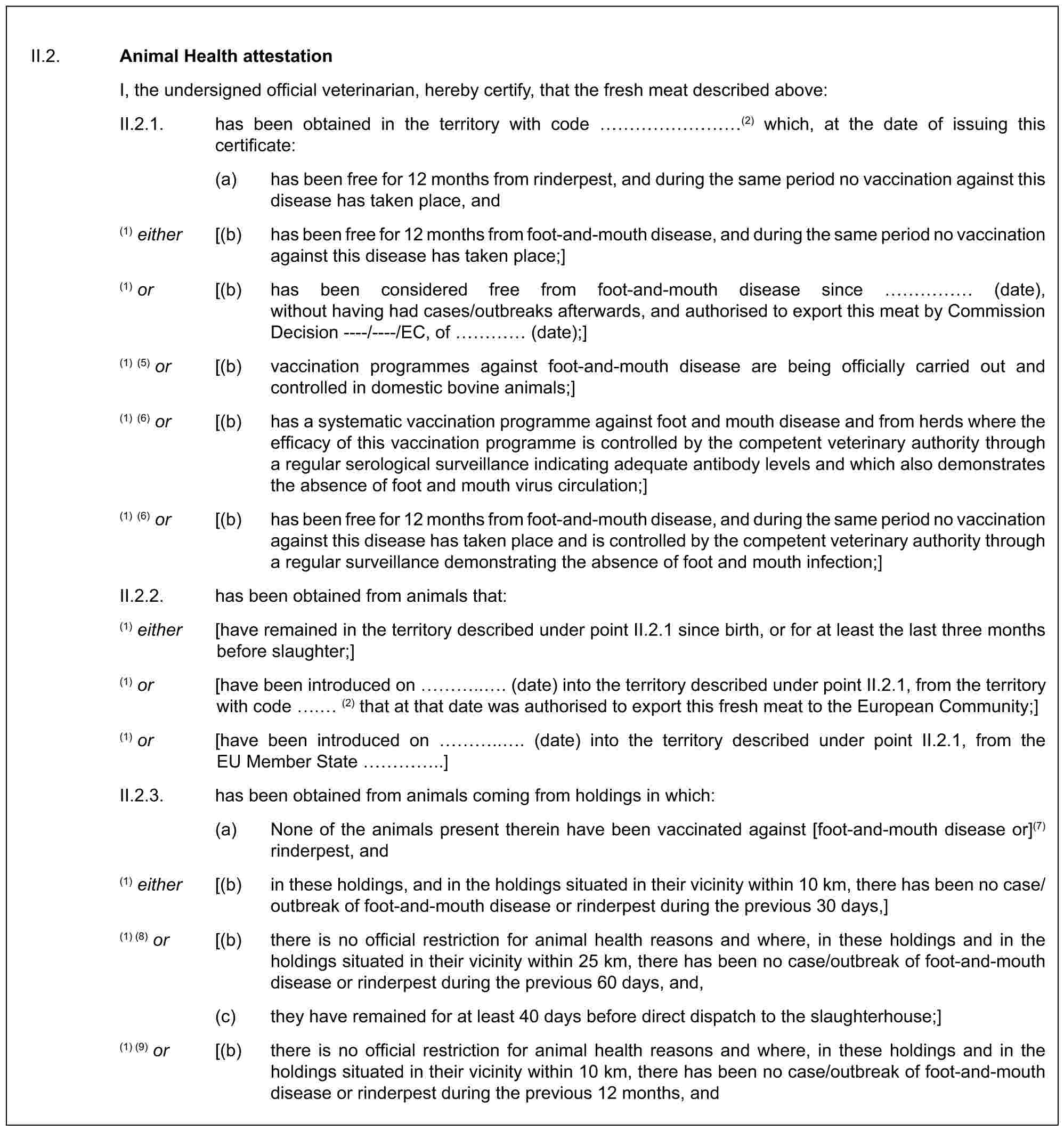 II.2. Animal Health attestationI, the undersigned official veterinarian, hereby certify, that the fresh meat described above:II.2.1. has been obtained in the territory with code ………(2) which, at the date of issuing this certificate:(a) has been free for 12 months from rinderpest, and during the same period no vaccination against this disease has taken place, and(1) either [(b) has been free for 12 months from foot-and-mouth disease, and during the same period no vaccination against this disease has taken place;](1) or [(b) has been considered free from foot-and-mouth disease since …… (date), without having had cases/outbreaks afterwards, and authorised to export this meat by Commission Decision ----/----/EC, of … (date);](1) (5) or [(b) vaccination programmes against foot-and-mouth disease are being officially carried out and controlled in domestic bovine animals;](1) (6) or [(b) has a systematic vaccination programme against foot and mouth disease and from herds where the efficacy of this vaccination programme is controlled by the competent veterinary authority through a regular serological surveillance indicating adequate antibody levels and which also demonstrates the absence of foot and mouth virus circulation;](1) (6) or [(b) has been free for 12 months from foot-and-mouth disease, and during the same period no vaccination against this disease has taken place and is controlled by the competent veterinary authority through a regular surveillance demonstrating the absence of foot and mouth infection;]II.2.2. has been obtained from animals that:(1) either [have remained in the territory described under point II.2.1 since birth, or for at least the last three months before slaughter;](1) or [have been introduced on …... (date) into the territory described under point II.2.1, from the territory with code . (2) that at that date was authorised to export this fresh meat to the European Community;](1) or [have been introduced on …... (date) into the territory described under point II.2.1, from the EU Member State …..]II.2.3. has been obtained from animals coming from holdings in which:(a) None of the animals present therein have been vaccinated against [foot-and-mouth disease or](7) rinderpest, and(1) either [(b) in these holdings, and in the holdings situated in their vicinity within 10 km, there has been no case/outbreak of foot-and-mouth disease or rinderpest during the previous 30 days,](1) (8) or [(b) there is no official restriction for animal health reasons and where, in these holdings and in the holdings situated in their vicinity within 25 km, there has been no case/outbreak of foot-and-mouth disease or rinderpest during the previous 60 days, and,(c) they have remained for at least 40 days before direct dispatch to the slaughterhouse;](1) (9) or [(b) there is no official restriction for animal health reasons and where, in these holdings and in the holdings situated in their vicinity within 10 km, there has been no case/outbreak of foot-and-mouth disease or rinderpest during the previous 12 months, and