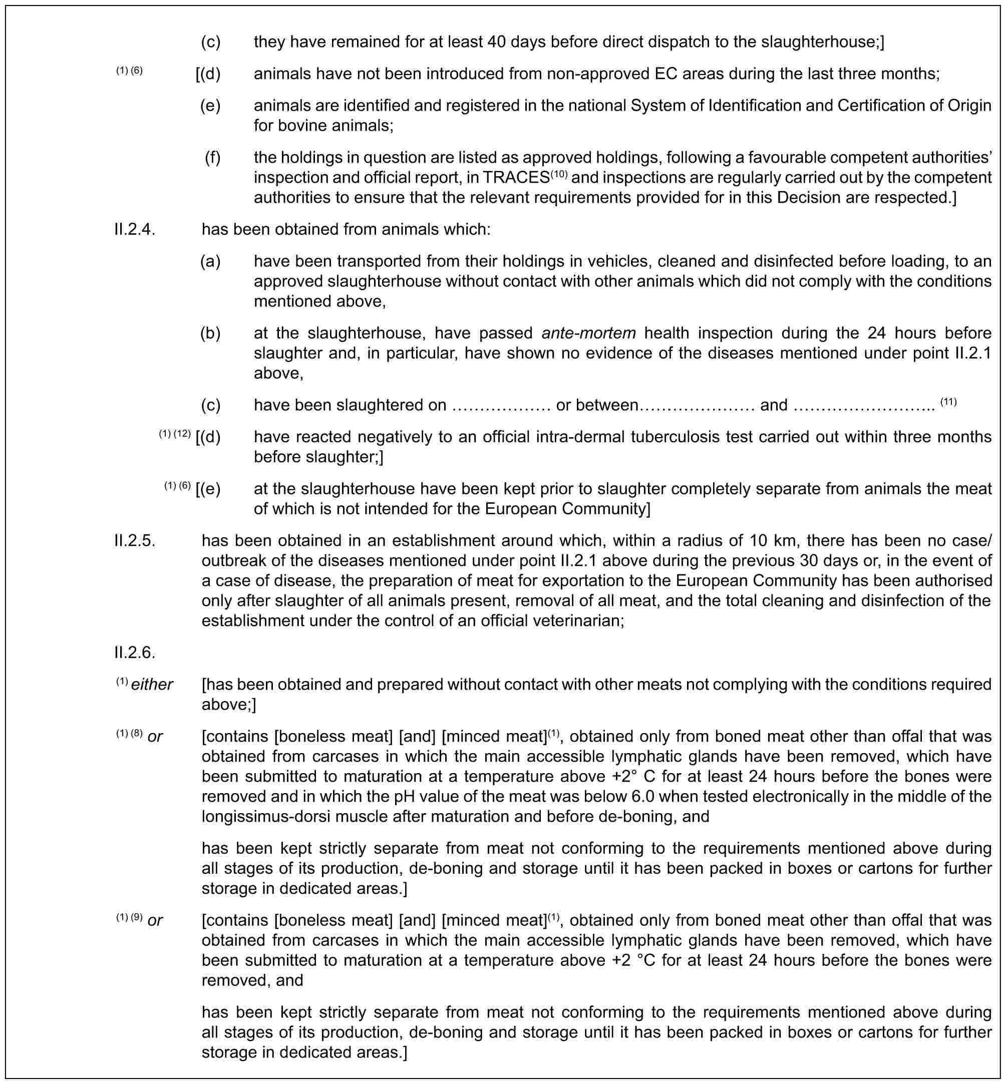 (c) they have remained for at least 40 days before direct dispatch to the slaughterhouse;](1) (6) [(d) animals have not been introduced from non-approved EC areas during the last three months;(e) animals are identified and registered in the national System of Identification and Certification of Origin for bovine animals;(f) the holdings in question are listed as approved holdings, following a favourable competent authorities’ inspection and official report, in TRACES(10) and inspections are regularly carried out by the competent authorities to ensure that the relevant requirements provided for in this Decision are respected.]II.2.4. has been obtained from animals which:(a) have been transported from their holdings in vehicles, cleaned and disinfected before loading, to an approved slaughterhouse without contact with other animals which did not comply with the conditions mentioned above,(b) at the slaughterhouse, have passed ante-mortem health inspection during the 24 hours before slaughter and, in particular, have shown no evidence of the diseases mentioned under point II.2.1 above,(c) have been slaughtered on …… or between …… and ……….. (11)(1) (12) [(d) have reacted negatively to an official intra-dermal tuberculosis test carried out within three months before slaughter;](1) (6) [(e) at the slaughterhouse have been kept prior to slaughter completely separate from animals the meat of which is not intended for the European Community]II.2.5. has been obtained in an establishment around which, within a radius of 10 km, there has been no case/outbreak of the diseases mentioned under point II.2.1 above during the previous 30 days or, in the event of a case of disease, the preparation of meat for exportation to the European Community has been authorised only after slaughter of all animals present, removal of all meat, and the total cleaning and disinfection of the establishment under the control of an official veterinarian;II.2.6.(1) either [has been obtained and prepared without contact with other meats not complying with the conditions required above;](1) (8) or [contains [boneless meat] [and] [minced meat](1), obtained only from boned meat other than offal that was obtained from carcases in which the main accessible lymphatic glands have been removed, which have been submitted to maturation at a temperature above +2° C for at least 24 hours before the bones were removed and in which the pH value of the meat was below 6.0 when tested electronically in the middle of the longissimus-dorsi muscle after maturation and before de-boning, andhas been kept strictly separate from meat not conforming to the requirements mentioned above during all stages of its production, de-boning and storage until it has been packed in boxes or cartons for further storage in dedicated areas.](1) (9) or [contains [boneless meat] [and] [minced meat](1), obtained only from boned meat other than offal that was obtained from carcases in which the main accessible lymphatic glands have been removed, which have been submitted to maturation at a temperature above +2 °C for at least 24 hours before the bones were removed, andhas been kept strictly separate from meat not conforming to the requirements mentioned above during all stages of its production, de-boning and storage until it has been packed in boxes or cartons for further storage in dedicated areas.]