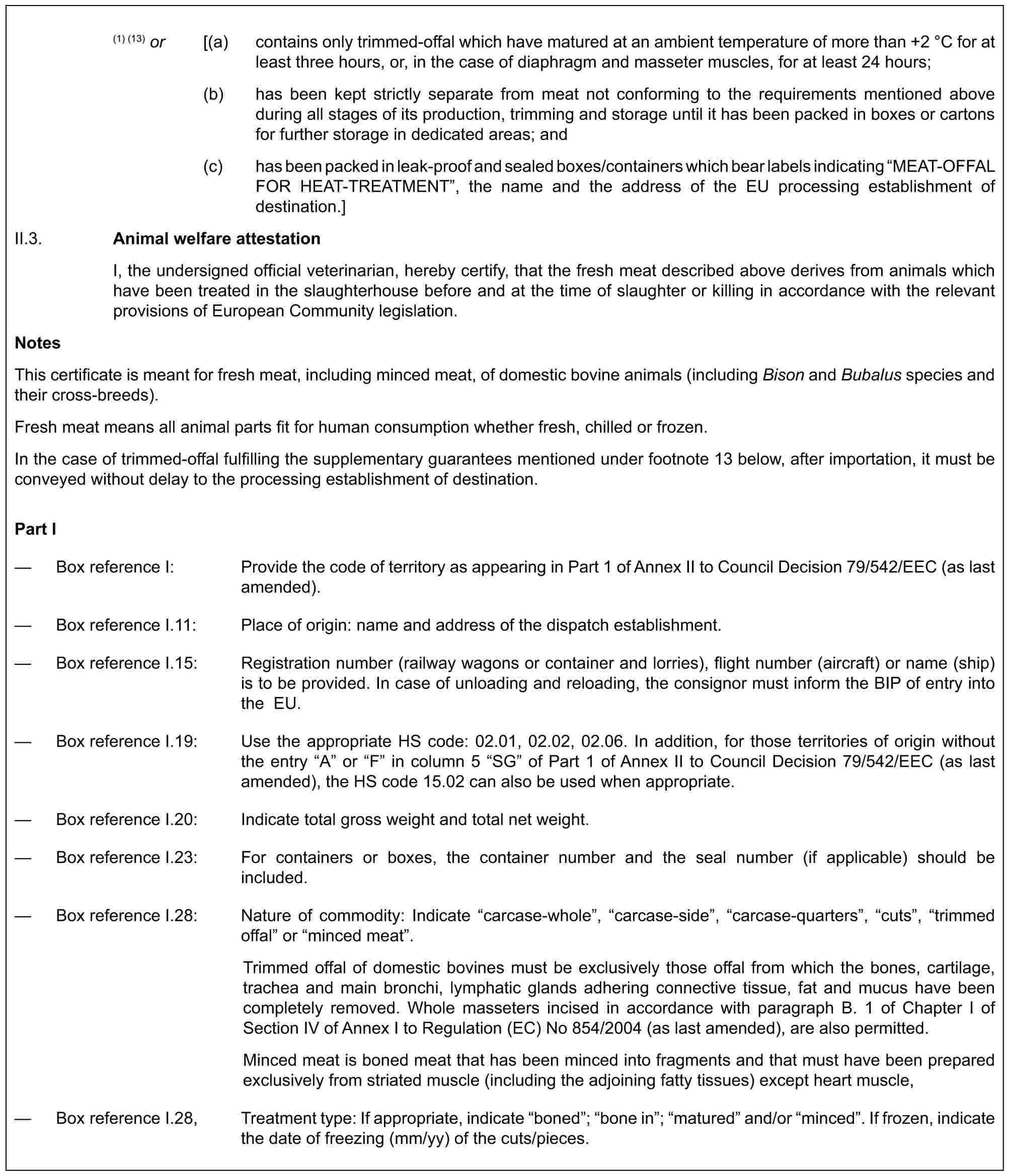 (1) (13) or [(a) contains only trimmed-offal which have matured at an ambient temperature of more than +2 °C for at least three hours, or, in the case of diaphragm and masseter muscles, for at least 24 hours;(b) has been kept strictly separate from meat not conforming to the requirements mentioned above during all stages of its production, trimming and storage until it has been packed in boxes or cartons for further storage in dedicated areas; and(c) has been packed in leak-proof and sealed boxes/containers which bear labels indicating “MEAT‐OFFAL FOR HEAT-TREATMENT”, the name and the address of the EU processing establishment of destination.]II.3. Animal welfare attestationI, the undersigned official veterinarian, hereby certify, that the fresh meat described above derives from animals which have been treated in the slaughterhouse before and at the time of slaughter or killing in accordance with the relevant provisions of European Community legislation.NotesThis certificate is meant for fresh meat, including minced meat, of domestic bovine animals (including Bison and Bubalus species and their cross-breeds).Fresh meat means all animal parts fit for human consumption whether fresh, chilled or frozen.In the case of trimmed-offal fulfilling the supplementary guarantees mentioned under footnote 13 below, after importation, it must be conveyed without delay to the processing establishment of destination.Part I— Box reference I: Provide the code of territory as appearing in Part 1 of Annex II to Council Decision 79/542/EEC (as last amended).— Box reference I.11: Place of origin: name and address of the dispatch establishment.— Box reference I.15: Registration number (railway wagons or container and lorries), flight number (aircraft) or name (ship) is to be provided. In case of unloading and reloading, the consignor must inform the BIP of entry into the EU.— Box reference I.19: Use the appropriate HS code: 02.01, 02.02, 02.06. In addition, for those territories of origin without the entry “A” or “F” in column 5 “SG” of Part 1 of Annex II to Council Decision 79/542/EEC (as last amended), the HS code 15.02 can also be used when appropriate.— Box reference I.20: Indicate total gross weight and total net weight.— Box reference I.23: For containers or boxes, the container number and the seal number (if applicable) should be included.— Box reference I.28: Nature of commodity: Indicate “carcase-whole”, “carcase-side”, “carcase-quarters”, “cuts”, “trimmed offal” or “minced meat”.Trimmed offal of domestic bovines must be exclusively those offal from which the bones, cartilage, trachea and main bronchi, lymphatic glands adhering connective tissue, fat and mucus have been completely removed. Whole masseters incised in accordance with paragraph B. 1 of Chapter I of Section IV of Annex I to Regulation (EC) No 854/2004 (as last amended), are also permitted.Minced meat is boned meat that has been minced into fragments and that must have been prepared exclusively from striated muscle (including the adjoining fatty tissues) except heart muscle,— Box reference I.28, Treatment type: If appropriate, indicate “boned”; “bone in”; “matured” and/or “minced”. If frozen, indicate the date of freezing (mm/yy) of the cuts/pieces.
