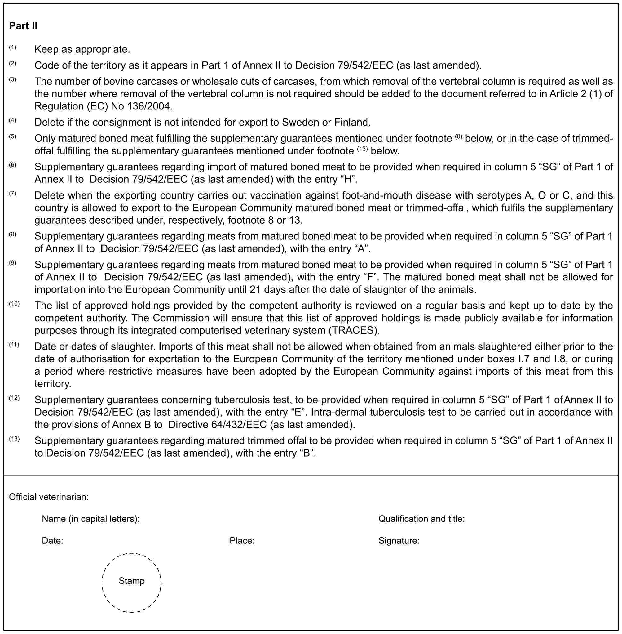 Part II(1) Keep as appropriate.(2) Code of the territory as it appears in Part 1 of Annex II to Decision 79/542/EEC (as last amended).(3) The number of bovine carcases or wholesale cuts of carcases, from which removal of the vertebral column is required as well as the number where removal of the vertebral column is not required should be added to the document referred to in Article 2 (1) of Regulation (EC) No 136/2004.(4) Delete if the consignment is not intended for export to Sweden or Finland.(5) Only matured boned meat fulfilling the supplementary guarantees mentioned under footnote (8) below, or in the case of trimmed-offal fulfilling the supplementary guarantees mentioned under footnote (13) below.(6) Supplementary guarantees regarding import of matured boned meat to be provided when required in column 5 “SG” of Part 1 of Annex II to Decision 79/542/EEC (as last amended) with the entry “H”.(7) Delete when the exporting country carries out vaccination against foot-and-mouth disease with serotypes A, O or C, and this country is allowed to export to the European Community matured boned meat or trimmed-offal, which fulfils the supplementary guarantees described under, respectively, footnote 8 or 13.(8) Supplementary guarantees regarding meats from matured boned meat to be provided when required in column 5 “SG” of Part 1 of Annex II to Decision 79/542/EEC (as last amended), with the entry “A”.(9) Supplementary guarantees regarding meats from matured boned meat to be provided when required in column 5 “SG” of Part 1 of Annex II to Decision 79/542/EEC (as last amended), with the entry “F”. The matured boned meat shall not be allowed for importation into the European Community until 21 days after the date of slaughter of the animals.(10) The list of approved holdings provided by the competent authority is reviewed on a regular basis and kept up to date by the competent authority. The Commission will ensure that this list of approved holdings is made publicly available for information purposes through its integrated computerised veterinary system (TRACES).(11) Date or dates of slaughter. Imports of this meat shall not be allowed when obtained from animals slaughtered either prior to the date of authorisation for exportation to the European Community of the territory mentioned under boxes I.7 and I.8, or during a period where restrictive measures have been adopted by the European Community against imports of this meat from this territory.(12) Supplementary guarantees concerning tuberculosis test, to be provided when required in column 5 “SG” of Part 1 of Annex II to Decision 79/542/EEC (as last amended), with the entry “E”. Intra-dermal tuberculosis test to be carried out in accordance with the provisions of Annex B to Directive 64/432/EEC (as last amended).(13) Supplementary guarantees regarding matured trimmed offal to be provided when required in column 5 “SG” of Part 1 of Annex II to Decision 79/542/EEC (as last amended), with the entry “B”.Official veterinarian:Name (in capital letters): Qualification and title:Date: Place: Signature:Stamp