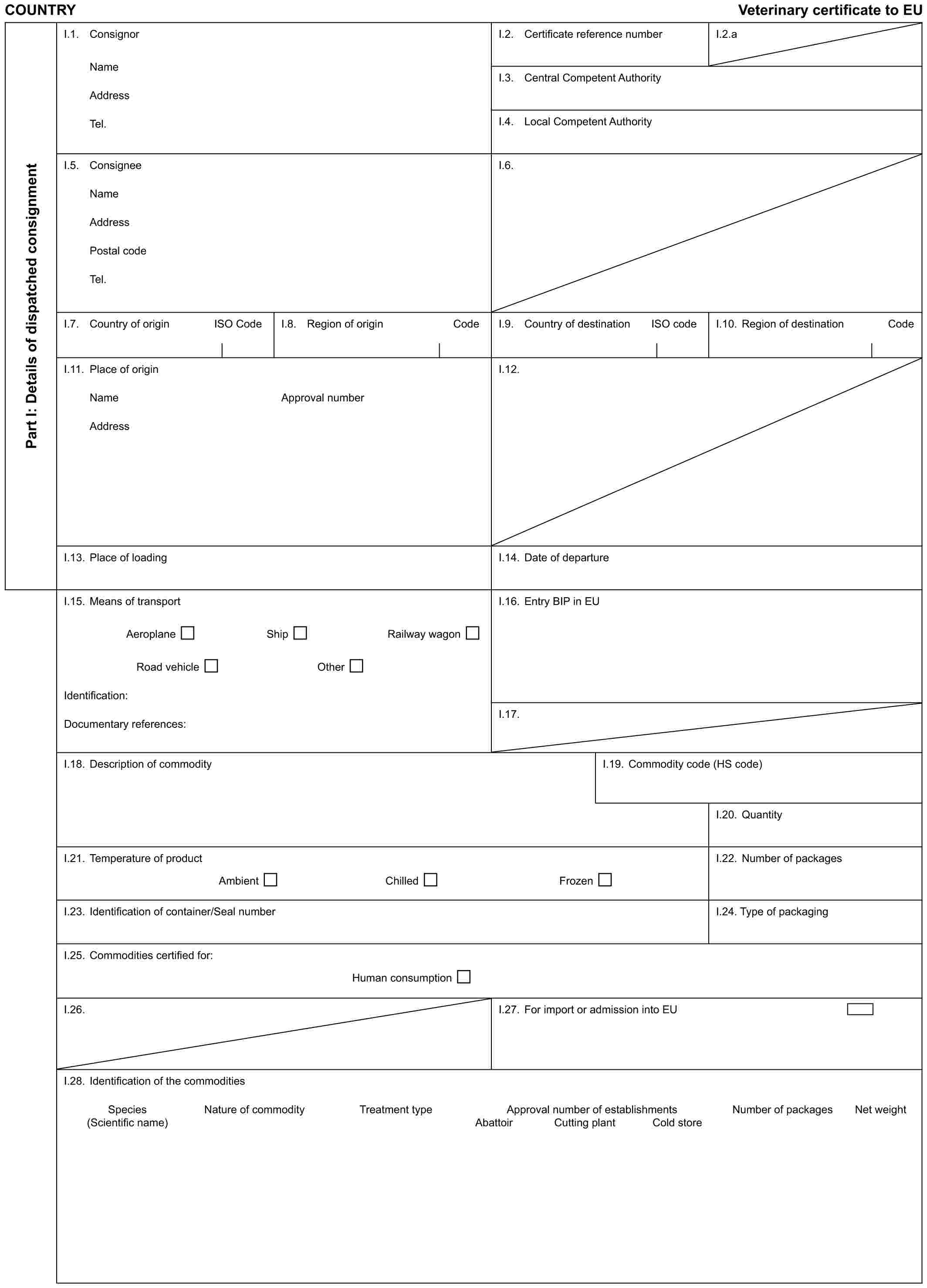 COUNTRY Veterinary certificate to EUPart I: Details of dispatched consignmentI.1. ConsignorNameAddressTel.I.2. Certificate reference numberI.2.aI.3. Central Competent AuthorityI.4. Local Competent AuthorityI.5. ConsigneeNameAddressPostal codeTel.I.6.I.7. Country of origin ISO CodeI.8. Region of origin CodeI.9. Country of destination ISO codeI.10. Region of destination CodeI.11. Place of originNameAddressApproval numberI.12.I.13. Place of loadingI.14. Date of departureI.15. Means of transportAeroplane Ship Railway wagonRoad vehicle OtherIdentification:Documentary references:I.16. Entry BIP in EUI.17.I.18. Description of commodityI.19. Commodity code (HS code)I.20. QuantityI.21. Temperature of productAmbient Chilled FrozenI.22. Number of packagesI.23. Identification of container/Seal numberI.24. Type of packagingI.25. Commodities certified for:Human consumptionI.26.I.27. For import or admission into EUI.28. Identification of the commoditiesSpecies Nature of commodity Treatment type Approval number of establishments Number of packages Net weight(Scientific name) Abattoir Cutting plant Cold store