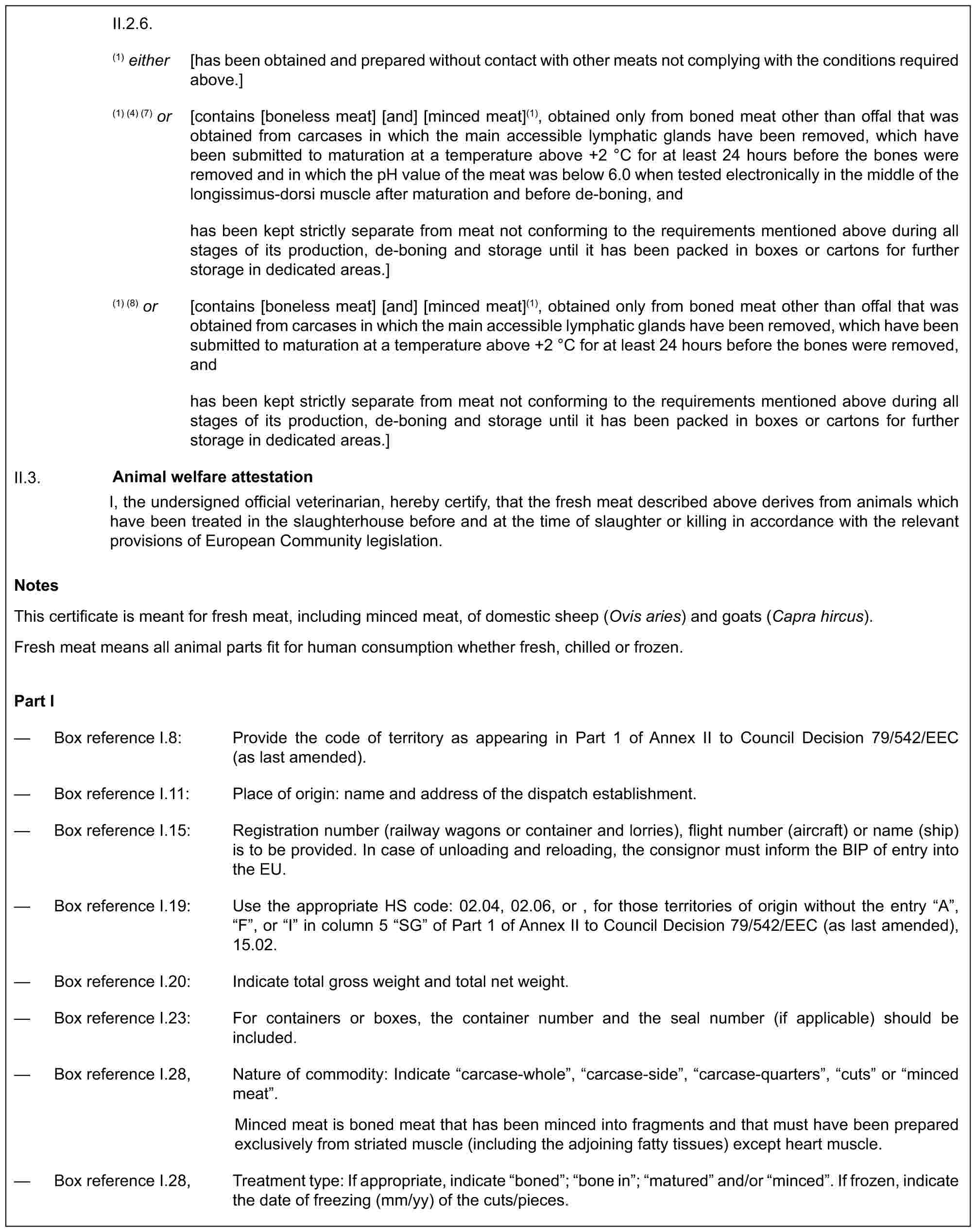 II.2.6.(1) either [has been obtained and prepared without contact with other meats not complying with the conditions required above.](1) (4) (7) or [contains [boneless meat] [and] [minced meat](1), obtained only from boned meat other than offal that was obtained from carcases in which the main accessible lymphatic glands have been removed, which have been submitted to maturation at a temperature above +2 °C for at least 24 hours before the bones were removed and in which the pH value of the meat was below 6.0 when tested electronically in the middle of the longissimus-dorsi muscle after maturation and before de-boning, andhas been kept strictly separate from meat not conforming to the requirements mentioned above during all stages of its production, de-boning and storage until it has been packed in boxes or cartons for further storage in dedicated areas.](1) (8) or [contains [boneless meat] [and] [minced meat](1), obtained only from boned meat other than offal that was obtained from carcases in which the main accessible lymphatic glands have been removed, which have been submitted to maturation at a temperature above +2 °C for at least 24 hours before the bones were removed, andhas been kept strictly separate from meat not conforming to the requirements mentioned above during all stages of its production, de-boning and storage until it has been packed in boxes or cartons for further storage in dedicated areas.]II.3. Animal welfare attestationI, the undersigned official veterinarian, hereby certify, that the fresh meat described above derives from animals which have been treated in the slaughterhouse before and at the time of slaughter or killing in accordance with the relevant provisions of European Community legislation.NotesThis certificate is meant for fresh meat, including minced meat, of domestic sheep (Ovis aries) and goats (Capra hircus).Fresh meat means all animal parts fit for human consumption whether fresh, chilled or frozen.Part I— Box reference I.8: Provide the code of territory as appearing in Part 1 of Annex II to Council Decision 79/542/EEC (as last amended).— Box reference I.11: Place of origin: name and address of the dispatch establishment.— Box reference I.15: Registration number (railway wagons or container and lorries), flight number (aircraft) or name (ship) is to be provided. In case of unloading and reloading, the consignor must inform the BIP of entry into the EU.— Box reference I.19: Use the appropriate HS code: 02.04, 02.06, or , for those territories of origin without the entry “A”, “F”, or “I” in column 5 “SG” of Part 1 of Annex II to Council Decision 79/542/EEC (as last amended), 15.02.— Box reference I.20: Indicate total gross weight and total net weight.— Box reference I.23: For containers or boxes, the container number and the seal number (if applicable) should be included.— Box reference I.28, Nature of commodity: Indicate “carcase-whole”, “carcase-side”, “carcase-quarters”, “cuts” or “minced meat”.Minced meat is boned meat that has been minced into fragments and that must have been prepared exclusively from striated muscle (including the adjoining fatty tissues) except heart muscle.— Box reference I.28, Treatment type: If appropriate, indicate “boned”; “bone in”; “matured” and/or “minced”. If frozen, indicate the date of freezing (mm/yy) of the cuts/pieces.