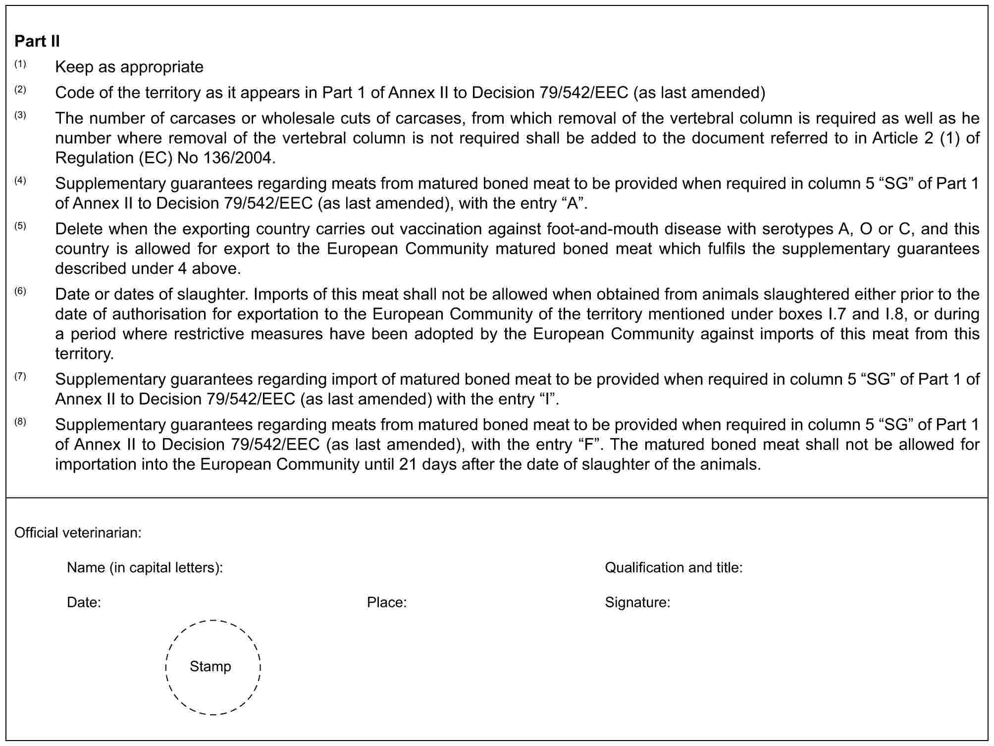 Part II(1) Keep as appropriate(2) Code of the territory as it appears in Part 1 of Annex II to Decision 79/542/EEC (as last amended)(3) The number of carcases or wholesale cuts of carcases, from which removal of the vertebral column is required as well as he number where removal of the vertebral column is not required shall be added to the document referred to in Article 2 (1) of Regulation (EC) No 136/2004.(4) Supplementary guarantees regarding meats from matured boned meat to be provided when required in column 5 “SG” of Part 1 of Annex II to Decision 79/542/EEC (as last amended), with the entry “A”.(5) Delete when the exporting country carries out vaccination against foot-and-mouth disease with serotypes A, O or C, and this country is allowed for export to the European Community matured boned meat which fulfils the supplementary guarantees described under 4 above.(6) Date or dates of slaughter. Imports of this meat shall not be allowed when obtained from animals slaughtered either prior to the date of authorisation for exportation to the European Community of the territory mentioned under boxes I.7 and I.8, or during a period where restrictive measures have been adopted by the European Community against imports of this meat from this territory.(7) Supplementary guarantees regarding import of matured boned meat to be provided when required in column 5 “SG” of Part 1 of Annex II to Decision 79/542/EEC (as last amended) with the entry “I”.(8) Supplementary guarantees regarding meats from matured boned meat to be provided when required in column 5 “SG” of Part 1 of Annex II to Decision 79/542/EEC (as last amended), with the entry “F”. The matured boned meat shall not be allowed for importation into the European Community until 21 days after the date of slaughter of the animals.Official veterinarian:Name (in capital letters): Qualification and title:Date: Place: Signature:Stamp