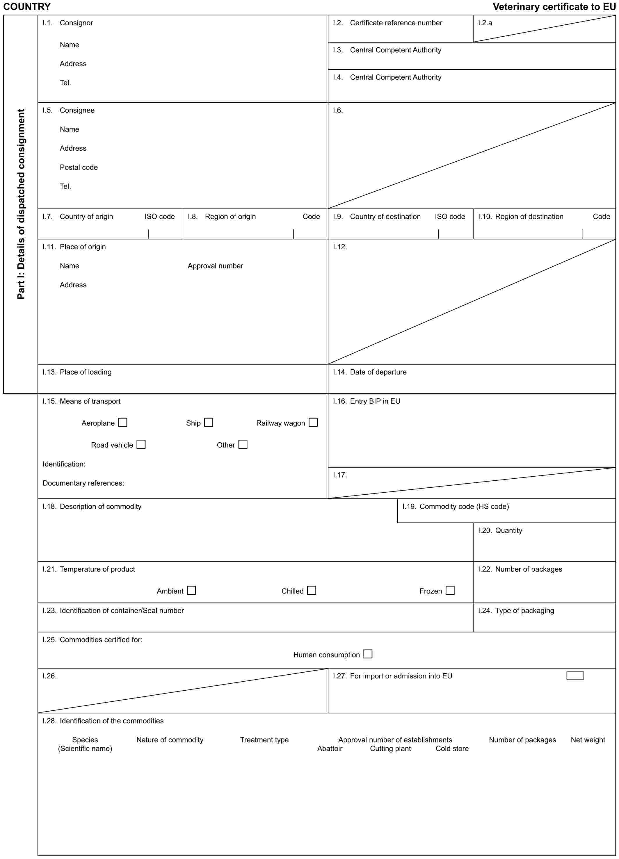 COUNTRY Veterinary certificate to EUPart I: Details of dispatched consignmentI.1. ConsignorNameAddressTel.I.2. Certificate reference numberI.2.aI.3. Central Competent AuthorityI.4. Central Competent AuthorityI.5. ConsigneeNameAddressPostal codeTel.I.6.I.7. Country of origin ISO codeI.8. Region of origin CodeI.9. Country of destination ISO codeI.10. Region of destination CodeI.11. Place of originNameAddressApproval numberI.12.I.13. Place of loadingI.14. Date of departureI.15. Means of transportAeroplane Ship Railway wagonRoad vehicle OtherIdentification:Documentary references:I.16. Entry BIP in EUI.17.I.18. Description of commodityI.19. Commodity code (HS code)I.20. QuantityI.21. Temperature of productAmbient Chilled FrozenI.22. Number of packagesI.23. Identification of container/Seal numberI.24. Type of packagingI.25. Commodities certified for:Human consumptionI.26.I.27. For import or admission into EUI.28. Identification of the commoditiesSpecies (Scientific name) Nature of commodity Treatment type Approval number of establishments Number of packages Net weightAbattoir Cutting plant Cold store