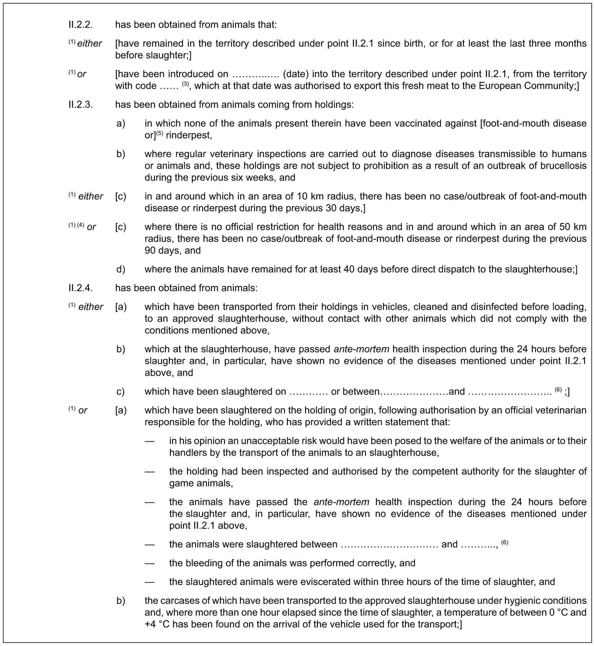 II.2.2. has been obtained from animals that:(1) either [have remained in the territory described under point II.2.1 since birth, or for at least the last three months before slaughter;](1) or [have been introduced on …... (date) into the territory described under point II.2.1, from the territory with code (3), which at that date was authorised to export this fresh meat to the European Community;]II.2.3. has been obtained from animals coming from holdings:a) in which none of the animals present therein have been vaccinated against [foot-and-mouth disease or](5) rinderpest,b) where regular veterinary inspections are carried out to diagnose diseases transmissible to humans or animals and, these holdings are not subject to prohibition as a result of an outbreak of brucellosis during the previous six weeks, and(1) either [c) in and around which in an area of 10 km radius, there has been no case/outbreak of foot-and-mouth disease or rinderpest during the previous 30 days,](1) (4) or [c) where there is no official restriction for health reasons and in and around which in an area of 50 km radius, there has been no case/outbreak of foot-and-mouth disease or rinderpest during the previous 90 days, andd) where the animals have remained for at least 40 days before direct dispatch to the slaughterhouse;]II.2.4. has been obtained from animals:(1) either [a) which have been transported from their holdings in vehicles, cleaned and disinfected before loading, to an approved slaughterhouse, without contact with other animals which did not comply with the conditions mentioned above,b) which at the slaughterhouse, have passed ante-mortem health inspection during the 24 hours before slaughter and, in particular, have shown no evidence of the diseases mentioned under point II.2.1 above, andc) which have been slaughtered on … or between …… and ……….. (6) ;](1) or [a) which have been slaughtered on the holding of origin, following authorisation by an official veterinarian responsible for the holding, who has provided a written statement that:— in his opinion an unacceptable risk would have been posed to the welfare of the animals or to their handlers by the transport of the animals to an slaughterhouse,— the holding had been inspected and authorised by the competent authority for the slaughter of game animals,— the animals have passed the ante-mortem health inspection during the 24 hours before the slaughter and, in particular, have shown no evidence of the diseases mentioned under point II.2.1 above,— the animals were slaughtered between ………… and ….., (6)— the bleeding of the animals was performed correctly, and— the slaughtered animals were eviscerated within three hours of the time of slaughter, andb) the carcases of which have been transported to the approved slaughterhouse under hygienic conditions and, where more than one hour elapsed since the time of slaughter, a temperature of between 0 °C and +4 °C has been found on the arrival of the vehicle used for the transport;]