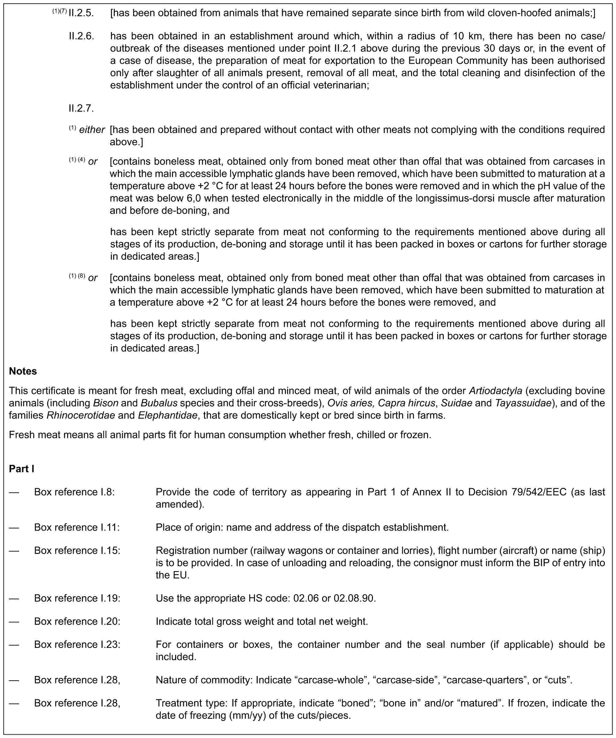 (1)(7) II.2.5. [has been obtained from animals that have remained separate since birth from wild cloven-hoofed animals;]II.2.6. has been obtained in an establishment around which, within a radius of 10 km, there has been no case/outbreak of the diseases mentioned under point II.2.1 above during the previous 30 days or, in the event of a case of disease, the preparation of meat for exportation to the European Community has been authorised only after slaughter of all animals present, removal of all meat, and the total cleaning and disinfection of the establishment under the control of an official veterinarian;II.2.7.(1) either [has been obtained and prepared without contact with other meats not complying with the conditions required above.](1) (4) or [contains boneless meat, obtained only from boned meat other than offal that was obtained from carcases in which the main accessible lymphatic glands have been removed, which have been submitted to maturation at a temperature above +2 °C for at least 24 hours before the bones were removed and in which the pH value of the meat was below 6,0 when tested electronically in the middle of the longissimus-dorsi muscle after maturation and before de-boning, andhas been kept strictly separate from meat not conforming to the requirements mentioned above during all stages of its production, de-boning and storage until it has been packed in boxes or cartons for further storage in dedicated areas.](1) (8) or [contains boneless meat, obtained only from boned meat other than offal that was obtained from carcases in which the main accessible lymphatic glands have been removed, which have been submitted to maturation at a temperature above +2 °C for at least 24 hours before the bones were removed, andhas been kept strictly separate from meat not conforming to the requirements mentioned above during all stages of its production, de-boning and storage until it has been packed in boxes or cartons for further storage in dedicated areas.]NotesThis certificate is meant for fresh meat, excluding offal and minced meat, of wild animals of the order Artiodactyla (excluding bovine animals (including Bison and Bubalus species and their cross-breeds), Ovis aries, Capra hircus, Suidae and Tayassuidae), and of the families Rhinocerotidae and Elephantidae, that are domestically kept or bred since birth in farms.Fresh meat means all animal parts fit for human consumption whether fresh, chilled or frozen.Part I— Box reference I.8: Provide the code of territory as appearing in Part 1 of Annex II to Decision 79/542/EEC (as last amended).— Box reference I.11: Place of origin: name and address of the dispatch establishment.— Box reference I.15: Registration number (railway wagons or container and lorries), flight number (aircraft) or name (ship) is to be provided. In case of unloading and reloading, the consignor must inform the BIP of entry into the EU.— Box reference I.19: Use the appropriate HS code: 02.06 or 02.08.90.— Box reference I.20: Indicate total gross weight and total net weight.— Box reference I.23: For containers or boxes, the container number and the seal number (if applicable) should be included.— Box reference I.28, Nature of commodity: Indicate “carcase-whole”, “carcase-side”, “carcase-quarters”, or “cuts”.— Box reference I.28, Treatment type: If appropriate, indicate “boned”; “bone in” and/or “matured”. If frozen, indicate the date of freezing (mm/yy) of the cuts/pieces.