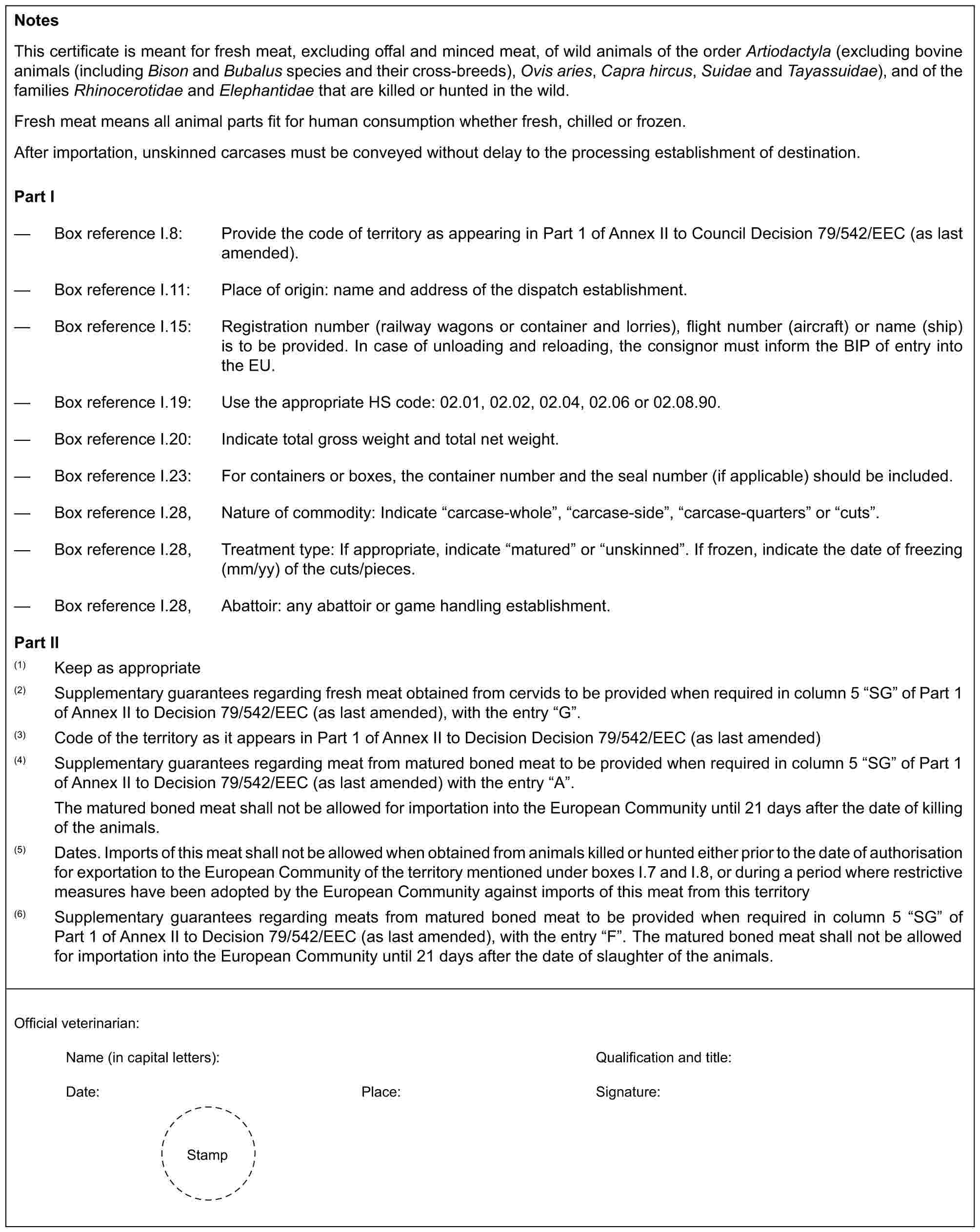 NotesThis certificate is meant for fresh meat, excluding offal and minced meat, of wild animals of the order Artiodactyla (excluding bovine animals (including Bison and Bubalus species and their cross-breeds), Ovis aries, Capra hircus, Suidae and Tayassuidae), and of the families Rhinocerotidae and Elephantidae that are killed or hunted in the wild.Fresh meat means all animal parts fit for human consumption whether fresh, chilled or frozen.After importation, unskinned carcases must be conveyed without delay to the processing establishment of destination.Part I— Box reference I.8: Provide the code of territory as appearing in Part 1 of Annex II to Council Decision 79/542/EEC (as last amended).— Box reference I.11: Place of origin: name and address of the dispatch establishment.— Box reference I.15: Registration number (railway wagons or container and lorries), flight number (aircraft) or name (ship) is to be provided. In case of unloading and reloading, the consignor must inform the BIP of entry into the EU.— Box reference I.19: Use the appropriate HS code: 02.01, 02.02, 02.04, 02.06 or 02.08.90.— Box reference I.20: Indicate total gross weight and total net weight.— Box reference I.23: For containers or boxes, the container number and the seal number (if applicable) should be included.— Box reference I.28, Nature of commodity: Indicate “carcase-whole”, “carcase-side”, “carcase-quarters” or “cuts”.— Box reference I.28, Treatment type: If appropriate, indicate “matured” or “unskinned”. If frozen, indicate the date of freezing (mm/yy) of the cuts/pieces.— Box reference I.28, Abattoir: any abattoir or game handling establishment.Part II(1) Keep as appropriate(2) Supplementary guarantees regarding fresh meat obtained from cervids to be provided when required in column 5 “SG” of Part 1 of Annex II to Decision 79/542/EEC (as last amended), with the entry “G”.(3) Code of the territory as it appears in Part 1 of Annex II to Decision Decision 79/542/EEC (as last amended)(4) Supplementary guarantees regarding meat from matured boned meat to be provided when required in column 5 “SG” of Part 1 of Annex II to Decision 79/542/EEC (as last amended) with the entry “A”.The matured boned meat shall not be allowed for importation into the European Community until 21 days after the date of killing of the animals.(5) Dates. Imports of this meat shall not be allowed when obtained from animals killed or hunted either prior to the date of authorisation for exportation to the European Community of the territory mentioned under boxes I.7 and I.8, or during a period where restrictive measures have been adopted by the European Community against imports of this meat from this territory(6) Supplementary guarantees regarding meats from matured boned meat to be provided when required in column 5 “SG” of Part 1 of Annex II to Decision 79/542/EEC (as last amended), with the entry “F”. The matured boned meat shall not be allowed for importation into the European Community until 21 days after the date of slaughter of the animals.Official veterinarian:Name (in capital letters): Qualification and title:Date: Place: Signature:Stamp