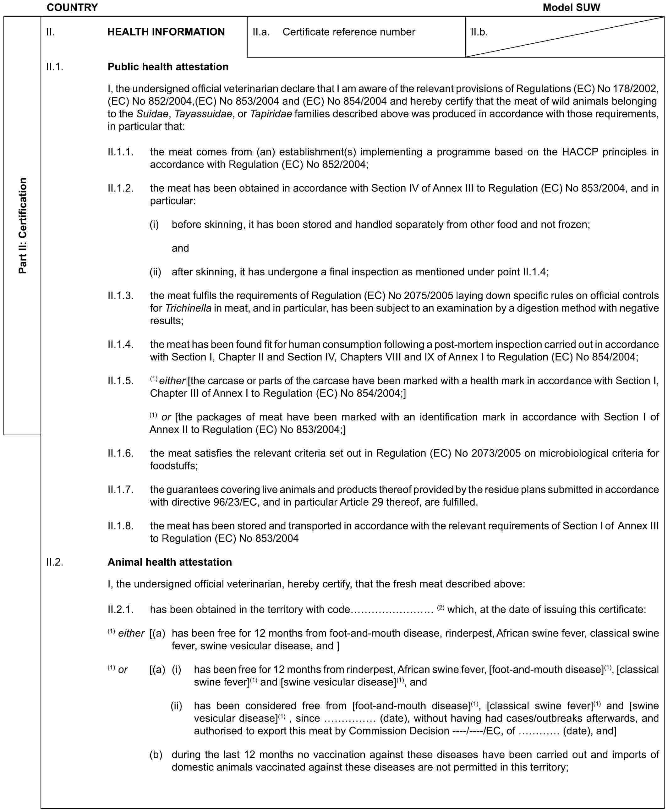 COUNTRY Model SUWPart II: CertificationII. HEALTH INFORMATIONII.a. Certificate reference numberII.b.II.1. Public health attestationI, the undersigned official veterinarian declare that I am aware of the relevant provisions of Regulations (EC) No 178/2002, (EC) No 852/2004,(EC) No 853/2004 and (EC) No 854/2004 and hereby certify that the meat of wild animals belonging to the Suidae, Tayassuidae, or Tapiridae families described above was produced in accordance with those requirements, in particular that:II.1.1. the meat comes from (an) establishment(s) implementing a programme based on the HACCP principles in accordance with Regulation (EC) No 852/2004;II.1.2. the meat has been obtained in accordance with Section IV of Annex III to Regulation (EC) No 853/2004, and in particular:(i) before skinning, it has been stored and handled separately from other food and not frozen;and (ii) after skinning, it has undergone a final inspection as mentioned under point II.1.4;II.1.3. the meat fulfils the requirements of Regulation (EC) No 2075/2005 laying down specific rules on official controls for Trichinella in meat, and in particular, has been subject to an examination by a digestion method with negative results;II.1.4. the meat has been found fit for human consumption following a post-mortem inspection carried out in accordance with Section I, Chapter II and Section IV, Chapters VIII and IX of Annex I to Regulation (EC) No 854/2004;II.1.5. (1) either [the carcase or parts of the carcase have been marked with a health mark in accordance with Section I, Chapter III of Annex I to Regulation (EC) No 854/2004;](1) or [the packages of meat have been marked with an identification mark in accordance with Section I of Annex II to Regulation (EC) No 853/2004;]II.1.6. the meat satisfies the relevant criteria set out in Regulation (EC) No 2073/2005 on microbiological criteria for foodstuffs;II.1.7. the guarantees covering live animals and products there of provided by the residue plans submitted in accordance with directive 96/23/EC, and in particular Article 29 thereof, are fulfilled.II.1.8. the meat has been stored and transported in accordance with the relevant requirements of Section I of Annex III to Regulation (EC) No 853/2004II.2. Animal health attestationI, the undersigned official veterinarian, hereby certify, that the fresh meat described above:II.2.1. has been obtained in the territory with code ……… (2) which, at the date of issuing this certificate:(1) either [(a) has been free for 12 months from foot-and-mouth disease, rinderpest, African swine fever, classical swine fever, swine vesicular disease, and ](1) or [(a) (i) has been free for 12 months from rinderpest, African swine fever, [foot-and-mouth disease](1), [classical swine fever](1) and [swine vesicular disease](1), and(ii) has been considered free from [foot-and-mouth disease](1), [classical swine fever](1) and [swine vesicular disease](1) , since …… (date), without having had cases/outbreaks afterwards, and authorised to export this meat by Commission Decision ----/----/EC, of … (date), and](b) during the last 12 months no vaccination against these diseases have been carried out and imports of domestic animals vaccinated against these diseases are not permitted in this territory;