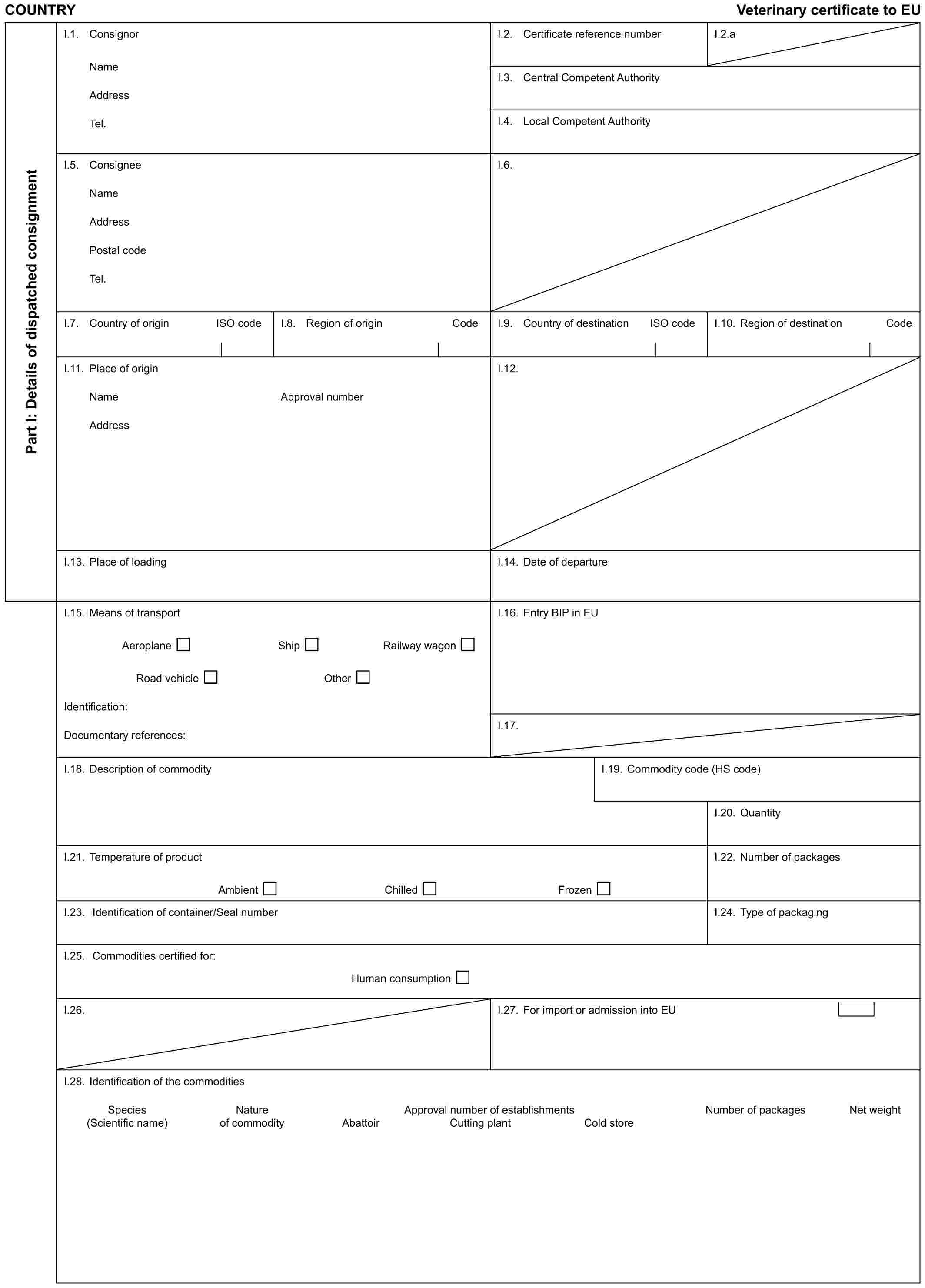 COUNTRY Veterinary certificate to EUPart I: Details of dispatched consignmentI.1. ConsignorNameAddressTel.I.2. Certificate reference numberI.2.aI.3. Central Competent AuthorityI.4. Local Competent AuthorityI.5. ConsigneeNameAddressPostal codeTel.I.6.I.7. Country of origin ISO codeI.8. Region of origin CodeI.9. Country of destination ISO codeI.10. Region of destination CodeI.11. Place of originNameAddressApproval numberI.12.I.13. Place of loadingI.14. Date of departureI.15. Means of transportAeroplane Ship Railway wagonRoad vehicle OtherIdentification:Documentary references:I.16. Entry BIP in EUI.17.I.18. Description of commodityI.19. Commodity code (HS code)I.20. QuantityI.21. Temperature of productAmbient Chilled FrozenI.22. Number of packagesI.23. Identification of container/Seal numberI.24. Type of packagingI.25. Commodities certified for:Human consumptionI.26.I.27. For import or admission into EUI.28. Identification of the commoditiesSpecies Nature Approval number of establishments Number of packages Net weight(Scientific name) of commodity Abattoir Cutting plant Cold store