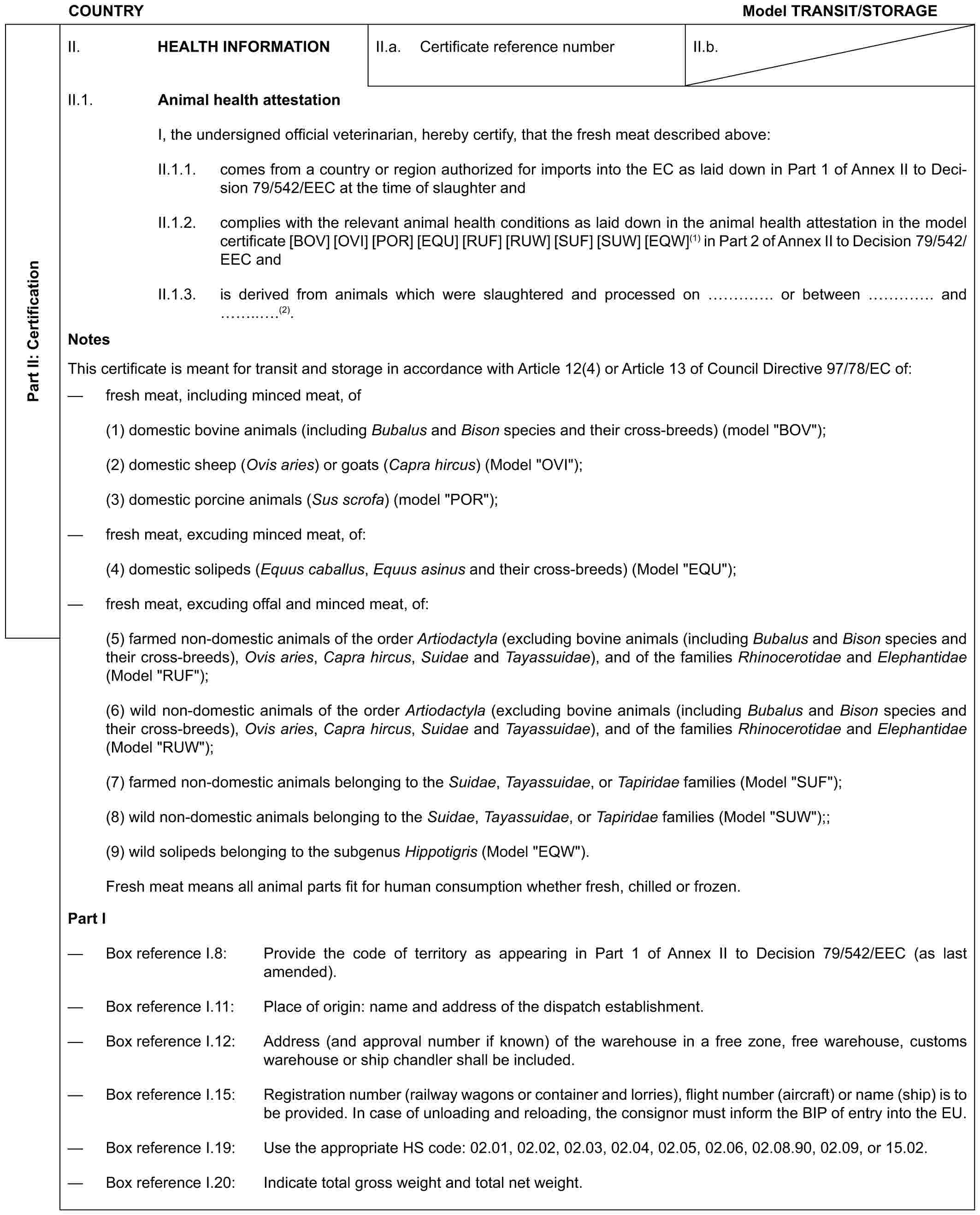 COUNTRY Model TRANSIT/STORAGEPart II: CertificationII. HEALTH INFORMATIONII.a. Certificate reference numberII.b.II.1. Animal health attestationI, the undersigned official veterinarian, hereby certify, that the fresh meat described above:II.1.1. comes from a country or region authorized for imports into the EC as laid down in Part 1 of Annex II to Decision 79/542/EEC at the time of slaughter andII.1.2. complies with the relevant animal health conditions as laid down in the animal health attestation in the model certificate [BOV] [OVI] [POR] [EQU] [RUF] [RUW] [SUF] [SUW] [EQW](1) in Part 2 of Annex II to Decision 79/542/EEC andII.1.3. is derived from animals which were slaughtered and processed on …. or between …. and ...(2).NotesThis certificate is meant for transit and storage in accordance with Article 12(4) or Article 13 of Council Directive 97/78/EC of:— fresh meat, including minced meat, of(1) domestic bovine animals (including Bubalus and Bison species and their cross-breeds) (model "BOV");(2) domestic sheep (Ovis aries) or goats (Capra hircus) (Model "OVI");(3) domestic porcine animals (Sus scrofa) (model "POR");— fresh meat, excuding minced meat, of:(4) domestic solipeds (Equus caballus, Equus asinus and their cross-breeds) (Model "EQU");— fresh meat, excuding offal and minced meat, of:(5) farmed non-domestic animals of the order Artiodactyla (excluding bovine animals (including Bubalus and Bison species and their cross-breeds), Ovis aries, Capra hircus, Suidae and Tayassuidae), and of the families Rhinocerotidae and Elephantidae (Model "RUF");(6) wild non-domestic animals of the order Artiodactyla (excluding bovine animals (including Bubalus and Bison species and their cross-breeds), Ovis aries, Capra hircus, Suidae and Tayassuidae), and of the families Rhinocerotidae and Elephantidae (Model "RUW");(7) farmed non-domestic animals belonging to the Suidae, Tayassuidae, or Tapiridae families (Model "SUF");(8) wild non-domestic animals belonging to the Suidae, Tayassuidae, or Tapiridae families (Model "SUW");;(9) wild solipeds belonging to the subgenus Hippotigris (Model "EQW").Fresh meat means all animal parts fit for human consumption whether fresh, chilled or frozen.Part I— Box reference I.8: Provide the code of territory as appearing in Part 1 of Annex II to Decision 79/542/EEC (as last amended).— Box reference I.11: Place of origin: name and address of the dispatch establishment.— Box reference I.12: Address (and approval number if known) of the warehouse in a free zone, free warehouse, customs warehouse or ship chandler shall be included.— Box reference I.15: Registration number (railway wagons or container and lorries), flight number (aircraft) or name (ship) is to be provided. In case of unloading and reloading, the consignor must inform the BIP of entry into the EU.— Box reference I.19: Use the appropriate HS code: 02.01, 02.02, 02.03, 02.04, 02.05, 02.06, 02.08.90, 02.09, or 15.02.— Box reference I.20: Indicate total gross weight and total net weight.