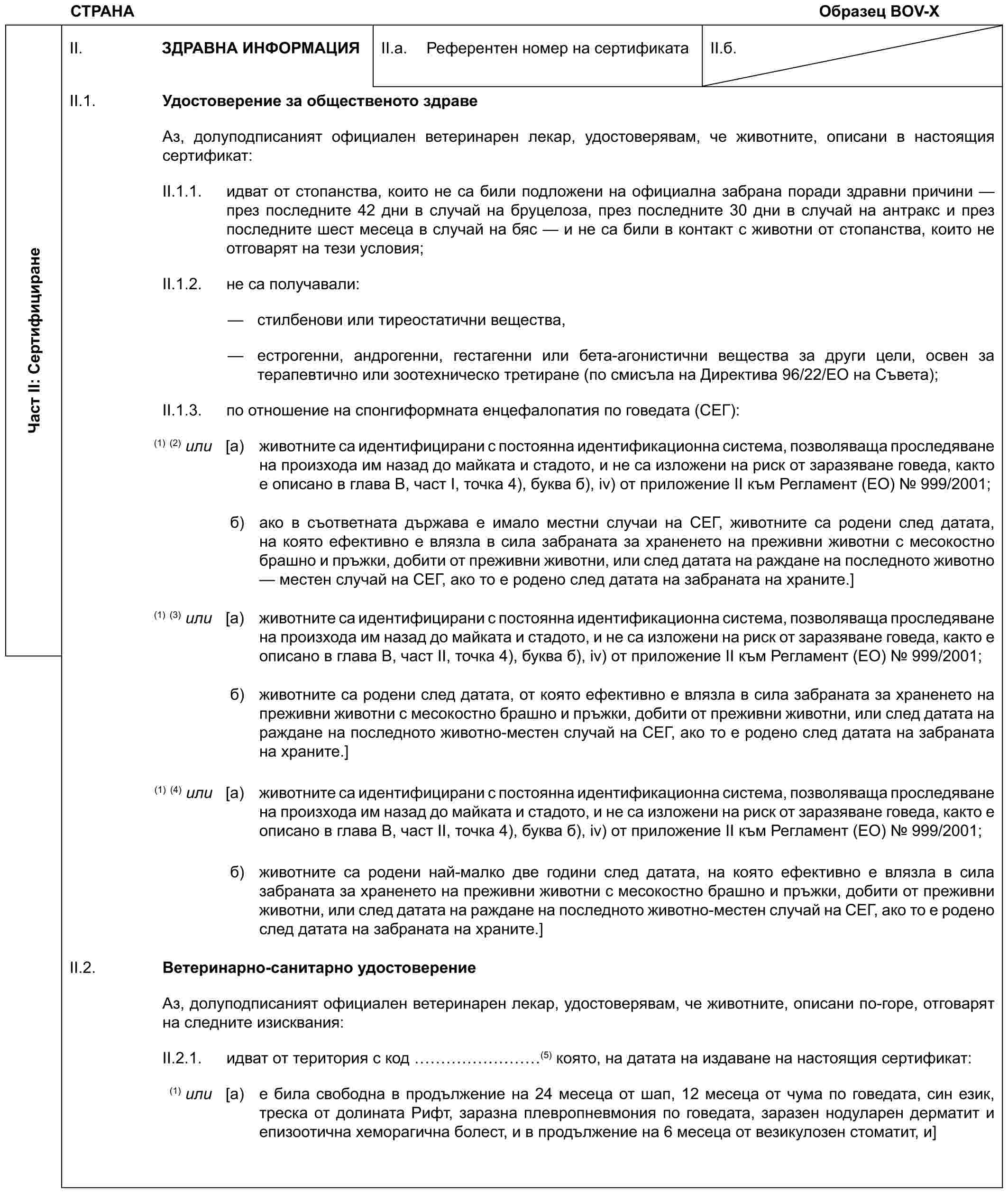 СТРАНАОбразец BOV-XЧаст II: СертифициранеII. ЗДРАВНА ИНФОРМАЦИЯII.a. Референтен номер на сертификатаII.б.II.1. Удостоверение за общественото здравеАз, долуподписаният официален ветеринарен лекар, удостоверявам, че животните, описани в настоящия сертификат:II.1.1. идват от стопанства, които не са били подложени на официална забрана поради здравни причини — през последните 42 дни в случай на бруцелоза, през последните 30 дни в случай на антракс и през последните шест месеца в случай на бяс — и не са били в контакт с животни от стопанства, които не отговарят на тези условия;II.1.2. не са получавали:— стилбенови или тиреостатични вещества,— естрогенни, андрогенни, гестагенни или бета-агонистични вещества за други цели, освен за терапевтично или зоотехническо третиране (по смисъла на Директива 96/22/ЕО на Съвета);II.1.3. по отношение на спонгиформната енцефалопатия по говедата (СЕГ):(1)(2) или [a) животните са идентифицирани с постоянна идентификационна система, позволяваща проследяване на произхода им назад до майката и стадото, и не са изложени на риск от заразяване говеда, както е описано в глава В, част I, точка 4), буква б), iv) от приложение II към Регламент (ЕО) № 999/2001;б) ако в съответната държава е имало местни случаи на СЕГ, животните са родени след датата, на която ефективно е влязла в сила забраната за храненето на преживни животни с месокостно брашно и пръжки, добити от преживни животни, или след датата на раждане на последното животно — местен случай на СЕГ, ако то е родено след датата на забраната на храните.](1)(3) или [a) животните са идентифицирани с постоянна идентификационна система, позволяваща проследяване на произхода им назад до майката и стадото, и не са изложени на риск от заразяване говеда, както е описано в глава В, част II, точка 4), буква б), iv) от приложение II към Регламент (ЕО) № 999/2001;б) животните са родени след датата, от която ефективно е влязла в сила забраната за храненето на преживни животни с месокостно брашно и пръжки, добити от преживни животни, или след датата на раждане на последното животно-местен случай на СЕГ, ако то е родено след датата на забраната на храните.](1)(4) или [a) животните са идентифицирани с постоянна идентификационна система, позволяваща проследяване на произхода им назад до майката и стадото, и не са изложени на риск от заразяване говеда, както е описано в глава В, част II, точка 4), буква б), iv) от приложение II към Регламент (ЕО) № 999/2001;б) животните са родени най-малко две години след датата, на която ефективно е влязла в сила забраната за храненето на преживни животни с месокостно брашно и пръжки, добити от преживни животни, или след датата на раждане на последното животно-местен случай на СЕГ, ако то е родено след датата на забраната на храните.]II.2. Ветеринарно-санитарно удостоверениеАз, долуподписаният официален ветеринарен лекар, удостоверявам, че животните, описани по-горе, отговарят на следните изисквания:II.2.1. идват от територия с код ………(5) която, на датата на издаване на настоящия сертификат:(1) или [a) е била свободна в продължение на 24 месеца от шап, 12 месеца от чума по говедата, син език, треска от долината Рифт, заразна плевропневмония по говедата, заразен нодуларен дерматит и епизоотична хеморагична болест, и в продължение на 6 месеца от везикулозен стоматит, и]