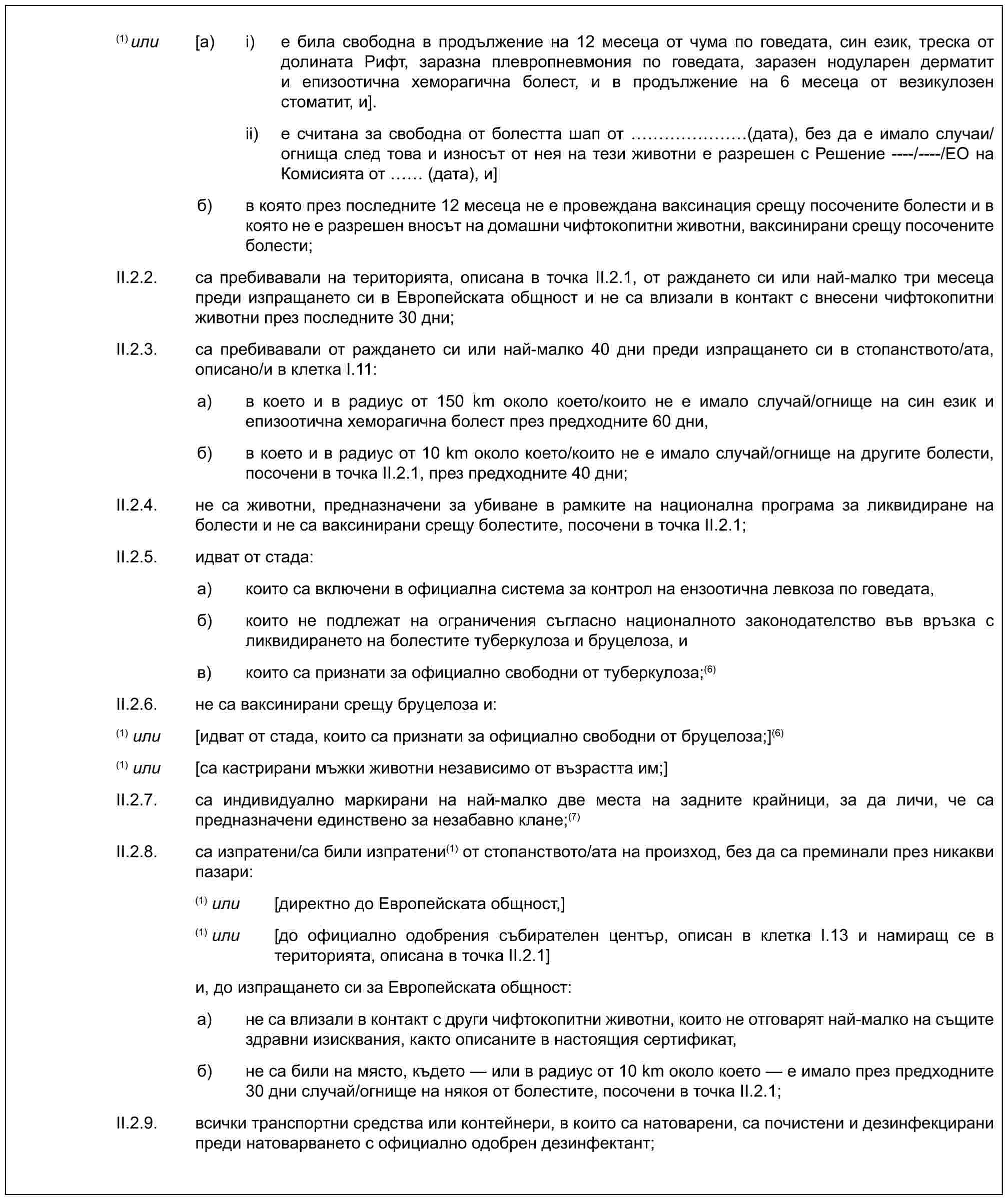 (1)или [a) i) е била свободна в продължение на 12 месеца от чума по говедата, син език, треска от долината Рифт, заразна плевропневмония по говедата, заразен нодуларен дерматит и епизоотична хеморагична болест, и в продължение на 6 месеца от везикулозен стоматит, и].ii) е считана за свободна от болестта шап от …… (дата), без да е имало случаи/огнища след това и износът от нея на тези животни е разрешен с Решение ----/----/ЕО на Комисията от (дата), и]б) в която през последните 12 месеца не е провеждана ваксинация срещу посочените болести и в която не е разрешен вносът на домашни чифтокопитни животни, ваксинирани срещу посочените болести;II.2.2. са пребивавали на територията, описана в точка II.2.1, от раждането си или най-малко три месеца преди изпращането си в Европейската общност и не са влизали в контакт с внесени чифтокопитни животни през последните 30 дни;II.2.3. са пребивавали от раждането си или най-малко 40 дни преди изпращането си в стопанството/ата, описано/и в клетка I.11:а) в което и в радиус от 150 km около което/които не е имало случай/огнище на син език и епизоотична хеморагична болест през предходните 60 дни,б) в което и в радиус от 10 km около което/които не е имало случай/огнище на другите болести, посочени в точка II.2.1, през предходните 40 дни;II.2.4. не са животни, предназначени за убиване в рамките на национална програма за ликвидиране на болести и не са ваксинирани срещу болестите, посочени в точка II.2.1;II.2.5. идват от стада:а) които са включени в официална система за контрол на ензоотична левкоза по говедата,б) които не подлежат на ограничения съгласно националното законодателство във връзка с ликвидирането на болестите туберкулоза и бруцелоза, ив) които са признати за официално свободни от туберкулоза;(6)II.2.6. не са ваксинирани срещу бруцелоза и:(1) или [идват от стада, които са признати за официално свободни от бруцелоза;](6)(1) или [са кастрирани мъжки животни независимо от възрастта им;]II.2.7. са индивидуално маркирани на най-малко две места на задните крайници, за да личи, че са предназначени единствено за незабавно клане;(7)II.2.8. са изпратени/са били изпратени(1) от стопанството/ата на произход, без да са преминали през никакви пазари:(1) или [директно до Европейската общност,](1) или [до официално одобрения събирателен център, описан в клетка I.13 и намиращ се в територията, описана в точка II.2.1]и, до изпращането си за Европейската общност:а) не са влизали в контакт с други чифтокопитни животни, които не отговарят най-малко на същите здравни изисквания, както описаните в настоящия сертификат,б) не са били на място, където — или в радиус от 10 km около което — е имало през предходните 30 дни случай/огнище на някоя от болестите, посочени в точка II.2.1;II.2.9. всички транспортни средства или контейнери, в които са натоварени, са почистени и дезинфекцирани преди натоварването с официално одобрен дезинфектант;